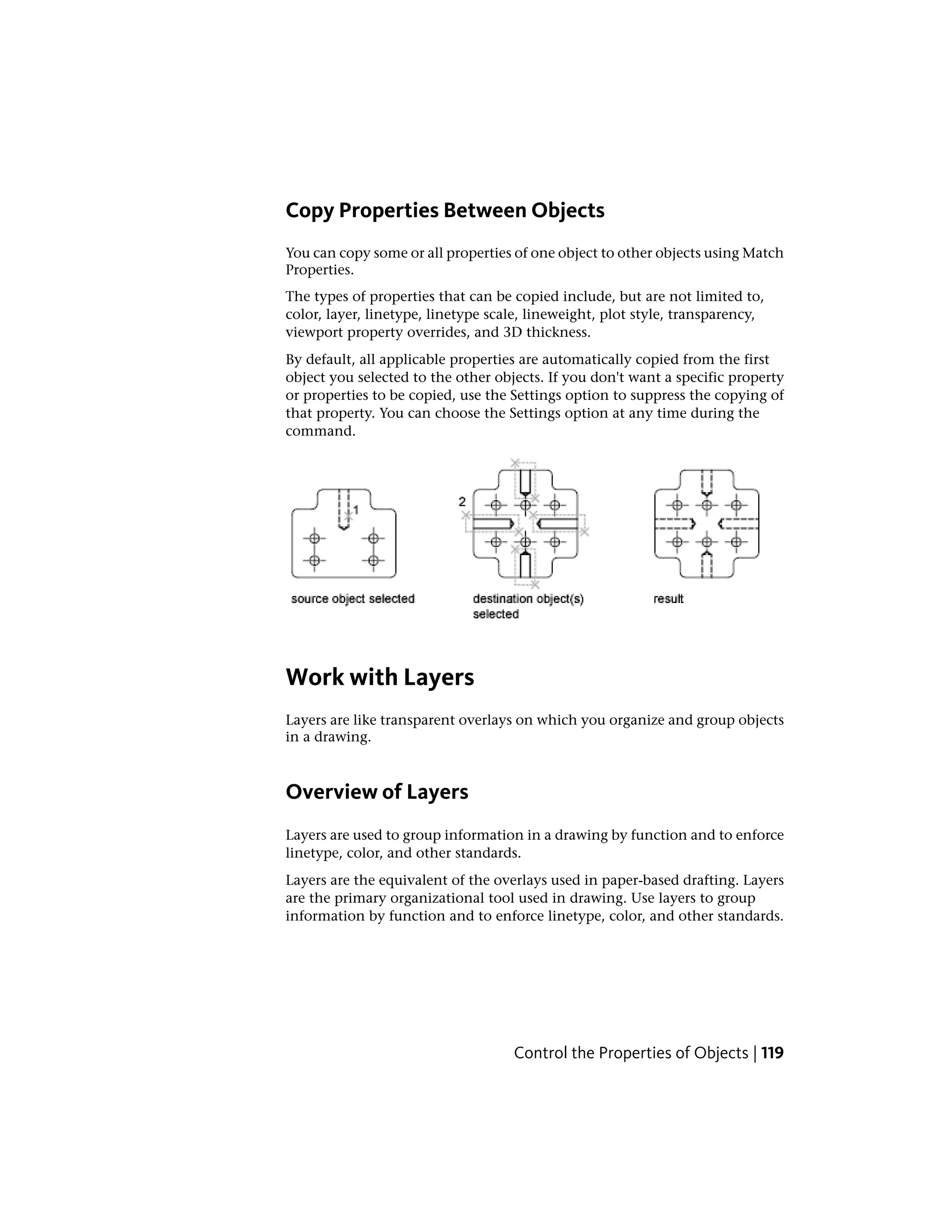 Copy Properties Between Objects
You can copy some or all properties of one object to other objects using Match
Properties.
The types of properties that can be copied include, but are not limited to,
color, layer, linetype, linetype scale, lineweight, plot style, transparency,
viewport property overrides, and 3D thickness.
By default, all applicable properties are automatically copied from the first
object you selected to the other objects. If you don't want a specific property
or properties to be copied, use the Settings option to suppress the copying of
that property. You can choose the Settings option at any time during the
command.
Work with Layers
Layers are like transparent overlays on which you organize and group objects
in a drawing.
Overview of Layers
Layers are used to group information in a drawing by function and to enforce
linetype, color, and other standards.
Layers are the equivalent of the overlays used in paper-based drafting. Layers
are the primary organizational tool used in drawing. Use layers to group
information by function and to enforce linetype, color, and other standards.
Control the Properties of Objects | 119
 