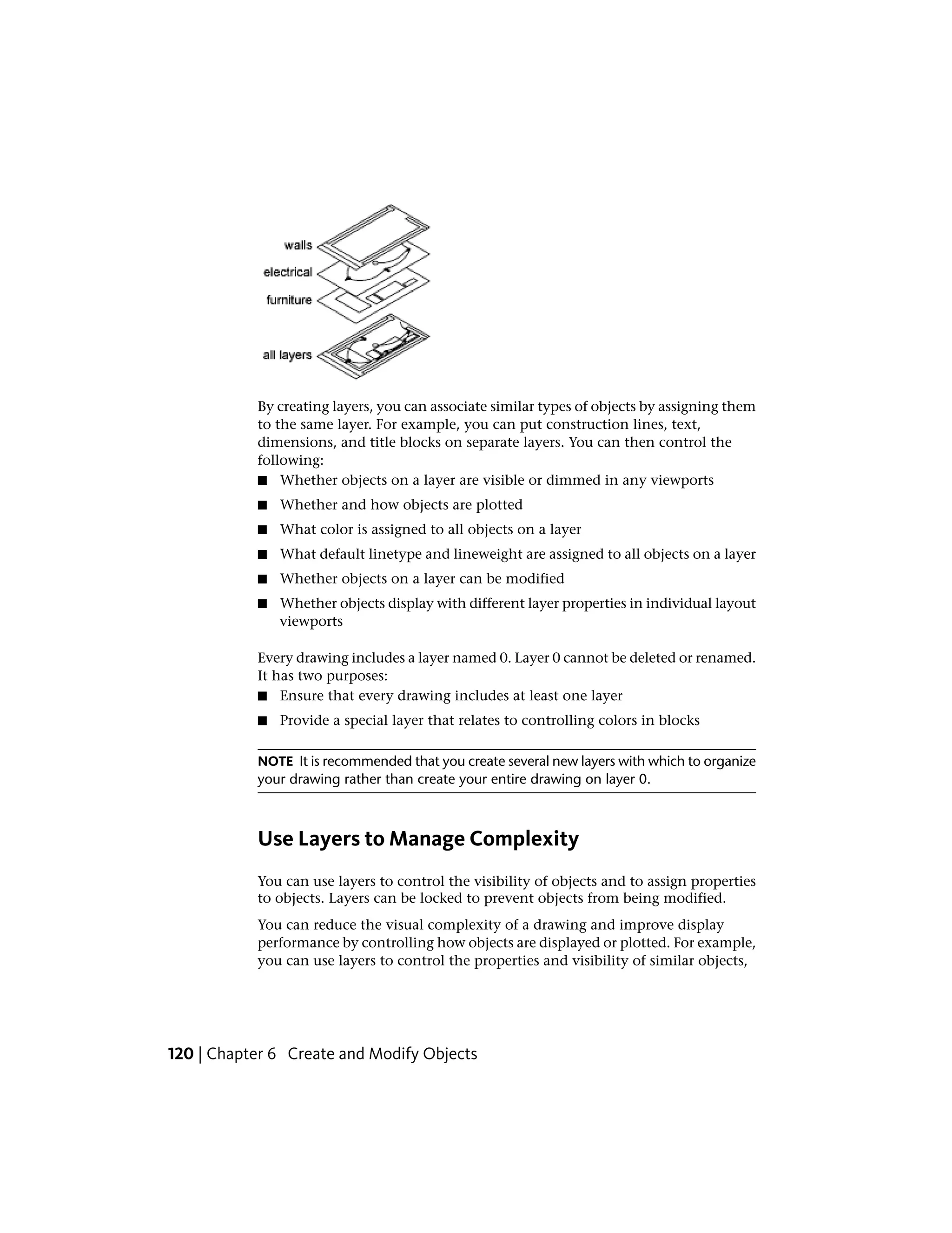 By creating layers, you can associate similar types of objects by assigning them
to the same layer. For example, you can put construction lines, text,
dimensions, and title blocks on separate layers. You can then control the
following:
■ Whether objects on a layer are visible or dimmed in any viewports
■ Whether and how objects are plotted
■ What color is assigned to all objects on a layer
■ What default linetype and lineweight are assigned to all objects on a layer
■ Whether objects on a layer can be modified
■ Whether objects display with different layer properties in individual layout
viewports
Every drawing includes a layer named 0. Layer 0 cannot be deleted or renamed.
It has two purposes:
■ Ensure that every drawing includes at least one layer
■ Provide a special layer that relates to controlling colors in blocks
NOTE It is recommended that you create several new layers with which to organize
your drawing rather than create your entire drawing on layer 0.
Use Layers to Manage Complexity
You can use layers to control the visibility of objects and to assign properties
to objects. Layers can be locked to prevent objects from being modified.
You can reduce the visual complexity of a drawing and improve display
performance by controlling how objects are displayed or plotted. For example,
you can use layers to control the properties and visibility of similar objects,
120 | Chapter 6 Create and Modify Objects
 