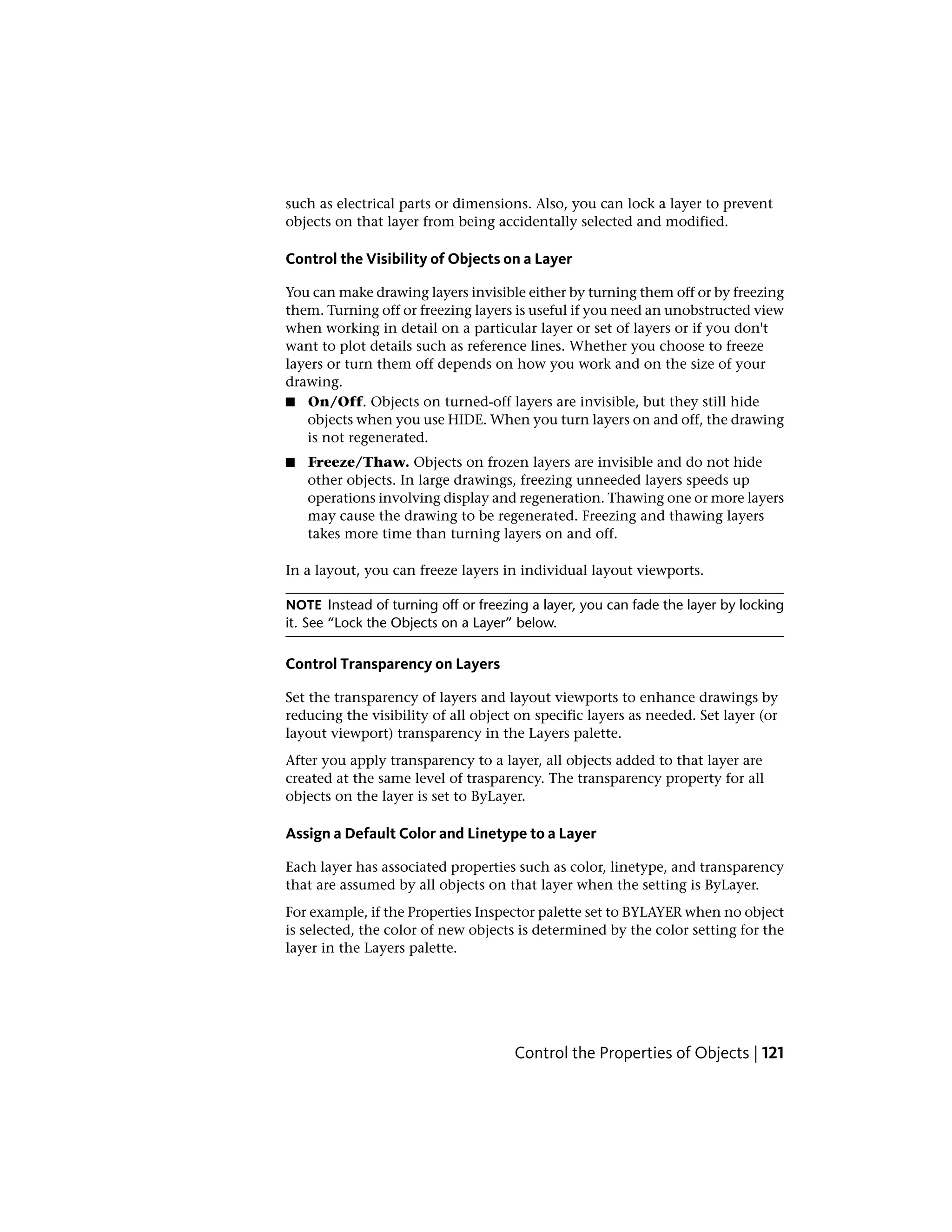 such as electrical parts or dimensions. Also, you can lock a layer to prevent
objects on that layer from being accidentally selected and modified.
Control the Visibility of Objects on a Layer
You can make drawing layers invisible either by turning them off or by freezing
them. Turning off or freezing layers is useful if you need an unobstructed view
when working in detail on a particular layer or set of layers or if you don't
want to plot details such as reference lines. Whether you choose to freeze
layers or turn them off depends on how you work and on the size of your
drawing.
■ On/Off. Objects on turned-off layers are invisible, but they still hide
objects when you use HIDE. When you turn layers on and off, the drawing
is not regenerated.
■ Freeze/Thaw. Objects on frozen layers are invisible and do not hide
other objects. In large drawings, freezing unneeded layers speeds up
operations involving display and regeneration. Thawing one or more layers
may cause the drawing to be regenerated. Freezing and thawing layers
takes more time than turning layers on and off.
In a layout, you can freeze layers in individual layout viewports.
NOTE Instead of turning off or freezing a layer, you can fade the layer by locking
it. See “Lock the Objects on a Layer” below.
Control Transparency on Layers
Set the transparency of layers and layout viewports to enhance drawings by
reducing the visibility of all object on specific layers as needed. Set layer (or
layout viewport) transparency in the Layers palette.
After you apply transparency to a layer, all objects added to that layer are
created at the same level of trasparency. The transparency property for all
objects on the layer is set to ByLayer.
Assign a Default Color and Linetype to a Layer
Each layer has associated properties such as color, linetype, and transparency
that are assumed by all objects on that layer when the setting is ByLayer.
For example, if the Properties Inspector palette set to BYLAYER when no object
is selected, the color of new objects is determined by the color setting for the
layer in the Layers palette.
Control the Properties of Objects | 121
 