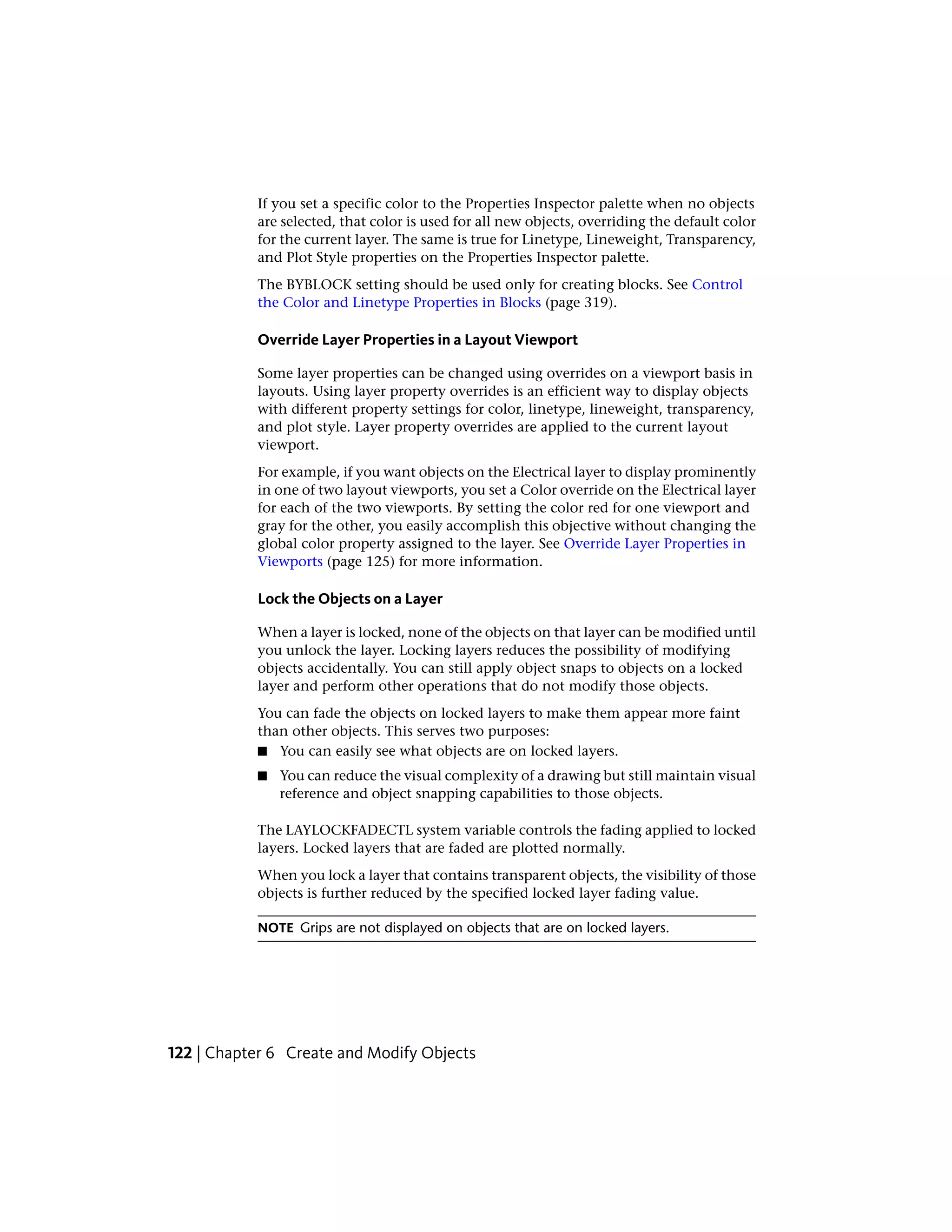 If you set a specific color to the Properties Inspector palette when no objects
are selected, that color is used for all new objects, overriding the default color
for the current layer. The same is true for Linetype, Lineweight, Transparency,
and Plot Style properties on the Properties Inspector palette.
The BYBLOCK setting should be used only for creating blocks. See Control
the Color and Linetype Properties in Blocks (page 319).
Override Layer Properties in a Layout Viewport
Some layer properties can be changed using overrides on a viewport basis in
layouts. Using layer property overrides is an efficient way to display objects
with different property settings for color, linetype, lineweight, transparency,
and plot style. Layer property overrides are applied to the current layout
viewport.
For example, if you want objects on the Electrical layer to display prominently
in one of two layout viewports, you set a Color override on the Electrical layer
for each of the two viewports. By setting the color red for one viewport and
gray for the other, you easily accomplish this objective without changing the
global color property assigned to the layer. See Override Layer Properties in
Viewports (page 125) for more information.
Lock the Objects on a Layer
When a layer is locked, none of the objects on that layer can be modified until
you unlock the layer. Locking layers reduces the possibility of modifying
objects accidentally. You can still apply object snaps to objects on a locked
layer and perform other operations that do not modify those objects.
You can fade the objects on locked layers to make them appear more faint
than other objects. This serves two purposes:
■ You can easily see what objects are on locked layers.
■ You can reduce the visual complexity of a drawing but still maintain visual
reference and object snapping capabilities to those objects.
The LAYLOCKFADECTL system variable controls the fading applied to locked
layers. Locked layers that are faded are plotted normally.
When you lock a layer that contains transparent objects, the visibility of those
objects is further reduced by the specified locked layer fading value.
NOTE Grips are not displayed on objects that are on locked layers.
122 | Chapter 6 Create and Modify Objects
 