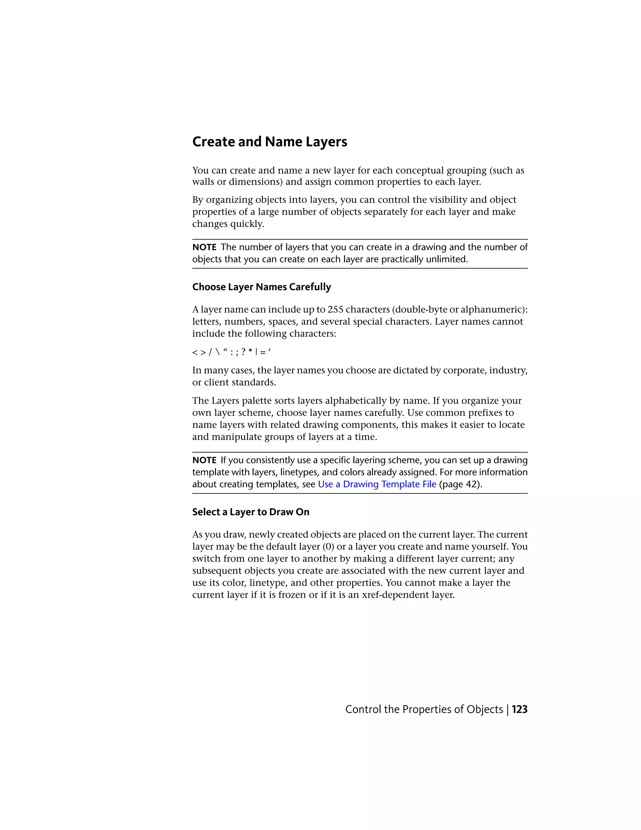 Create and Name Layers
You can create and name a new layer for each conceptual grouping (such as
walls or dimensions) and assign common properties to each layer.
By organizing objects into layers, you can control the visibility and object
properties of a large number of objects separately for each layer and make
changes quickly.
NOTE The number of layers that you can create in a drawing and the number of
objects that you can create on each layer are practically unlimited.
Choose Layer Names Carefully
A layer name can include up to 255 characters (double-byte or alphanumeric):
letters, numbers, spaces, and several special characters. Layer names cannot
include the following characters:
< > /  “ : ; ? * | = ‘
In many cases, the layer names you choose are dictated by corporate, industry,
or client standards.
The Layers palette sorts layers alphabetically by name. If you organize your
own layer scheme, choose layer names carefully. Use common prefixes to
name layers with related drawing components, this makes it easier to locate
and manipulate groups of layers at a time.
NOTE If you consistently use a specific layering scheme, you can set up a drawing
template with layers, linetypes, and colors already assigned. For more information
about creating templates, see Use a Drawing Template File (page 42).
Select a Layer to Draw On
As you draw, newly created objects are placed on the current layer. The current
layer may be the default layer (0) or a layer you create and name yourself. You
switch from one layer to another by making a different layer current; any
subsequent objects you create are associated with the new current layer and
use its color, linetype, and other properties. You cannot make a layer the
current layer if it is frozen or if it is an xref-dependent layer.
Control the Properties of Objects | 123
 