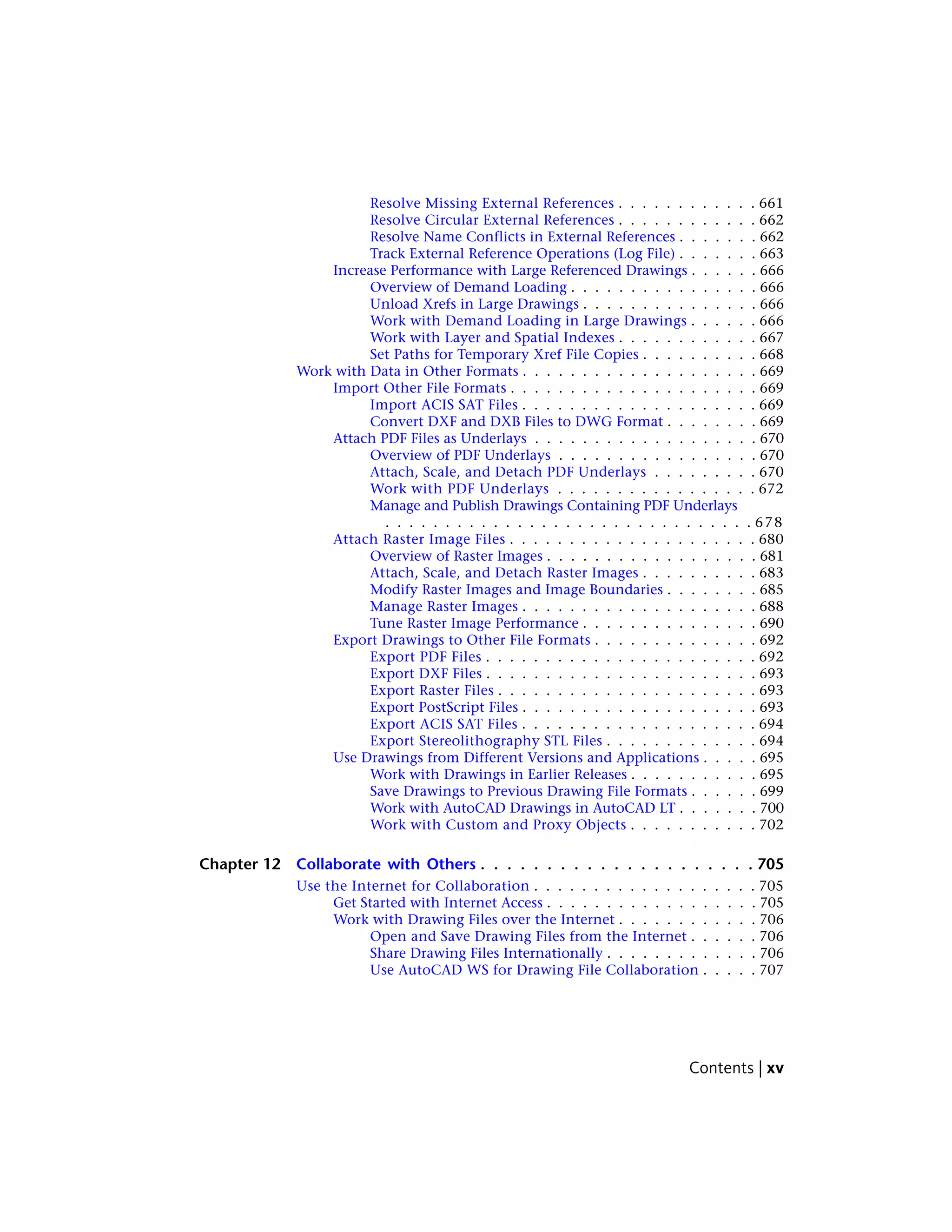 Resolve Missing External References . . . . . . . . . . . . 661
Resolve Circular External References . . . . . . . . . . . . 662
Resolve Name Conflicts in External References . . . . . . . 662
Track External Reference Operations (Log File) . . . . . . . 663
Increase Performance with Large Referenced Drawings . . . . . . 666
Overview of Demand Loading . . . . . . . . . . . . . . . . 666
Unload Xrefs in Large Drawings . . . . . . . . . . . . . . . 666
Work with Demand Loading in Large Drawings . . . . . . 666
Work with Layer and Spatial Indexes . . . . . . . . . . . . 667
Set Paths for Temporary Xref File Copies . . . . . . . . . . 668
Work with Data in Other Formats . . . . . . . . . . . . . . . . . . . . 669
Import Other File Formats . . . . . . . . . . . . . . . . . . . . . 669
Import ACIS SAT Files . . . . . . . . . . . . . . . . . . . . 669
Convert DXF and DXB Files to DWG Format . . . . . . . . 669
Attach PDF Files as Underlays . . . . . . . . . . . . . . . . . . . 670
Overview of PDF Underlays . . . . . . . . . . . . . . . . . 670
Attach, Scale, and Detach PDF Underlays . . . . . . . . . 670
Work with PDF Underlays . . . . . . . . . . . . . . . . . 672
Manage and Publish Drawings Containing PDF Underlays
. . . . . . . . . . . . . . . . . . . . . . . . . . . . . . . 678
Attach Raster Image Files . . . . . . . . . . . . . . . . . . . . . 680
Overview of Raster Images . . . . . . . . . . . . . . . . . . 681
Attach, Scale, and Detach Raster Images . . . . . . . . . . 683
Modify Raster Images and Image Boundaries . . . . . . . . 685
Manage Raster Images . . . . . . . . . . . . . . . . . . . . 688
Tune Raster Image Performance . . . . . . . . . . . . . . . 690
Export Drawings to Other File Formats . . . . . . . . . . . . . . 692
Export PDF Files . . . . . . . . . . . . . . . . . . . . . . . 692
Export DXF Files . . . . . . . . . . . . . . . . . . . . . . . 693
Export Raster Files . . . . . . . . . . . . . . . . . . . . . . 693
Export PostScript Files . . . . . . . . . . . . . . . . . . . . 693
Export ACIS SAT Files . . . . . . . . . . . . . . . . . . . . 694
Export Stereolithography STL Files . . . . . . . . . . . . . 694
Use Drawings from Different Versions and Applications . . . . . 695
Work with Drawings in Earlier Releases . . . . . . . . . . . 695
Save Drawings to Previous Drawing File Formats . . . . . . 699
Work with AutoCAD Drawings in AutoCAD LT . . . . . . . 700
Work with Custom and Proxy Objects . . . . . . . . . . . 702
Chapter 12 Collaborate with Others . . . . . . . . . . . . . . . . . . . . . 705
Use the Internet for Collaboration . . . . . . . . . . . . . . . . . . . 705
Get Started with Internet Access . . . . . . . . . . . . . . . . . . 705
Work with Drawing Files over the Internet . . . . . . . . . . . . 706
Open and Save Drawing Files from the Internet . . . . . . 706
Share Drawing Files Internationally . . . . . . . . . . . . . 706
Use AutoCAD WS for Drawing File Collaboration . . . . . 707
Contents | xv
 