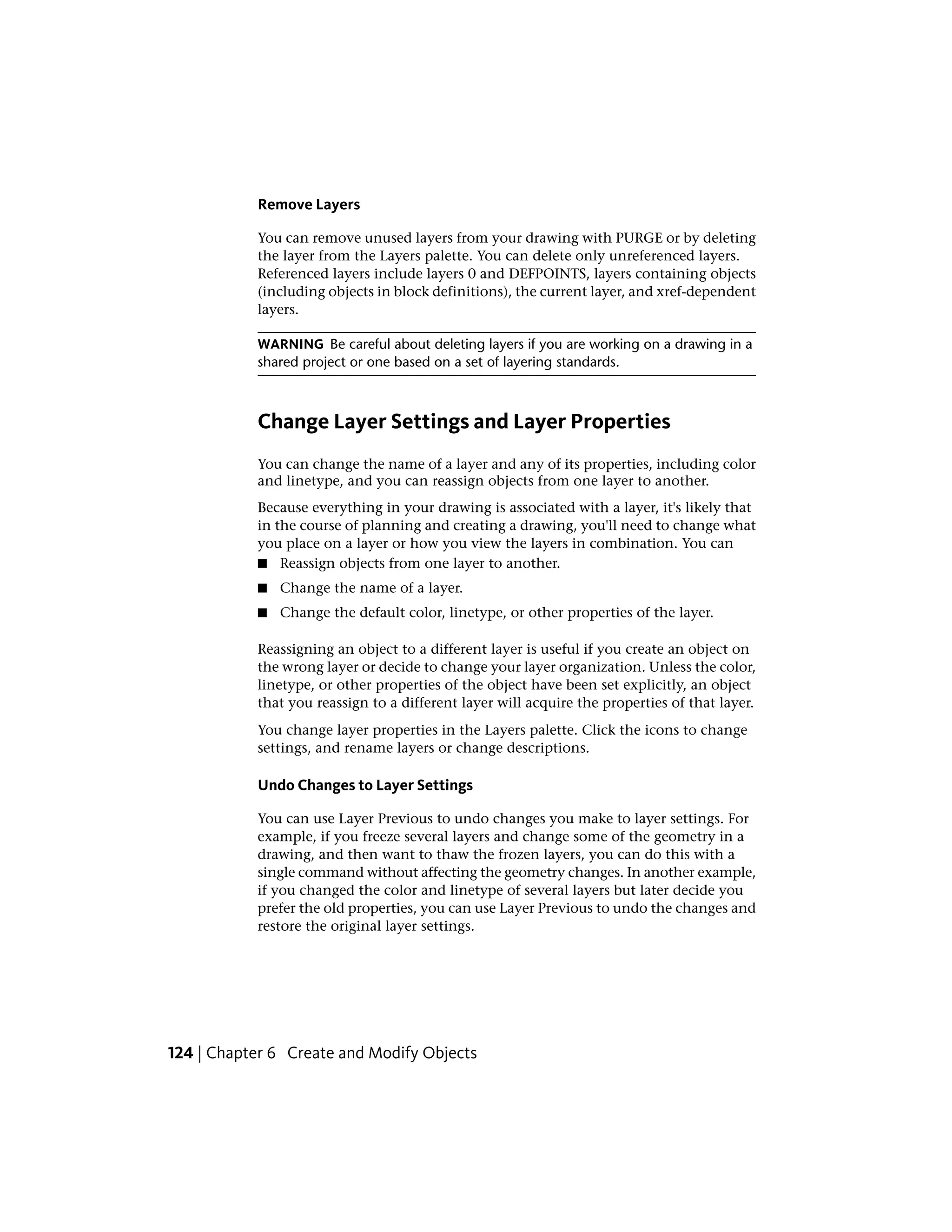 Remove Layers
You can remove unused layers from your drawing with PURGE or by deleting
the layer from the Layers palette. You can delete only unreferenced layers.
Referenced layers include layers 0 and DEFPOINTS, layers containing objects
(including objects in block definitions), the current layer, and xref-dependent
layers.
WARNING Be careful about deleting layers if you are working on a drawing in a
shared project or one based on a set of layering standards.
Change Layer Settings and Layer Properties
You can change the name of a layer and any of its properties, including color
and linetype, and you can reassign objects from one layer to another.
Because everything in your drawing is associated with a layer, it's likely that
in the course of planning and creating a drawing, you'll need to change what
you place on a layer or how you view the layers in combination. You can
■ Reassign objects from one layer to another.
■ Change the name of a layer.
■ Change the default color, linetype, or other properties of the layer.
Reassigning an object to a different layer is useful if you create an object on
the wrong layer or decide to change your layer organization. Unless the color,
linetype, or other properties of the object have been set explicitly, an object
that you reassign to a different layer will acquire the properties of that layer.
You change layer properties in the Layers palette. Click the icons to change
settings, and rename layers or change descriptions.
Undo Changes to Layer Settings
You can use Layer Previous to undo changes you make to layer settings. For
example, if you freeze several layers and change some of the geometry in a
drawing, and then want to thaw the frozen layers, you can do this with a
single command without affecting the geometry changes. In another example,
if you changed the color and linetype of several layers but later decide you
prefer the old properties, you can use Layer Previous to undo the changes and
restore the original layer settings.
124 | Chapter 6 Create and Modify Objects
 