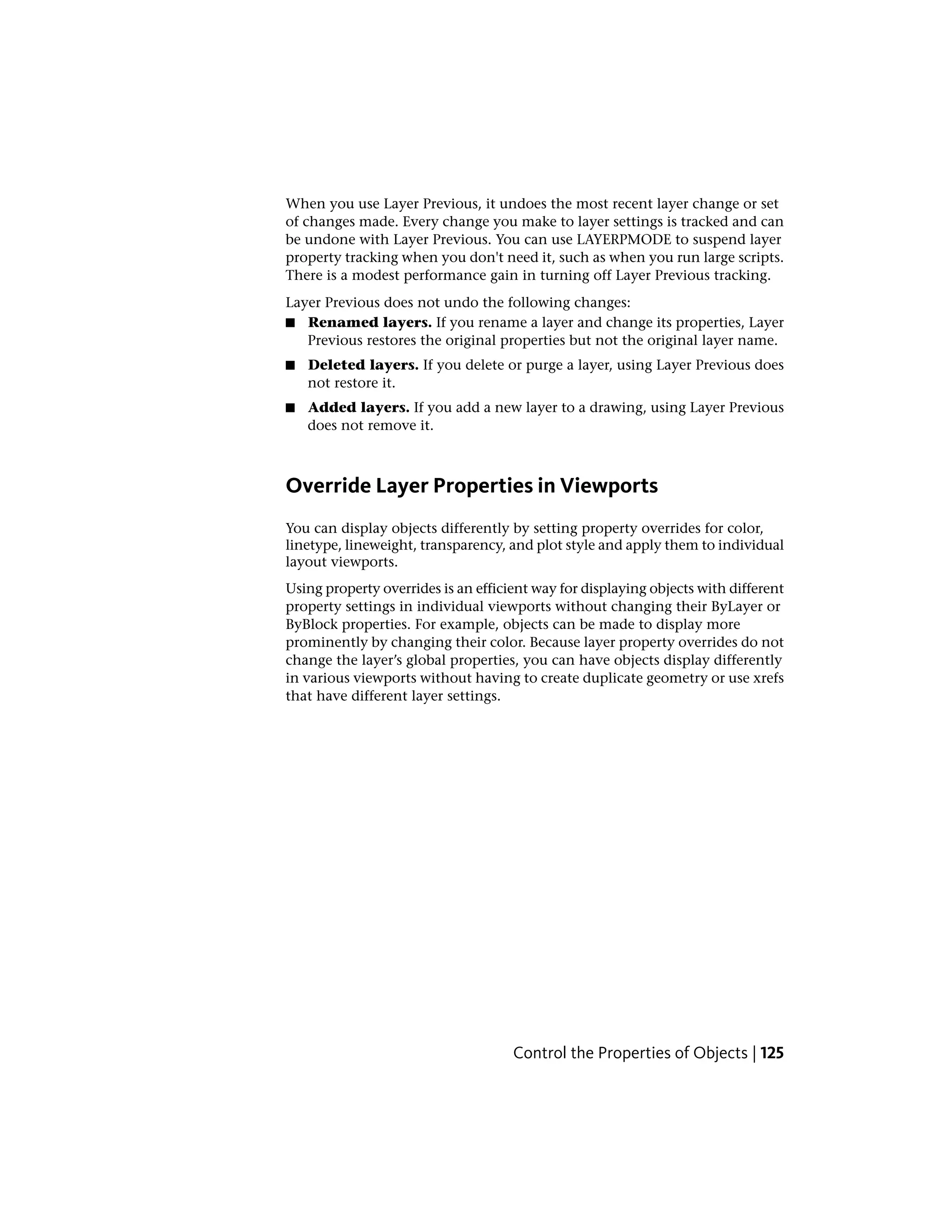 When you use Layer Previous, it undoes the most recent layer change or set
of changes made. Every change you make to layer settings is tracked and can
be undone with Layer Previous. You can use LAYERPMODE to suspend layer
property tracking when you don't need it, such as when you run large scripts.
There is a modest performance gain in turning off Layer Previous tracking.
Layer Previous does not undo the following changes:
■ Renamed layers. If you rename a layer and change its properties, Layer
Previous restores the original properties but not the original layer name.
■ Deleted layers. If you delete or purge a layer, using Layer Previous does
not restore it.
■ Added layers. If you add a new layer to a drawing, using Layer Previous
does not remove it.
Override Layer Properties in Viewports
You can display objects differently by setting property overrides for color,
linetype, lineweight, transparency, and plot style and apply them to individual
layout viewports.
Using property overrides is an efficient way for displaying objects with different
property settings in individual viewports without changing their ByLayer or
ByBlock properties. For example, objects can be made to display more
prominently by changing their color. Because layer property overrides do not
change the layer’s global properties, you can have objects display differently
in various viewports without having to create duplicate geometry or use xrefs
that have different layer settings.
Control the Properties of Objects | 125
 