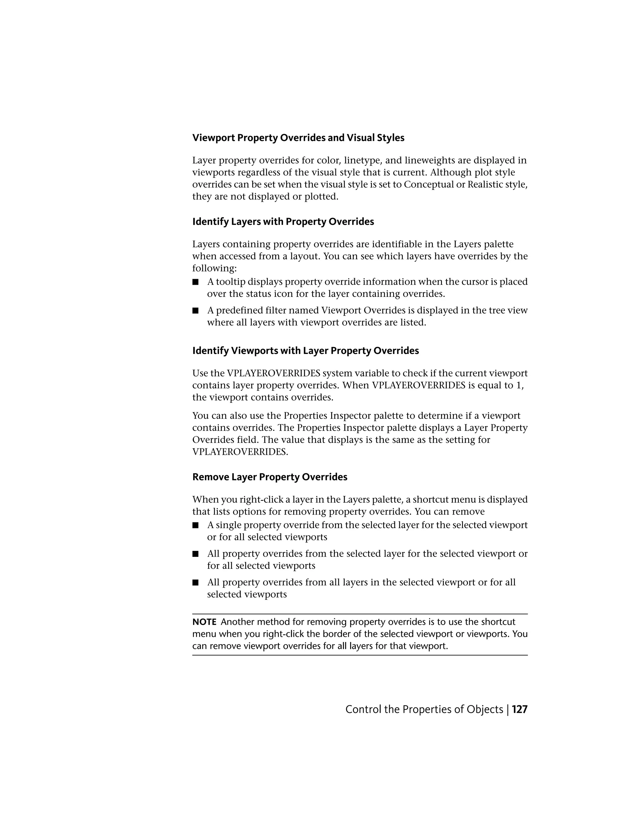 Viewport Property Overrides and Visual Styles
Layer property overrides for color, linetype, and lineweights are displayed in
viewports regardless of the visual style that is current. Although plot style
overrides can be set when the visual style is set to Conceptual or Realistic style,
they are not displayed or plotted.
Identify Layers with Property Overrides
Layers containing property overrides are identifiable in the Layers palette
when accessed from a layout. You can see which layers have overrides by the
following:
■ A tooltip displays property override information when the cursor is placed
over the status icon for the layer containing overrides.
■ A predefined filter named Viewport Overrides is displayed in the tree view
where all layers with viewport overrides are listed.
Identify Viewports with Layer Property Overrides
Use the VPLAYEROVERRIDES system variable to check if the current viewport
contains layer property overrides. When VPLAYEROVERRIDES is equal to 1,
the viewport contains overrides.
You can also use the Properties Inspector palette to determine if a viewport
contains overrides. The Properties Inspector palette displays a Layer Property
Overrides field. The value that displays is the same as the setting for
VPLAYEROVERRIDES.
Remove Layer Property Overrides
When you right-click a layer in the Layers palette, a shortcut menu is displayed
that lists options for removing property overrides. You can remove
■ A single property override from the selected layer for the selected viewport
or for all selected viewports
■ All property overrides from the selected layer for the selected viewport or
for all selected viewports
■ All property overrides from all layers in the selected viewport or for all
selected viewports
NOTE Another method for removing property overrides is to use the shortcut
menu when you right-click the border of the selected viewport or viewports. You
can remove viewport overrides for all layers for that viewport.
Control the Properties of Objects | 127
 