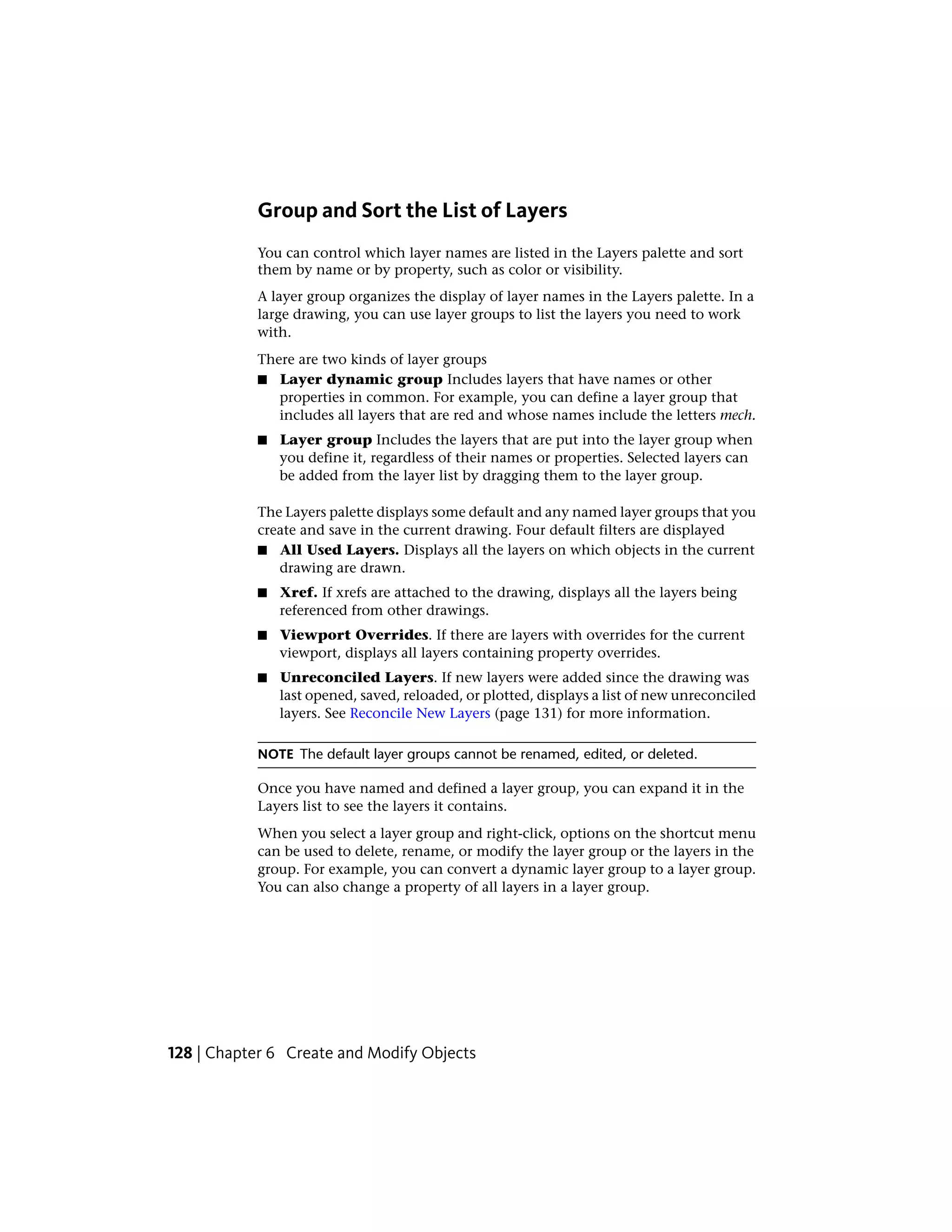 Group and Sort the List of Layers
You can control which layer names are listed in the Layers palette and sort
them by name or by property, such as color or visibility.
A layer group organizes the display of layer names in the Layers palette. In a
large drawing, you can use layer groups to list the layers you need to work
with.
There are two kinds of layer groups
■ Layer dynamic group Includes layers that have names or other
properties in common. For example, you can define a layer group that
includes all layers that are red and whose names include the letters mech.
■ Layer group Includes the layers that are put into the layer group when
you define it, regardless of their names or properties. Selected layers can
be added from the layer list by dragging them to the layer group.
The Layers palette displays some default and any named layer groups that you
create and save in the current drawing. Four default filters are displayed
■ All Used Layers. Displays all the layers on which objects in the current
drawing are drawn.
■ Xref. If xrefs are attached to the drawing, displays all the layers being
referenced from other drawings.
■ Viewport Overrides. If there are layers with overrides for the current
viewport, displays all layers containing property overrides.
■ Unreconciled Layers. If new layers were added since the drawing was
last opened, saved, reloaded, or plotted, displays a list of new unreconciled
layers. See Reconcile New Layers (page 131) for more information.
NOTE The default layer groups cannot be renamed, edited, or deleted.
Once you have named and defined a layer group, you can expand it in the
Layers list to see the layers it contains.
When you select a layer group and right-click, options on the shortcut menu
can be used to delete, rename, or modify the layer group or the layers in the
group. For example, you can convert a dynamic layer group to a layer group.
You can also change a property of all layers in a layer group.
128 | Chapter 6 Create and Modify Objects
 