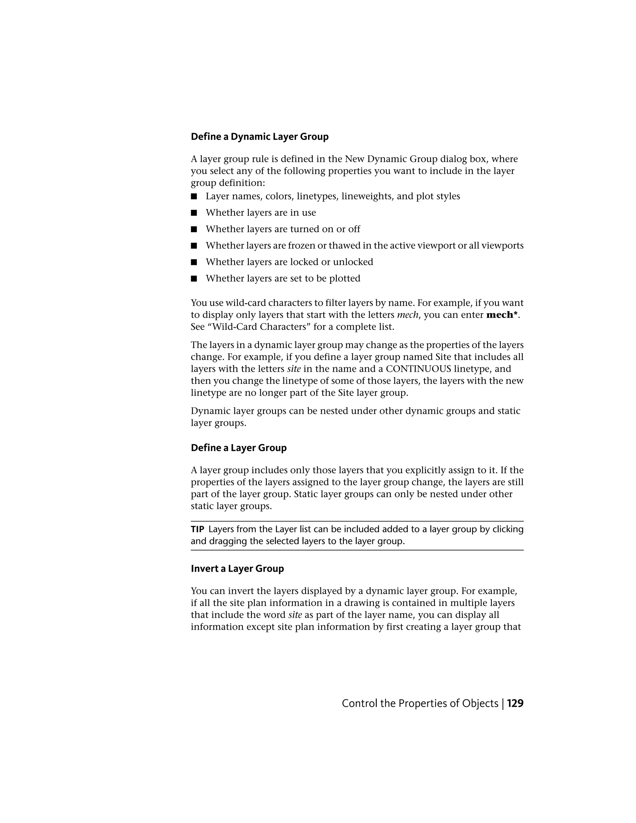 Define a Dynamic Layer Group
A layer group rule is defined in the New Dynamic Group dialog box, where
you select any of the following properties you want to include in the layer
group definition:
■ Layer names, colors, linetypes, lineweights, and plot styles
■ Whether layers are in use
■ Whether layers are turned on or off
■ Whether layers are frozen or thawed in the active viewport or all viewports
■ Whether layers are locked or unlocked
■ Whether layers are set to be plotted
You use wild-card characters to filter layers by name. For example, if you want
to display only layers that start with the letters mech, you can enter mech*.
See “Wild-Card Characters” for a complete list.
The layers in a dynamic layer group may change as the properties of the layers
change. For example, if you define a layer group named Site that includes all
layers with the letters site in the name and a CONTINUOUS linetype, and
then you change the linetype of some of those layers, the layers with the new
linetype are no longer part of the Site layer group.
Dynamic layer groups can be nested under other dynamic groups and static
layer groups.
Define a Layer Group
A layer group includes only those layers that you explicitly assign to it. If the
properties of the layers assigned to the layer group change, the layers are still
part of the layer group. Static layer groups can only be nested under other
static layer groups.
TIP Layers from the Layer list can be included added to a layer group by clicking
and dragging the selected layers to the layer group.
Invert a Layer Group
You can invert the layers displayed by a dynamic layer group. For example,
if all the site plan information in a drawing is contained in multiple layers
that include the word site as part of the layer name, you can display all
information except site plan information by first creating a layer group that
Control the Properties of Objects | 129
 