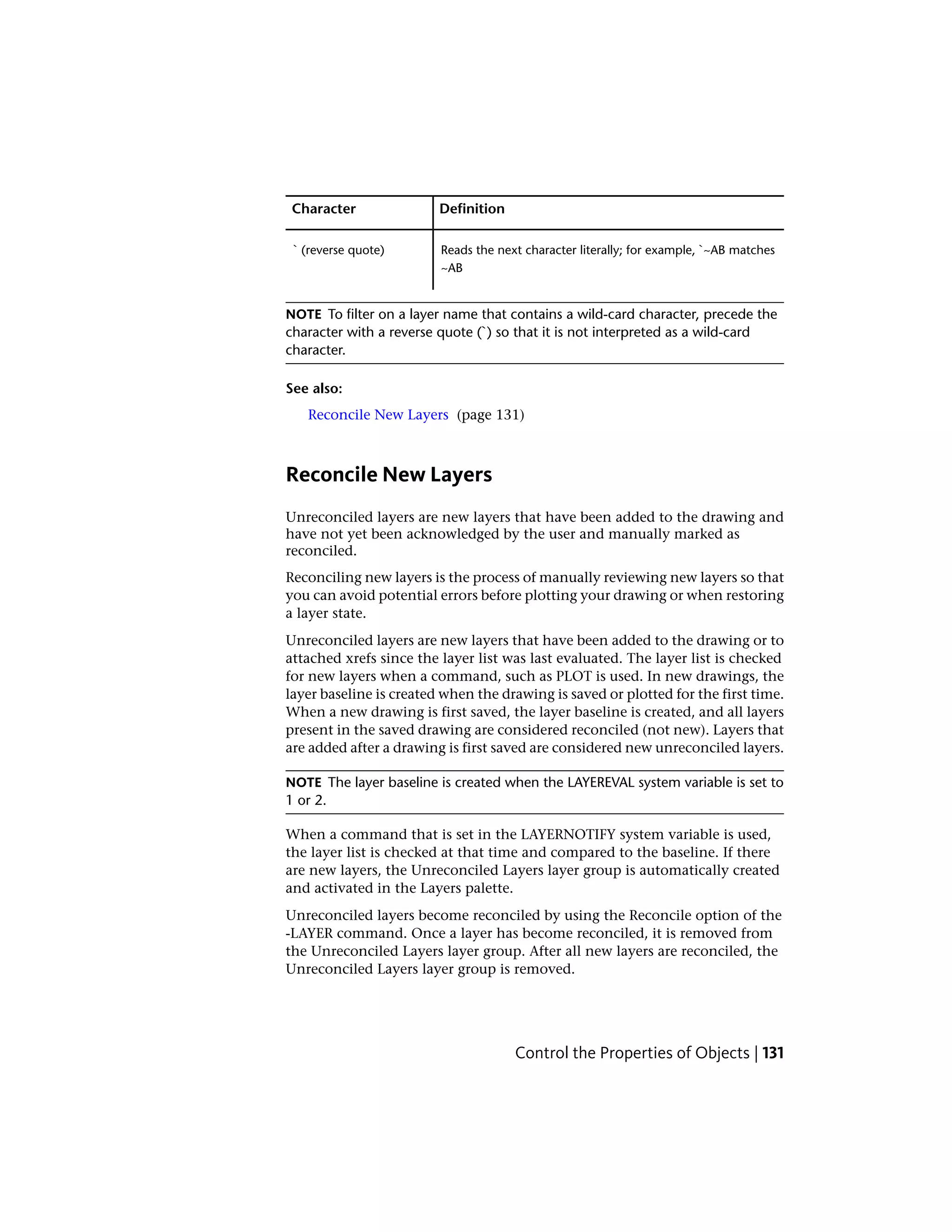 DefinitionCharacter
Reads the next character literally; for example, `~AB matches
~AB
` (reverse quote)
NOTE To filter on a layer name that contains a wild-card character, precede the
character with a reverse quote (`) so that it is not interpreted as a wild-card
character.
See also:
Reconcile New Layers (page 131)
Reconcile New Layers
Unreconciled layers are new layers that have been added to the drawing and
have not yet been acknowledged by the user and manually marked as
reconciled.
Reconciling new layers is the process of manually reviewing new layers so that
you can avoid potential errors before plotting your drawing or when restoring
a layer state.
Unreconciled layers are new layers that have been added to the drawing or to
attached xrefs since the layer list was last evaluated. The layer list is checked
for new layers when a command, such as PLOT is used. In new drawings, the
layer baseline is created when the drawing is saved or plotted for the first time.
When a new drawing is first saved, the layer baseline is created, and all layers
present in the saved drawing are considered reconciled (not new). Layers that
are added after a drawing is first saved are considered new unreconciled layers.
NOTE The layer baseline is created when the LAYEREVAL system variable is set to
1 or 2.
When a command that is set in the LAYERNOTIFY system variable is used,
the layer list is checked at that time and compared to the baseline. If there
are new layers, the Unreconciled Layers layer group is automatically created
and activated in the Layers palette.
Unreconciled layers become reconciled by using the Reconcile option of the
-LAYER command. Once a layer has become reconciled, it is removed from
the Unreconciled Layers layer group. After all new layers are reconciled, the
Unreconciled Layers layer group is removed.
Control the Properties of Objects | 131
 