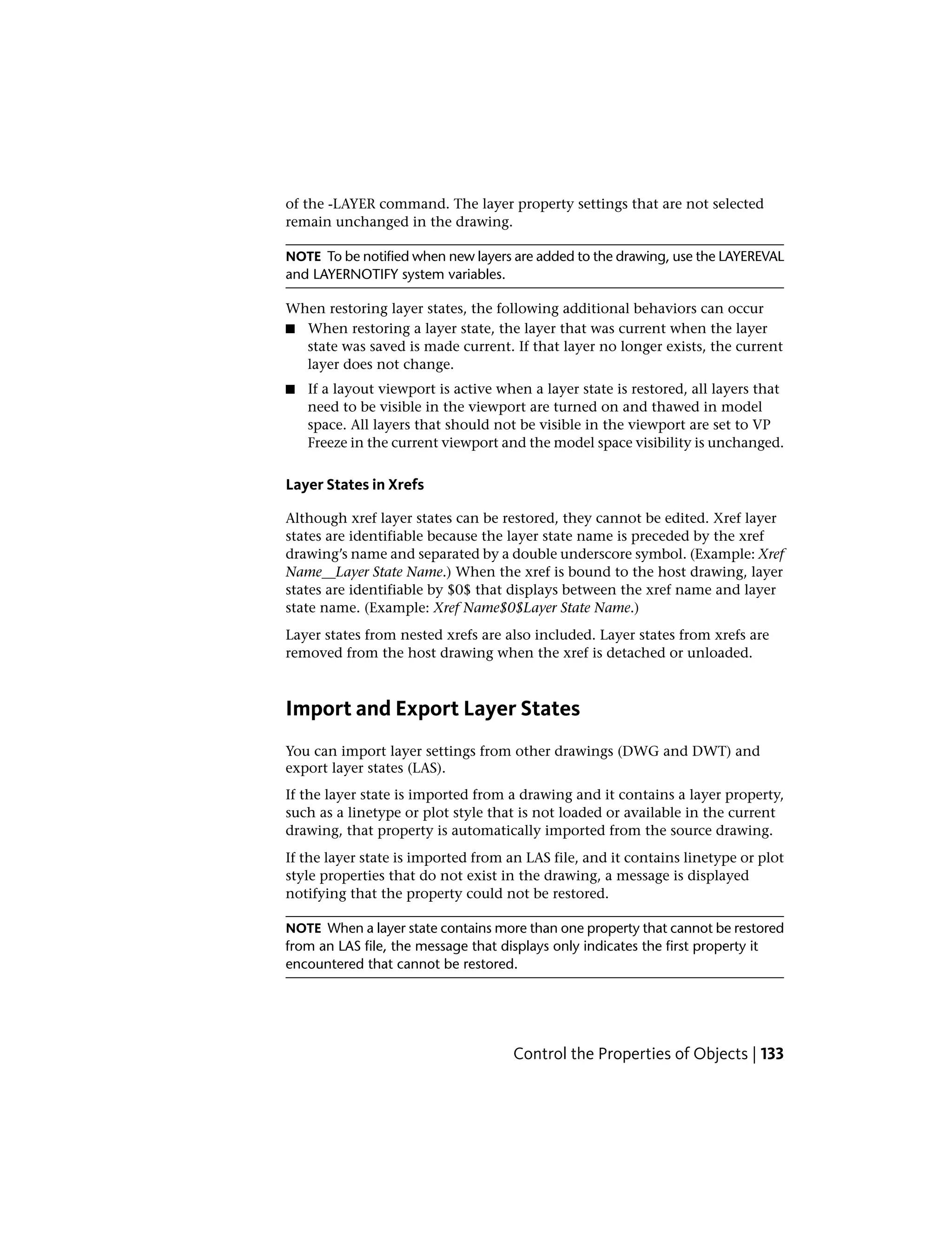 of the -LAYER command. The layer property settings that are not selected
remain unchanged in the drawing.
NOTE To be notified when new layers are added to the drawing, use the LAYEREVAL
and LAYERNOTIFY system variables.
When restoring layer states, the following additional behaviors can occur
■ When restoring a layer state, the layer that was current when the layer
state was saved is made current. If that layer no longer exists, the current
layer does not change.
■ If a layout viewport is active when a layer state is restored, all layers that
need to be visible in the viewport are turned on and thawed in model
space. All layers that should not be visible in the viewport are set to VP
Freeze in the current viewport and the model space visibility is unchanged.
Layer States in Xrefs
Although xref layer states can be restored, they cannot be edited. Xref layer
states are identifiable because the layer state name is preceded by the xref
drawing’s name and separated by a double underscore symbol. (Example: Xref
Name__Layer State Name.) When the xref is bound to the host drawing, layer
states are identifiable by $0$ that displays between the xref name and layer
state name. (Example: Xref Name$0$Layer State Name.)
Layer states from nested xrefs are also included. Layer states from xrefs are
removed from the host drawing when the xref is detached or unloaded.
Import and Export Layer States
You can import layer settings from other drawings (DWG and DWT) and
export layer states (LAS).
If the layer state is imported from a drawing and it contains a layer property,
such as a linetype or plot style that is not loaded or available in the current
drawing, that property is automatically imported from the source drawing.
If the layer state is imported from an LAS file, and it contains linetype or plot
style properties that do not exist in the drawing, a message is displayed
notifying that the property could not be restored.
NOTE When a layer state contains more than one property that cannot be restored
from an LAS file, the message that displays only indicates the first property it
encountered that cannot be restored.
Control the Properties of Objects | 133
 