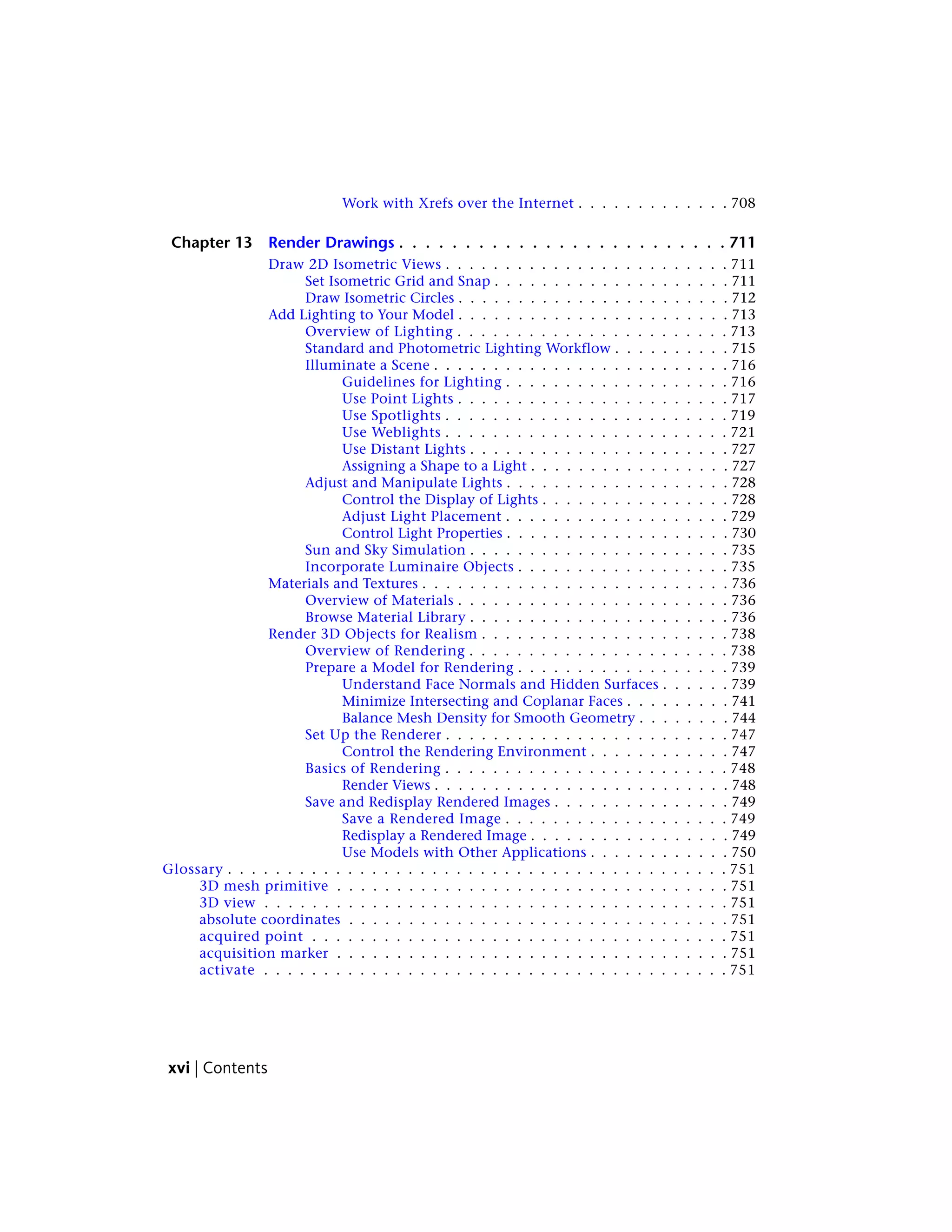 Work with Xrefs over the Internet . . . . . . . . . . . . . 708
Chapter 13 Render Drawings . . . . . . . . . . . . . . . . . . . . . . . . . 711
Draw 2D Isometric Views . . . . . . . . . . . . . . . . . . . . . . . . 711
Set Isometric Grid and Snap . . . . . . . . . . . . . . . . . . . . 711
Draw Isometric Circles . . . . . . . . . . . . . . . . . . . . . . . 712
Add Lighting to Your Model . . . . . . . . . . . . . . . . . . . . . . . 713
Overview of Lighting . . . . . . . . . . . . . . . . . . . . . . . 713
Standard and Photometric Lighting Workflow . . . . . . . . . . 715
Illuminate a Scene . . . . . . . . . . . . . . . . . . . . . . . . . 716
Guidelines for Lighting . . . . . . . . . . . . . . . . . . . 716
Use Point Lights . . . . . . . . . . . . . . . . . . . . . . . 717
Use Spotlights . . . . . . . . . . . . . . . . . . . . . . . . 719
Use Weblights . . . . . . . . . . . . . . . . . . . . . . . . 721
Use Distant Lights . . . . . . . . . . . . . . . . . . . . . . 727
Assigning a Shape to a Light . . . . . . . . . . . . . . . . . 727
Adjust and Manipulate Lights . . . . . . . . . . . . . . . . . . . 728
Control the Display of Lights . . . . . . . . . . . . . . . . 728
Adjust Light Placement . . . . . . . . . . . . . . . . . . . 729
Control Light Properties . . . . . . . . . . . . . . . . . . . 730
Sun and Sky Simulation . . . . . . . . . . . . . . . . . . . . . . 735
Incorporate Luminaire Objects . . . . . . . . . . . . . . . . . . 735
Materials and Textures . . . . . . . . . . . . . . . . . . . . . . . . . . 736
Overview of Materials . . . . . . . . . . . . . . . . . . . . . . . 736
Browse Material Library . . . . . . . . . . . . . . . . . . . . . . 736
Render 3D Objects for Realism . . . . . . . . . . . . . . . . . . . . . 738
Overview of Rendering . . . . . . . . . . . . . . . . . . . . . . 738
Prepare a Model for Rendering . . . . . . . . . . . . . . . . . . 739
Understand Face Normals and Hidden Surfaces . . . . . . 739
Minimize Intersecting and Coplanar Faces . . . . . . . . . 741
Balance Mesh Density for Smooth Geometry . . . . . . . . 744
Set Up the Renderer . . . . . . . . . . . . . . . . . . . . . . . . 747
Control the Rendering Environment . . . . . . . . . . . . 747
Basics of Rendering . . . . . . . . . . . . . . . . . . . . . . . . 748
Render Views . . . . . . . . . . . . . . . . . . . . . . . . . 748
Save and Redisplay Rendered Images . . . . . . . . . . . . . . . 749
Save a Rendered Image . . . . . . . . . . . . . . . . . . . 749
Redisplay a Rendered Image . . . . . . . . . . . . . . . . . 749
Use Models with Other Applications . . . . . . . . . . . . 750
Glossary . . . . . . . . . . . . . . . . . . . . . . . . . . . . . . . . . . . . . . . . . . 751
3D mesh primitive . . . . . . . . . . . . . . . . . . . . . . . . . . . . . . . . . 751
3D view . . . . . . . . . . . . . . . . . . . . . . . . . . . . . . . . . . . . . . . 751
absolute coordinates . . . . . . . . . . . . . . . . . . . . . . . . . . . . . . . . 751
acquired point . . . . . . . . . . . . . . . . . . . . . . . . . . . . . . . . . . . 751
acquisition marker . . . . . . . . . . . . . . . . . . . . . . . . . . . . . . . . . 751
activate . . . . . . . . . . . . . . . . . . . . . . . . . . . . . . . . . . . . . . . 751
xvi | Contents
 