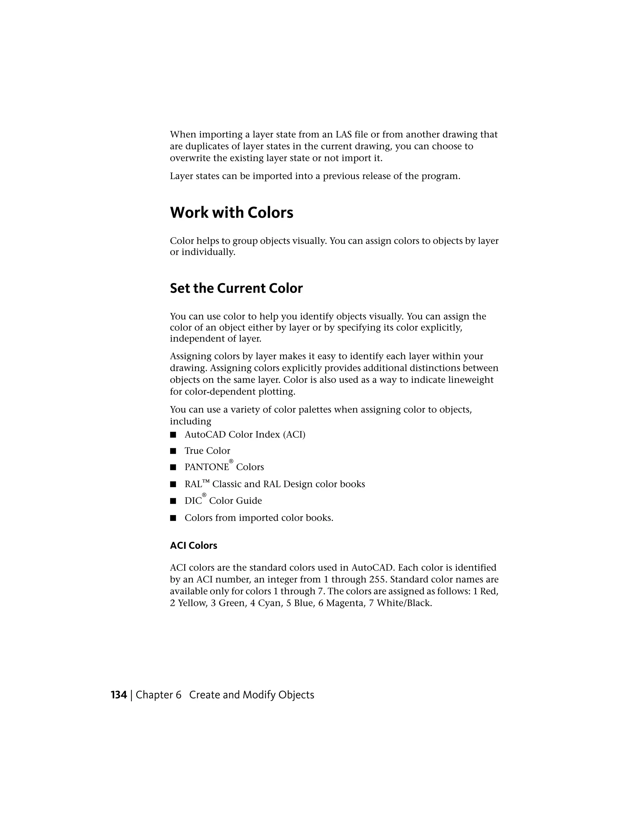 When importing a layer state from an LAS file or from another drawing that
are duplicates of layer states in the current drawing, you can choose to
overwrite the existing layer state or not import it.
Layer states can be imported into a previous release of the program.
Work with Colors
Color helps to group objects visually. You can assign colors to objects by layer
or individually.
Set the Current Color
You can use color to help you identify objects visually. You can assign the
color of an object either by layer or by specifying its color explicitly,
independent of layer.
Assigning colors by layer makes it easy to identify each layer within your
drawing. Assigning colors explicitly provides additional distinctions between
objects on the same layer. Color is also used as a way to indicate lineweight
for color-dependent plotting.
You can use a variety of color palettes when assigning color to objects,
including
■ AutoCAD Color Index (ACI)
■ True Color
■ PANTONE
®
Colors
■ RAL™ Classic and RAL Design color books
■ DIC
®
Color Guide
■ Colors from imported color books.
ACI Colors
ACI colors are the standard colors used in AutoCAD. Each color is identified
by an ACI number, an integer from 1 through 255. Standard color names are
available only for colors 1 through 7. The colors are assigned as follows: 1 Red,
2 Yellow, 3 Green, 4 Cyan, 5 Blue, 6 Magenta, 7 White/Black.
134 | Chapter 6 Create and Modify Objects
 
