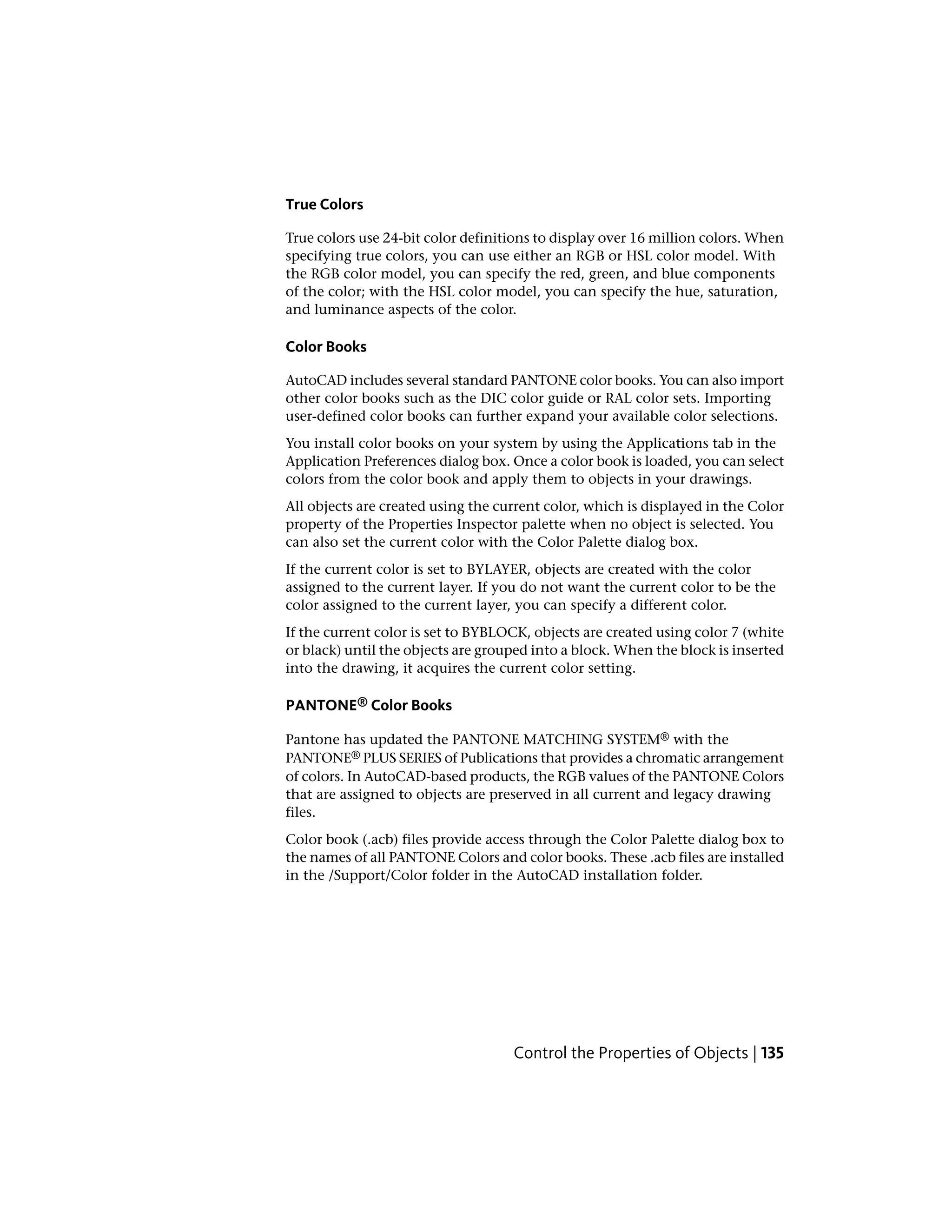 True Colors
True colors use 24-bit color definitions to display over 16 million colors. When
specifying true colors, you can use either an RGB or HSL color model. With
the RGB color model, you can specify the red, green, and blue components
of the color; with the HSL color model, you can specify the hue, saturation,
and luminance aspects of the color.
Color Books
AutoCAD includes several standard PANTONE color books. You can also import
other color books such as the DIC color guide or RAL color sets. Importing
user-defined color books can further expand your available color selections.
You install color books on your system by using the Applications tab in the
Application Preferences dialog box. Once a color book is loaded, you can select
colors from the color book and apply them to objects in your drawings.
All objects are created using the current color, which is displayed in the Color
property of the Properties Inspector palette when no object is selected. You
can also set the current color with the Color Palette dialog box.
If the current color is set to BYLAYER, objects are created with the color
assigned to the current layer. If you do not want the current color to be the
color assigned to the current layer, you can specify a different color.
If the current color is set to BYBLOCK, objects are created using color 7 (white
or black) until the objects are grouped into a block. When the block is inserted
into the drawing, it acquires the current color setting.
PANTONE® Color Books
Pantone has updated the PANTONE MATCHING SYSTEM® with the
PANTONE® PLUS SERIES of Publications that provides a chromatic arrangement
of colors. In AutoCAD-based products, the RGB values of the PANTONE Colors
that are assigned to objects are preserved in all current and legacy drawing
files.
Color book (.acb) files provide access through the Color Palette dialog box to
the names of all PANTONE Colors and color books. These .acb files are installed
in the /Support/Color folder in the AutoCAD installation folder.
Control the Properties of Objects | 135
 
