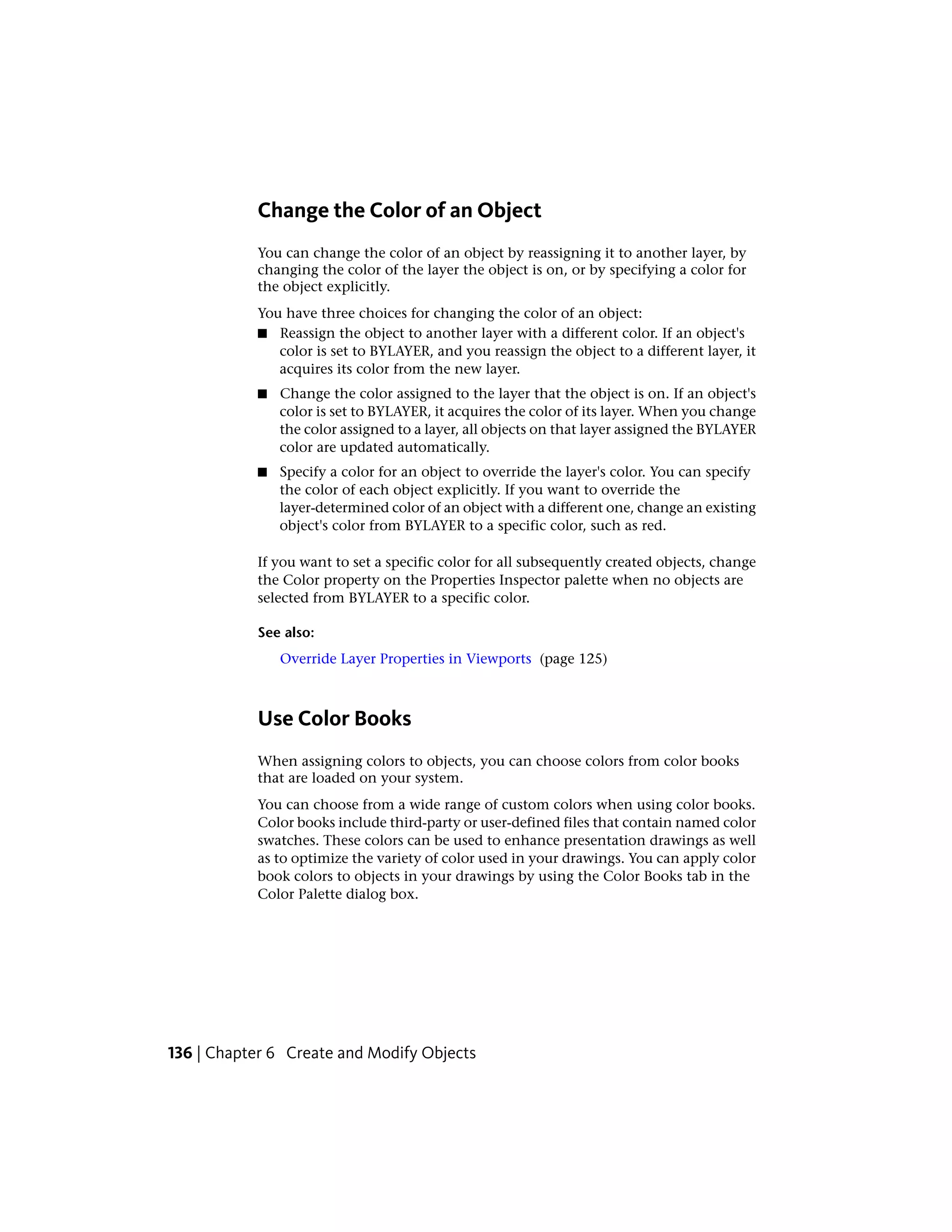 Change the Color of an Object
You can change the color of an object by reassigning it to another layer, by
changing the color of the layer the object is on, or by specifying a color for
the object explicitly.
You have three choices for changing the color of an object:
■ Reassign the object to another layer with a different color. If an object's
color is set to BYLAYER, and you reassign the object to a different layer, it
acquires its color from the new layer.
■ Change the color assigned to the layer that the object is on. If an object's
color is set to BYLAYER, it acquires the color of its layer. When you change
the color assigned to a layer, all objects on that layer assigned the BYLAYER
color are updated automatically.
■ Specify a color for an object to override the layer's color. You can specify
the color of each object explicitly. If you want to override the
layer-determined color of an object with a different one, change an existing
object's color from BYLAYER to a specific color, such as red.
If you want to set a specific color for all subsequently created objects, change
the Color property on the Properties Inspector palette when no objects are
selected from BYLAYER to a specific color.
See also:
Override Layer Properties in Viewports (page 125)
Use Color Books
When assigning colors to objects, you can choose colors from color books
that are loaded on your system.
You can choose from a wide range of custom colors when using color books.
Color books include third-party or user-defined files that contain named color
swatches. These colors can be used to enhance presentation drawings as well
as to optimize the variety of color used in your drawings. You can apply color
book colors to objects in your drawings by using the Color Books tab in the
Color Palette dialog box.
136 | Chapter 6 Create and Modify Objects
 