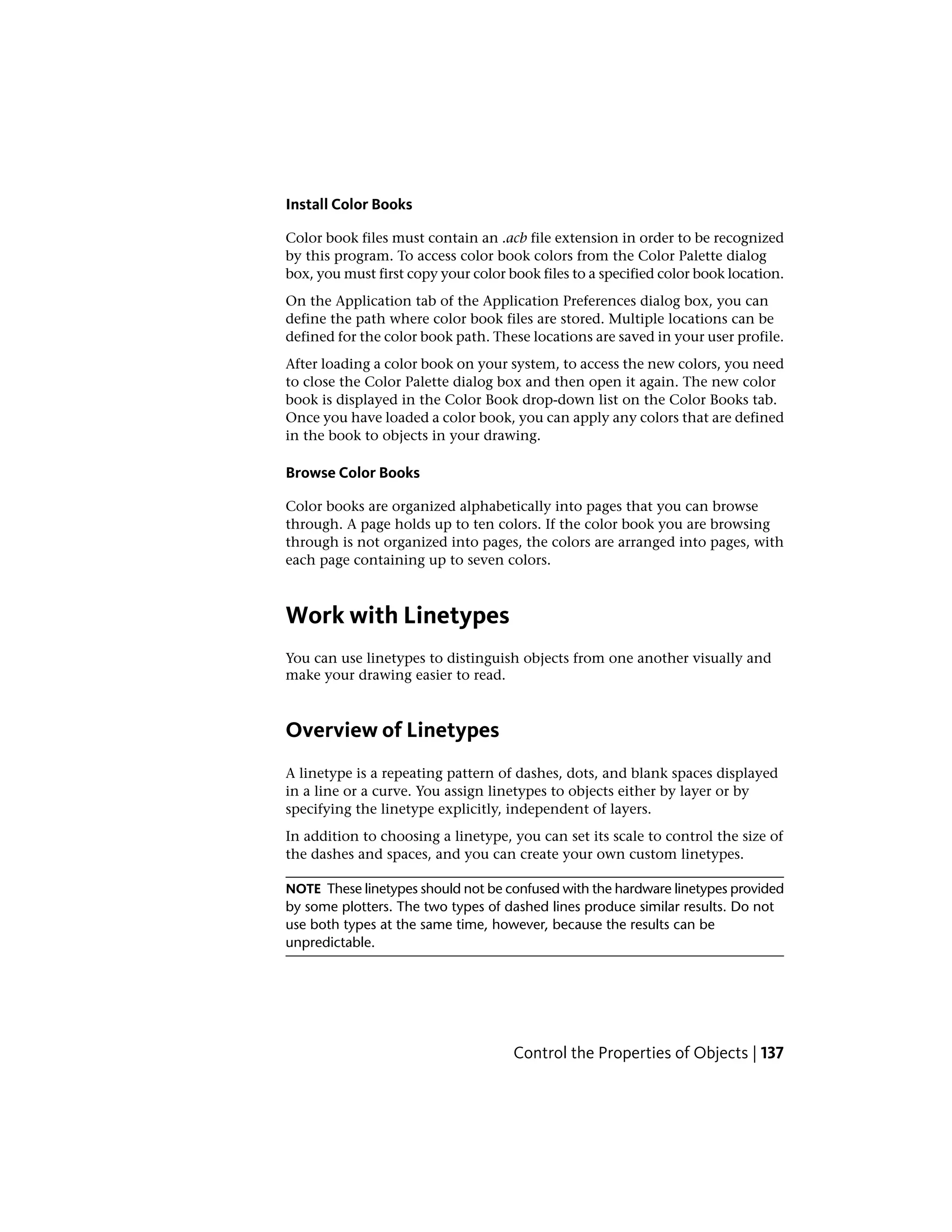 Install Color Books
Color book files must contain an .acb file extension in order to be recognized
by this program. To access color book colors from the Color Palette dialog
box, you must first copy your color book files to a specified color book location.
On the Application tab of the Application Preferences dialog box, you can
define the path where color book files are stored. Multiple locations can be
defined for the color book path. These locations are saved in your user profile.
After loading a color book on your system, to access the new colors, you need
to close the Color Palette dialog box and then open it again. The new color
book is displayed in the Color Book drop-down list on the Color Books tab.
Once you have loaded a color book, you can apply any colors that are defined
in the book to objects in your drawing.
Browse Color Books
Color books are organized alphabetically into pages that you can browse
through. A page holds up to ten colors. If the color book you are browsing
through is not organized into pages, the colors are arranged into pages, with
each page containing up to seven colors.
Work with Linetypes
You can use linetypes to distinguish objects from one another visually and
make your drawing easier to read.
Overview of Linetypes
A linetype is a repeating pattern of dashes, dots, and blank spaces displayed
in a line or a curve. You assign linetypes to objects either by layer or by
specifying the linetype explicitly, independent of layers.
In addition to choosing a linetype, you can set its scale to control the size of
the dashes and spaces, and you can create your own custom linetypes.
NOTE These linetypes should not be confused with the hardware linetypes provided
by some plotters. The two types of dashed lines produce similar results. Do not
use both types at the same time, however, because the results can be
unpredictable.
Control the Properties of Objects | 137
 