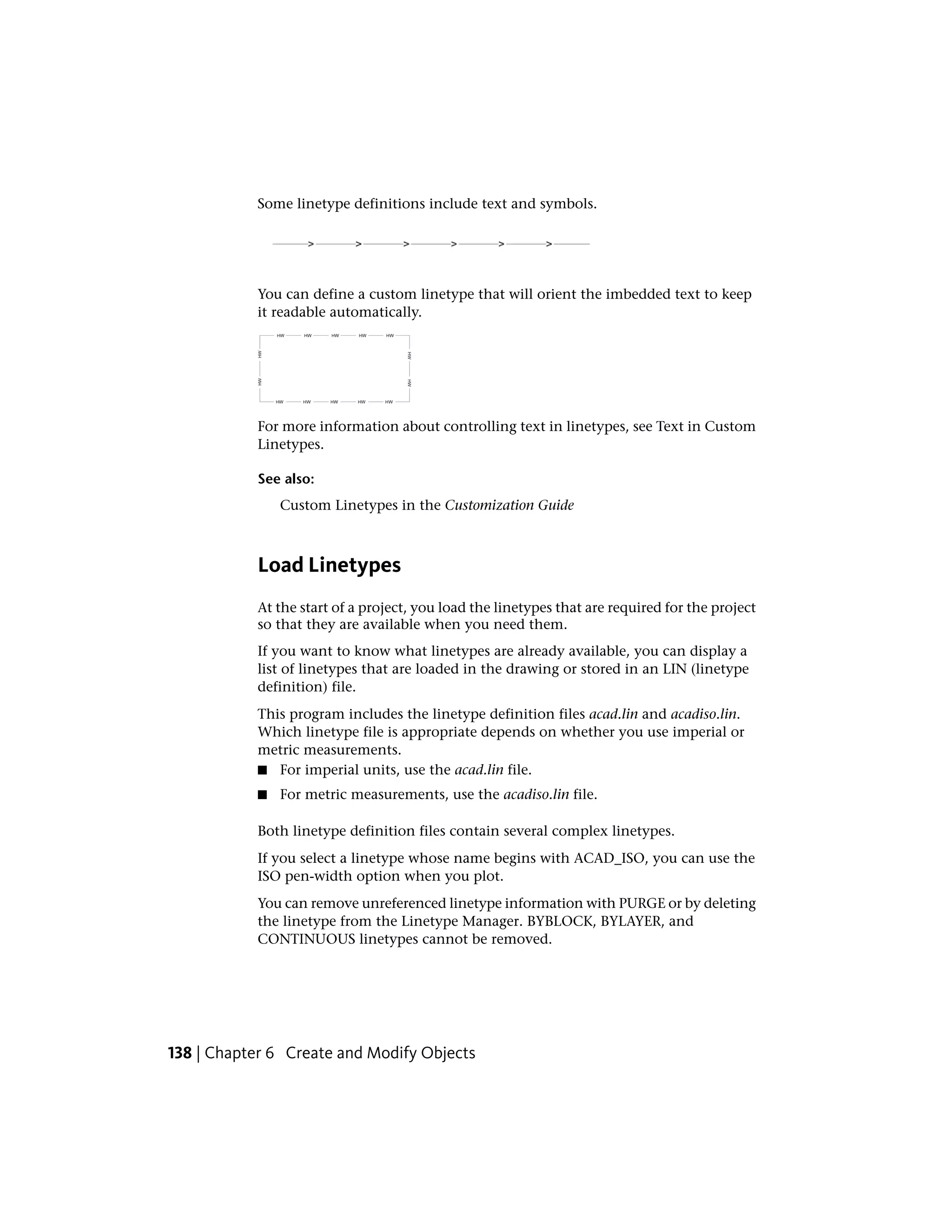 Some linetype definitions include text and symbols.
You can define a custom linetype that will orient the imbedded text to keep
it readable automatically.
For more information about controlling text in linetypes, see Text in Custom
Linetypes.
See also:
Custom Linetypes in the Customization Guide
Load Linetypes
At the start of a project, you load the linetypes that are required for the project
so that they are available when you need them.
If you want to know what linetypes are already available, you can display a
list of linetypes that are loaded in the drawing or stored in an LIN (linetype
definition) file.
This program includes the linetype definition files acad.lin and acadiso.lin.
Which linetype file is appropriate depends on whether you use imperial or
metric measurements.
■ For imperial units, use the acad.lin file.
■ For metric measurements, use the acadiso.lin file.
Both linetype definition files contain several complex linetypes.
If you select a linetype whose name begins with ACAD_ISO, you can use the
ISO pen-width option when you plot.
You can remove unreferenced linetype information with PURGE or by deleting
the linetype from the Linetype Manager. BYBLOCK, BYLAYER, and
CONTINUOUS linetypes cannot be removed.
138 | Chapter 6 Create and Modify Objects
 