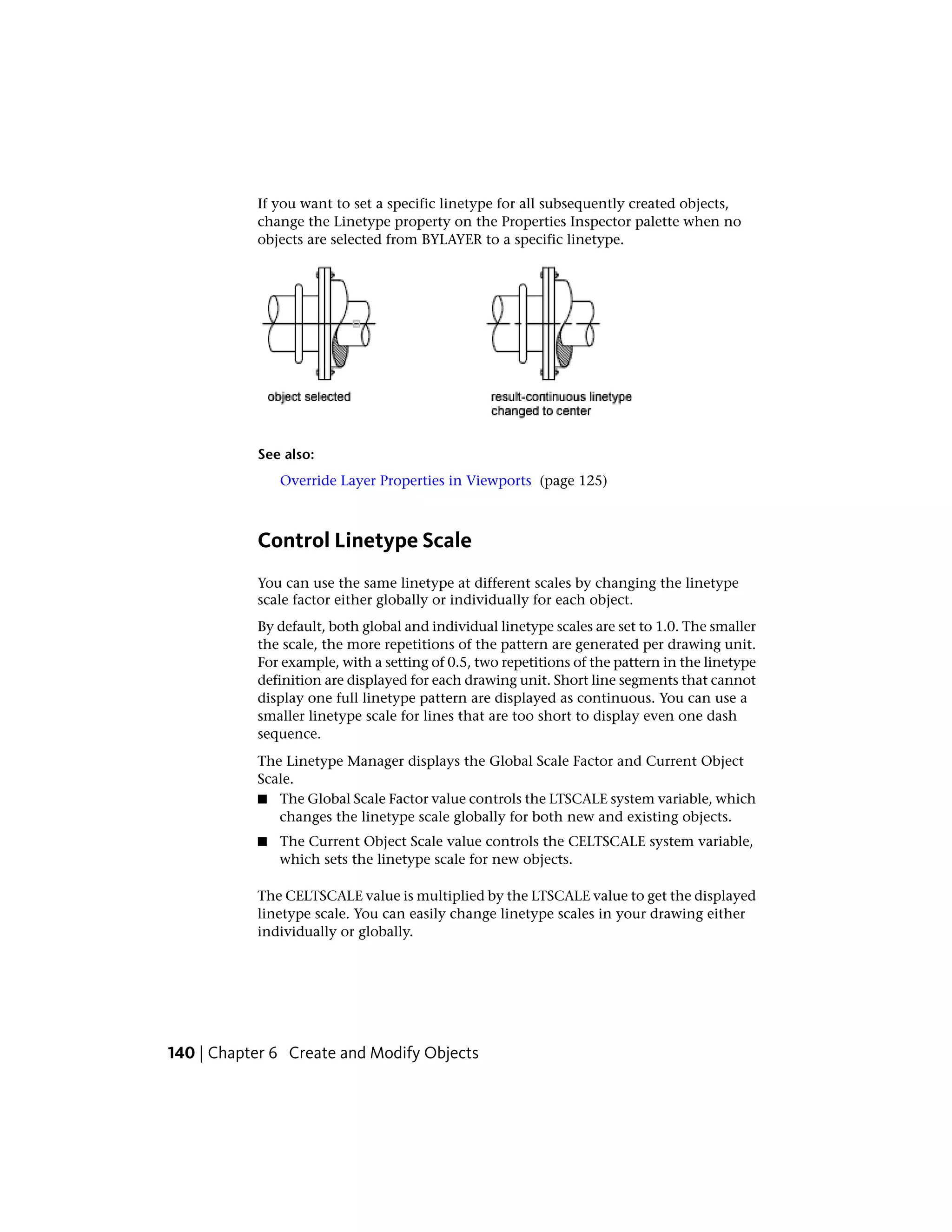 If you want to set a specific linetype for all subsequently created objects,
change the Linetype property on the Properties Inspector palette when no
objects are selected from BYLAYER to a specific linetype.
See also:
Override Layer Properties in Viewports (page 125)
Control Linetype Scale
You can use the same linetype at different scales by changing the linetype
scale factor either globally or individually for each object.
By default, both global and individual linetype scales are set to 1.0. The smaller
the scale, the more repetitions of the pattern are generated per drawing unit.
For example, with a setting of 0.5, two repetitions of the pattern in the linetype
definition are displayed for each drawing unit. Short line segments that cannot
display one full linetype pattern are displayed as continuous. You can use a
smaller linetype scale for lines that are too short to display even one dash
sequence.
The Linetype Manager displays the Global Scale Factor and Current Object
Scale.
■ The Global Scale Factor value controls the LTSCALE system variable, which
changes the linetype scale globally for both new and existing objects.
■ The Current Object Scale value controls the CELTSCALE system variable,
which sets the linetype scale for new objects.
The CELTSCALE value is multiplied by the LTSCALE value to get the displayed
linetype scale. You can easily change linetype scales in your drawing either
individually or globally.
140 | Chapter 6 Create and Modify Objects
 