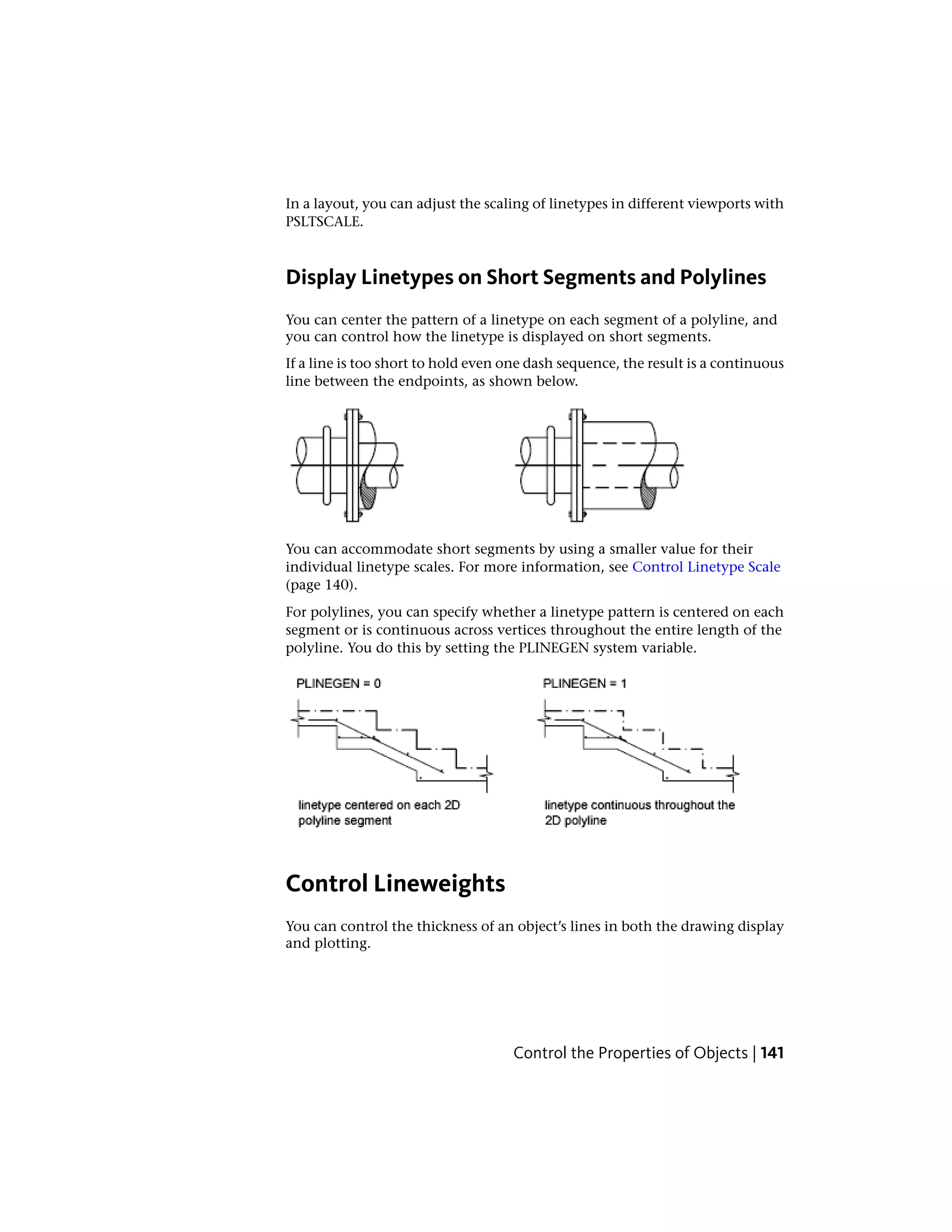 In a layout, you can adjust the scaling of linetypes in different viewports with
PSLTSCALE.
Display Linetypes on Short Segments and Polylines
You can center the pattern of a linetype on each segment of a polyline, and
you can control how the linetype is displayed on short segments.
If a line is too short to hold even one dash sequence, the result is a continuous
line between the endpoints, as shown below.
You can accommodate short segments by using a smaller value for their
individual linetype scales. For more information, see Control Linetype Scale
(page 140).
For polylines, you can specify whether a linetype pattern is centered on each
segment or is continuous across vertices throughout the entire length of the
polyline. You do this by setting the PLINEGEN system variable.
Control Lineweights
You can control the thickness of an object’s lines in both the drawing display
and plotting.
Control the Properties of Objects | 141
 