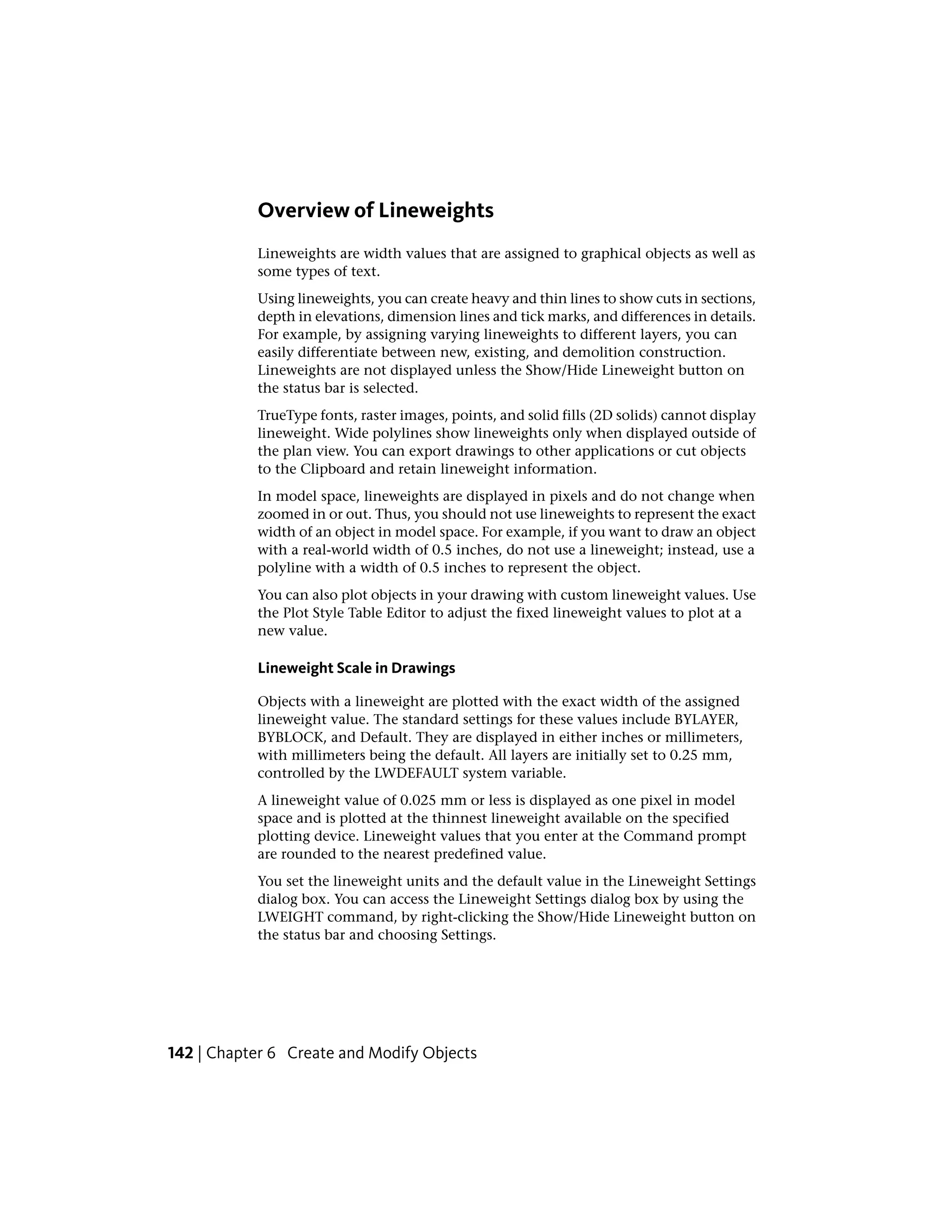 Overview of Lineweights
Lineweights are width values that are assigned to graphical objects as well as
some types of text.
Using lineweights, you can create heavy and thin lines to show cuts in sections,
depth in elevations, dimension lines and tick marks, and differences in details.
For example, by assigning varying lineweights to different layers, you can
easily differentiate between new, existing, and demolition construction.
Lineweights are not displayed unless the Show/Hide Lineweight button on
the status bar is selected.
TrueType fonts, raster images, points, and solid fills (2D solids) cannot display
lineweight. Wide polylines show lineweights only when displayed outside of
the plan view. You can export drawings to other applications or cut objects
to the Clipboard and retain lineweight information.
In model space, lineweights are displayed in pixels and do not change when
zoomed in or out. Thus, you should not use lineweights to represent the exact
width of an object in model space. For example, if you want to draw an object
with a real-world width of 0.5 inches, do not use a lineweight; instead, use a
polyline with a width of 0.5 inches to represent the object.
You can also plot objects in your drawing with custom lineweight values. Use
the Plot Style Table Editor to adjust the fixed lineweight values to plot at a
new value.
Lineweight Scale in Drawings
Objects with a lineweight are plotted with the exact width of the assigned
lineweight value. The standard settings for these values include BYLAYER,
BYBLOCK, and Default. They are displayed in either inches or millimeters,
with millimeters being the default. All layers are initially set to 0.25 mm,
controlled by the LWDEFAULT system variable.
A lineweight value of 0.025 mm or less is displayed as one pixel in model
space and is plotted at the thinnest lineweight available on the specified
plotting device. Lineweight values that you enter at the Command prompt
are rounded to the nearest predefined value.
You set the lineweight units and the default value in the Lineweight Settings
dialog box. You can access the Lineweight Settings dialog box by using the
LWEIGHT command, by right-clicking the Show/Hide Lineweight button on
the status bar and choosing Settings.
142 | Chapter 6 Create and Modify Objects
 