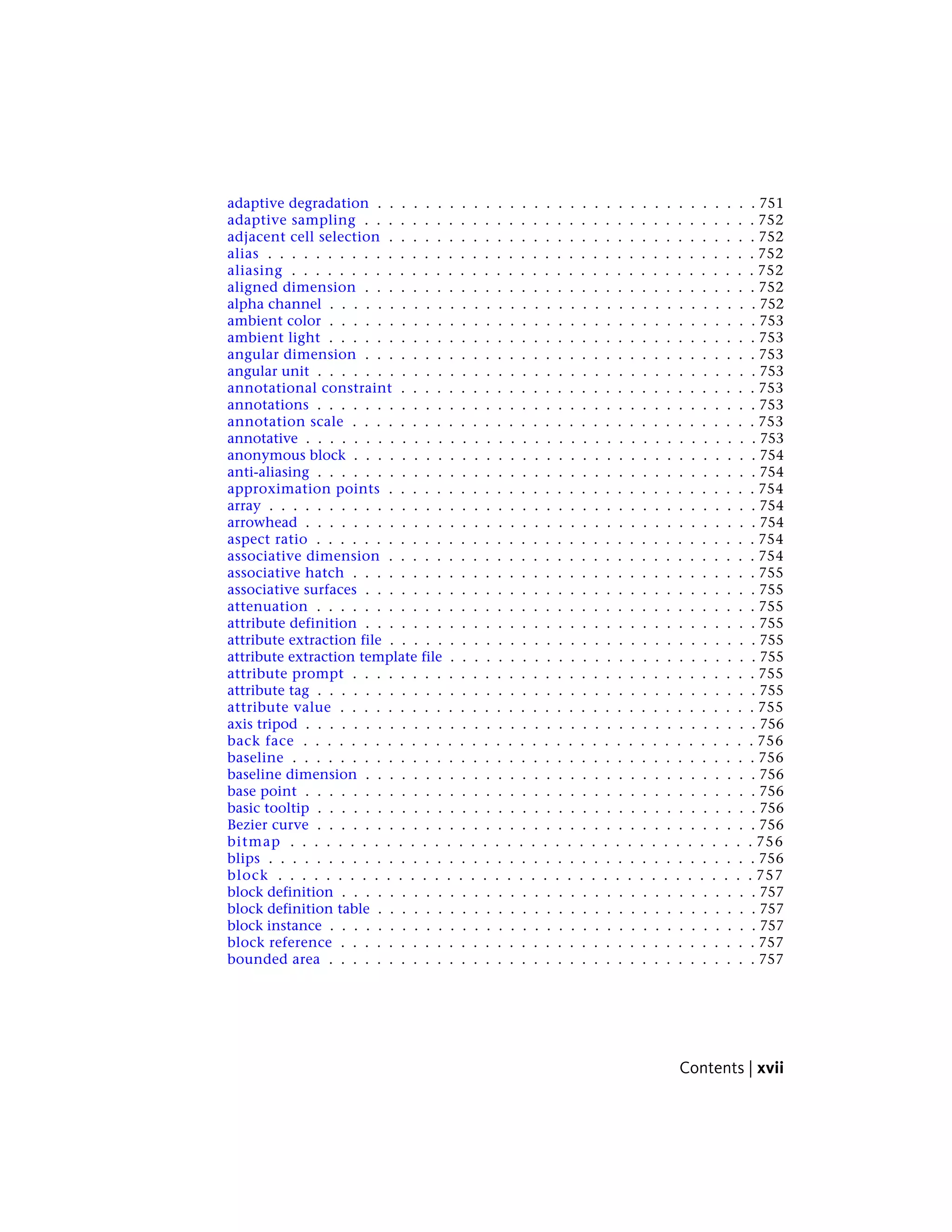 adaptive degradation . . . . . . . . . . . . . . . . . . . . . . . . . . . . . . . . 751
adaptive sampling . . . . . . . . . . . . . . . . . . . . . . . . . . . . . . . . . 752
adjacent cell selection . . . . . . . . . . . . . . . . . . . . . . . . . . . . . . . 752
alias . . . . . . . . . . . . . . . . . . . . . . . . . . . . . . . . . . . . . . . . . 752
aliasing . . . . . . . . . . . . . . . . . . . . . . . . . . . . . . . . . . . . . . . 752
aligned dimension . . . . . . . . . . . . . . . . . . . . . . . . . . . . . . . . . 752
alpha channel . . . . . . . . . . . . . . . . . . . . . . . . . . . . . . . . . . . . 752
ambient color . . . . . . . . . . . . . . . . . . . . . . . . . . . . . . . . . . . . 753
ambient light . . . . . . . . . . . . . . . . . . . . . . . . . . . . . . . . . . . . 753
angular dimension . . . . . . . . . . . . . . . . . . . . . . . . . . . . . . . . . 753
angular unit . . . . . . . . . . . . . . . . . . . . . . . . . . . . . . . . . . . . . 753
annotational constraint . . . . . . . . . . . . . . . . . . . . . . . . . . . . . . 753
annotations . . . . . . . . . . . . . . . . . . . . . . . . . . . . . . . . . . . . . 753
annotation scale . . . . . . . . . . . . . . . . . . . . . . . . . . . . . . . . . . 753
annotative . . . . . . . . . . . . . . . . . . . . . . . . . . . . . . . . . . . . . . 753
anonymous block . . . . . . . . . . . . . . . . . . . . . . . . . . . . . . . . . . 754
anti-aliasing . . . . . . . . . . . . . . . . . . . . . . . . . . . . . . . . . . . . . 754
approximation points . . . . . . . . . . . . . . . . . . . . . . . . . . . . . . . 754
array . . . . . . . . . . . . . . . . . . . . . . . . . . . . . . . . . . . . . . . . . 754
arrowhead . . . . . . . . . . . . . . . . . . . . . . . . . . . . . . . . . . . . . . 754
aspect ratio . . . . . . . . . . . . . . . . . . . . . . . . . . . . . . . . . . . . . 754
associative dimension . . . . . . . . . . . . . . . . . . . . . . . . . . . . . . . 754
associative hatch . . . . . . . . . . . . . . . . . . . . . . . . . . . . . . . . . . 755
associative surfaces . . . . . . . . . . . . . . . . . . . . . . . . . . . . . . . . . 755
attenuation . . . . . . . . . . . . . . . . . . . . . . . . . . . . . . . . . . . . . 755
attribute definition . . . . . . . . . . . . . . . . . . . . . . . . . . . . . . . . . 755
attribute extraction file . . . . . . . . . . . . . . . . . . . . . . . . . . . . . . . 755
attribute extraction template file . . . . . . . . . . . . . . . . . . . . . . . . . . 755
attribute prompt . . . . . . . . . . . . . . . . . . . . . . . . . . . . . . . . . . 755
attribute tag . . . . . . . . . . . . . . . . . . . . . . . . . . . . . . . . . . . . . 755
attribute value . . . . . . . . . . . . . . . . . . . . . . . . . . . . . . . . . . . 755
axis tripod . . . . . . . . . . . . . . . . . . . . . . . . . . . . . . . . . . . . . . 756
back face . . . . . . . . . . . . . . . . . . . . . . . . . . . . . . . . . . . . . . 756
baseline . . . . . . . . . . . . . . . . . . . . . . . . . . . . . . . . . . . . . . . 756
baseline dimension . . . . . . . . . . . . . . . . . . . . . . . . . . . . . . . . . 756
base point . . . . . . . . . . . . . . . . . . . . . . . . . . . . . . . . . . . . . . 756
basic tooltip . . . . . . . . . . . . . . . . . . . . . . . . . . . . . . . . . . . . . 756
Bezier curve . . . . . . . . . . . . . . . . . . . . . . . . . . . . . . . . . . . . . 756
bitmap . . . . . . . . . . . . . . . . . . . . . . . . . . . . . . . . . . . . . . . 756
blips . . . . . . . . . . . . . . . . . . . . . . . . . . . . . . . . . . . . . . . . . 756
block . . . . . . . . . . . . . . . . . . . . . . . . . . . . . . . . . . . . . . . . 757
block definition . . . . . . . . . . . . . . . . . . . . . . . . . . . . . . . . . . . 757
block definition table . . . . . . . . . . . . . . . . . . . . . . . . . . . . . . . . 757
block instance . . . . . . . . . . . . . . . . . . . . . . . . . . . . . . . . . . . . 757
block reference . . . . . . . . . . . . . . . . . . . . . . . . . . . . . . . . . . . 757
bounded area . . . . . . . . . . . . . . . . . . . . . . . . . . . . . . . . . . . . 757
Contents | xvii
 