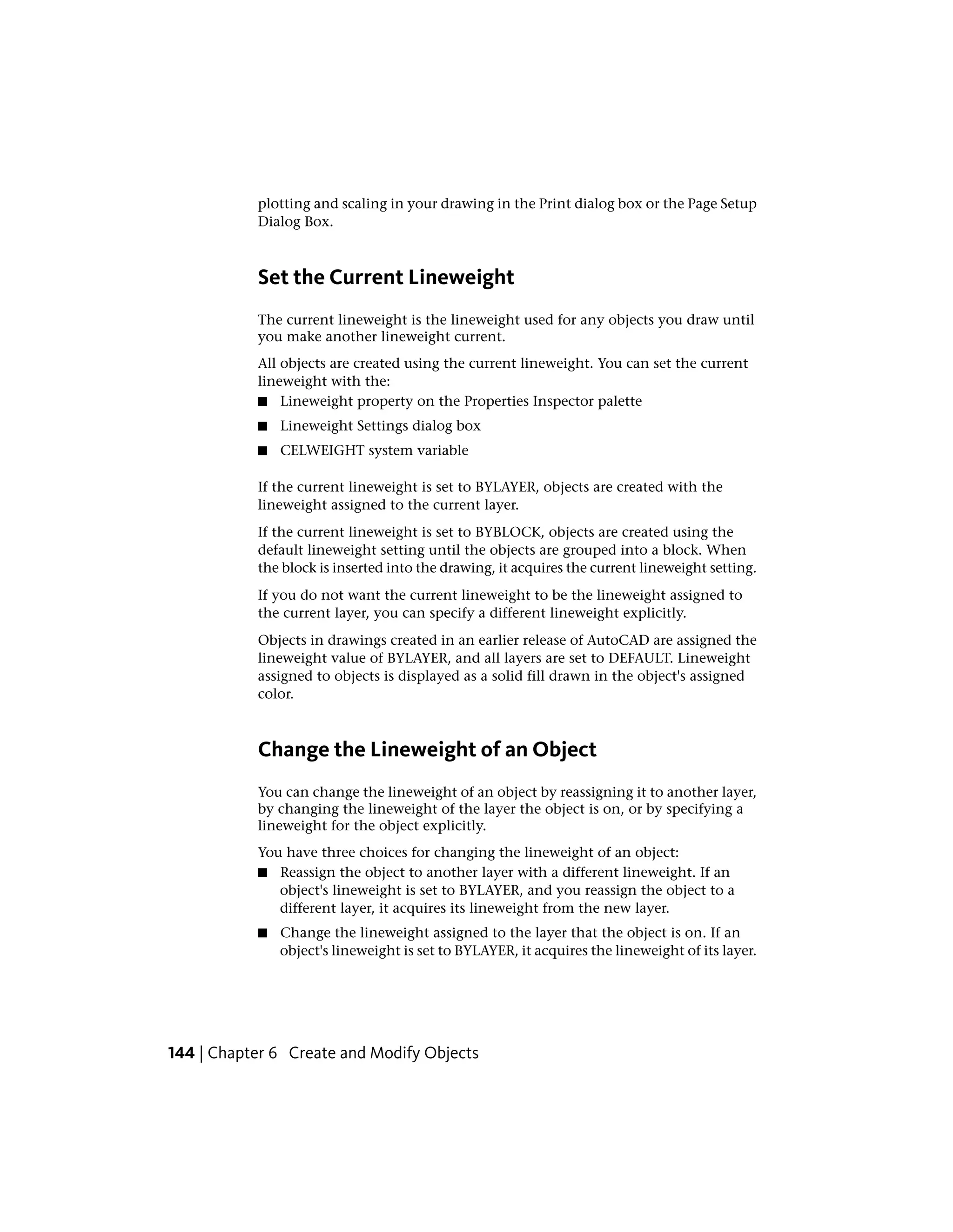 plotting and scaling in your drawing in the Print dialog box or the Page Setup
Dialog Box.
Set the Current Lineweight
The current lineweight is the lineweight used for any objects you draw until
you make another lineweight current.
All objects are created using the current lineweight. You can set the current
lineweight with the:
■ Lineweight property on the Properties Inspector palette
■ Lineweight Settings dialog box
■ CELWEIGHT system variable
If the current lineweight is set to BYLAYER, objects are created with the
lineweight assigned to the current layer.
If the current lineweight is set to BYBLOCK, objects are created using the
default lineweight setting until the objects are grouped into a block. When
the block is inserted into the drawing, it acquires the current lineweight setting.
If you do not want the current lineweight to be the lineweight assigned to
the current layer, you can specify a different lineweight explicitly.
Objects in drawings created in an earlier release of AutoCAD are assigned the
lineweight value of BYLAYER, and all layers are set to DEFAULT. Lineweight
assigned to objects is displayed as a solid fill drawn in the object's assigned
color.
Change the Lineweight of an Object
You can change the lineweight of an object by reassigning it to another layer,
by changing the lineweight of the layer the object is on, or by specifying a
lineweight for the object explicitly.
You have three choices for changing the lineweight of an object:
■ Reassign the object to another layer with a different lineweight. If an
object's lineweight is set to BYLAYER, and you reassign the object to a
different layer, it acquires its lineweight from the new layer.
■ Change the lineweight assigned to the layer that the object is on. If an
object's lineweight is set to BYLAYER, it acquires the lineweight of its layer.
144 | Chapter 6 Create and Modify Objects
 