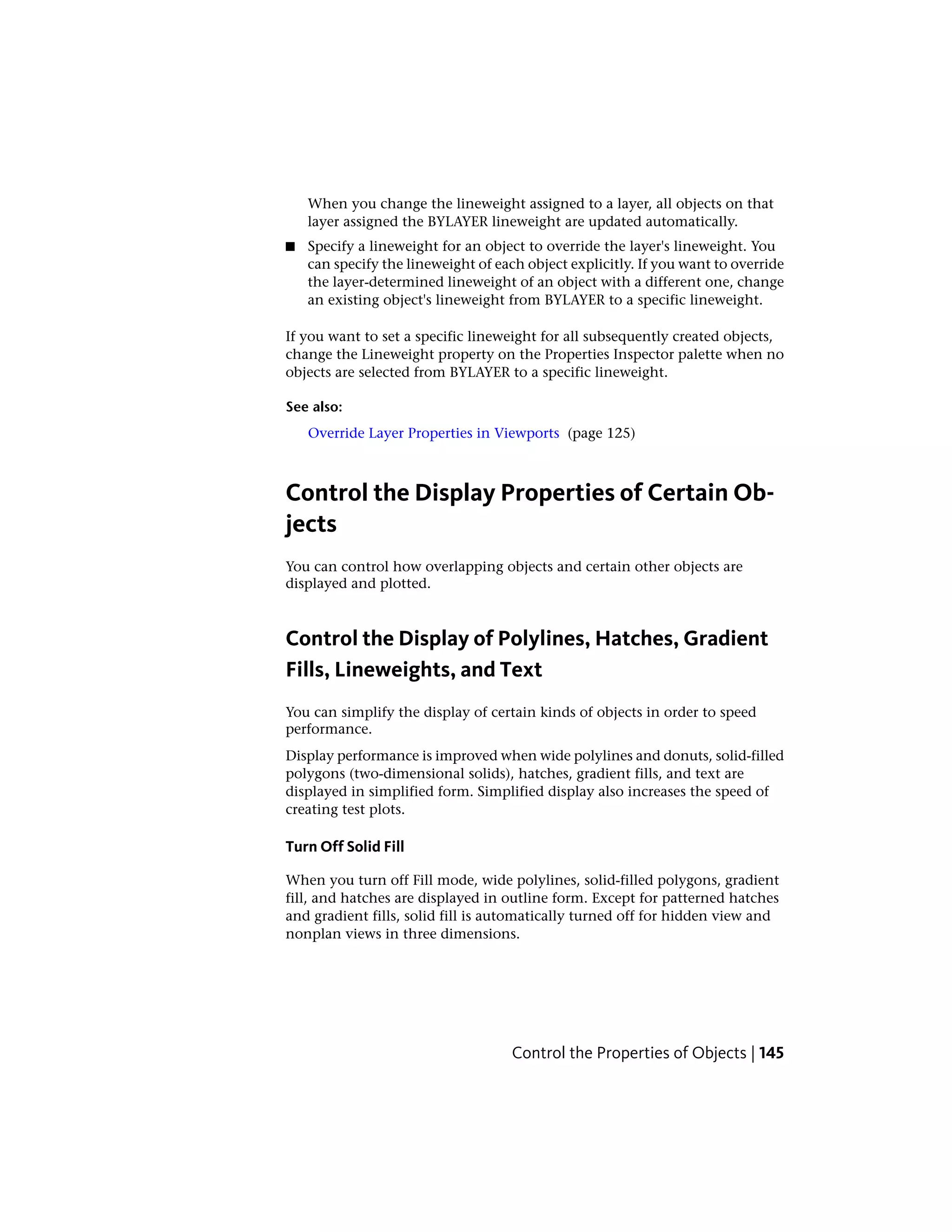 When you change the lineweight assigned to a layer, all objects on that
layer assigned the BYLAYER lineweight are updated automatically.
■ Specify a lineweight for an object to override the layer's lineweight. You
can specify the lineweight of each object explicitly. If you want to override
the layer-determined lineweight of an object with a different one, change
an existing object's lineweight from BYLAYER to a specific lineweight.
If you want to set a specific lineweight for all subsequently created objects,
change the Lineweight property on the Properties Inspector palette when no
objects are selected from BYLAYER to a specific lineweight.
See also:
Override Layer Properties in Viewports (page 125)
Control the Display Properties of Certain Ob-
jects
You can control how overlapping objects and certain other objects are
displayed and plotted.
Control the Display of Polylines, Hatches, Gradient
Fills, Lineweights, and Text
You can simplify the display of certain kinds of objects in order to speed
performance.
Display performance is improved when wide polylines and donuts, solid-filled
polygons (two-dimensional solids), hatches, gradient fills, and text are
displayed in simplified form. Simplified display also increases the speed of
creating test plots.
Turn Off Solid Fill
When you turn off Fill mode, wide polylines, solid-filled polygons, gradient
fill, and hatches are displayed in outline form. Except for patterned hatches
and gradient fills, solid fill is automatically turned off for hidden view and
nonplan views in three dimensions.
Control the Properties of Objects | 145
 