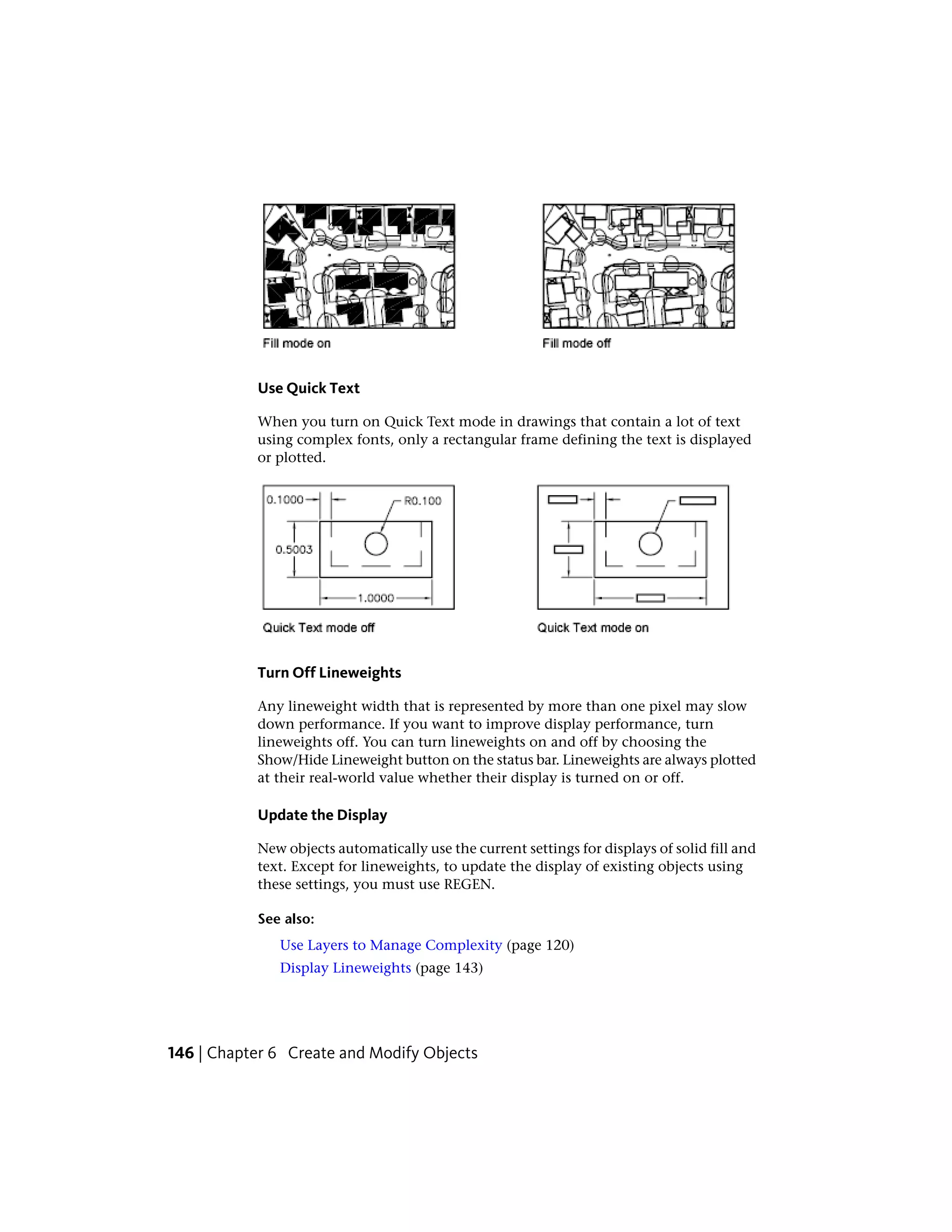 Use Quick Text
When you turn on Quick Text mode in drawings that contain a lot of text
using complex fonts, only a rectangular frame defining the text is displayed
or plotted.
Turn Off Lineweights
Any lineweight width that is represented by more than one pixel may slow
down performance. If you want to improve display performance, turn
lineweights off. You can turn lineweights on and off by choosing the
Show/Hide Lineweight button on the status bar. Lineweights are always plotted
at their real-world value whether their display is turned on or off.
Update the Display
New objects automatically use the current settings for displays of solid fill and
text. Except for lineweights, to update the display of existing objects using
these settings, you must use REGEN.
See also:
Use Layers to Manage Complexity (page 120)
Display Lineweights (page 143)
146 | Chapter 6 Create and Modify Objects
 