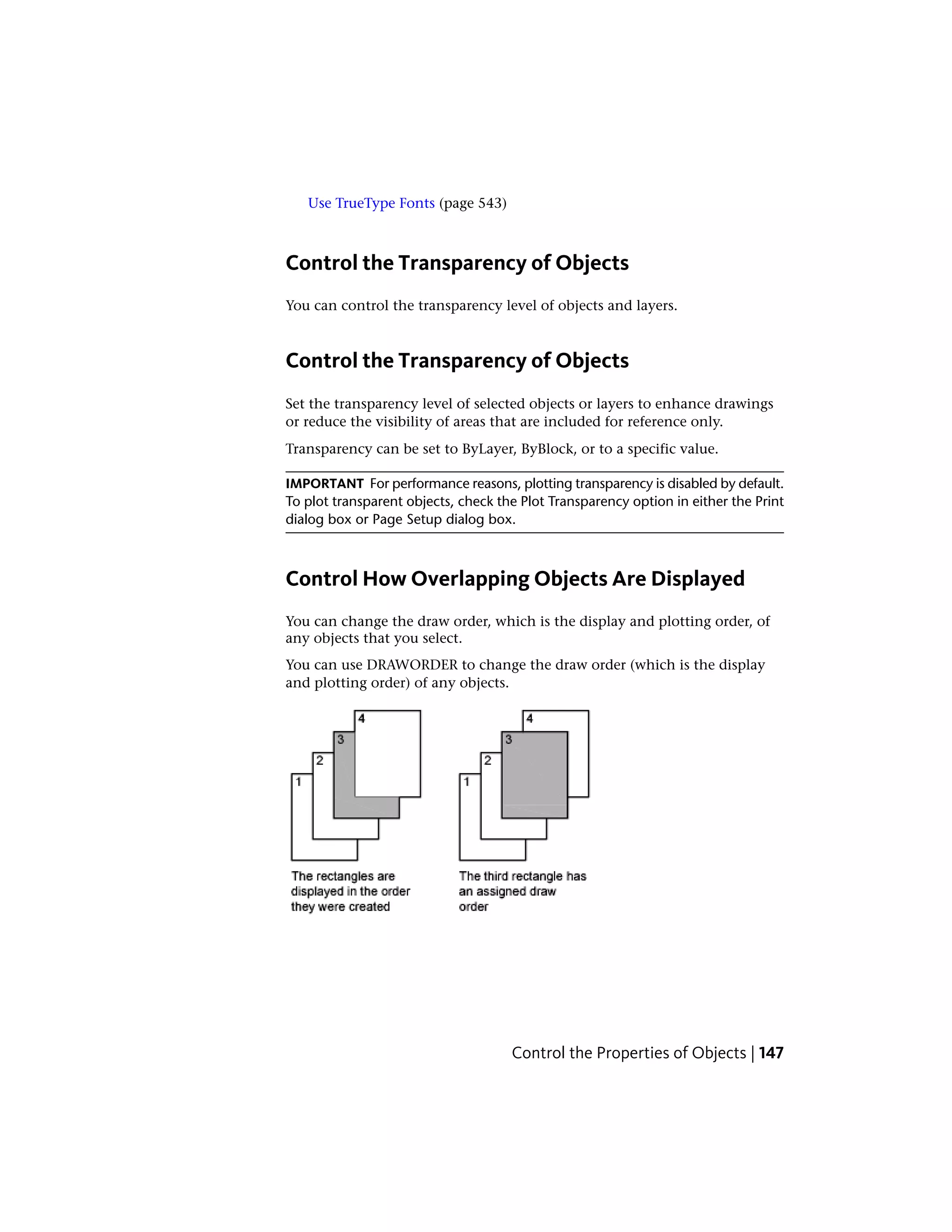 Use TrueType Fonts (page 543)
Control the Transparency of Objects
You can control the transparency level of objects and layers.
Control the Transparency of Objects
Set the transparency level of selected objects or layers to enhance drawings
or reduce the visibility of areas that are included for reference only.
Transparency can be set to ByLayer, ByBlock, or to a specific value.
IMPORTANT For performance reasons, plotting transparency is disabled by default.
To plot transparent objects, check the Plot Transparency option in either the Print
dialog box or Page Setup dialog box.
Control How Overlapping Objects Are Displayed
You can change the draw order, which is the display and plotting order, of
any objects that you select.
You can use DRAWORDER to change the draw order (which is the display
and plotting order) of any objects.
Control the Properties of Objects | 147
 
