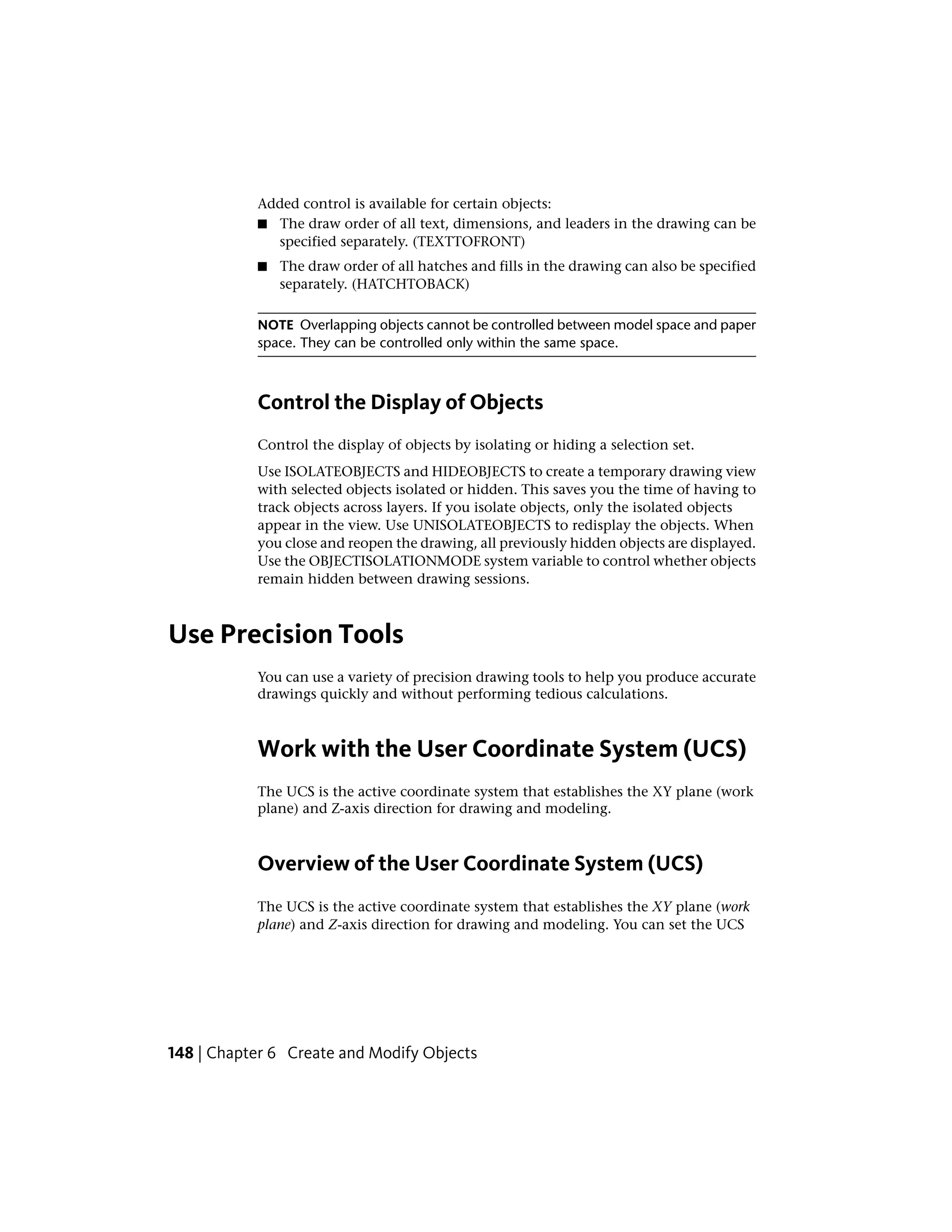 Added control is available for certain objects:
■ The draw order of all text, dimensions, and leaders in the drawing can be
specified separately. (TEXTTOFRONT)
■ The draw order of all hatches and fills in the drawing can also be specified
separately. (HATCHTOBACK)
NOTE Overlapping objects cannot be controlled between model space and paper
space. They can be controlled only within the same space.
Control the Display of Objects
Control the display of objects by isolating or hiding a selection set.
Use ISOLATEOBJECTS and HIDEOBJECTS to create a temporary drawing view
with selected objects isolated or hidden. This saves you the time of having to
track objects across layers. If you isolate objects, only the isolated objects
appear in the view. Use UNISOLATEOBJECTS to redisplay the objects. When
you close and reopen the drawing, all previously hidden objects are displayed.
Use the OBJECTISOLATIONMODE system variable to control whether objects
remain hidden between drawing sessions.
Use Precision Tools
You can use a variety of precision drawing tools to help you produce accurate
drawings quickly and without performing tedious calculations.
Work with the User Coordinate System (UCS)
The UCS is the active coordinate system that establishes the XY plane (work
plane) and Z-axis direction for drawing and modeling.
Overview of the User Coordinate System (UCS)
The UCS is the active coordinate system that establishes the XY plane (work
plane) and Z-axis direction for drawing and modeling. You can set the UCS
148 | Chapter 6 Create and Modify Objects
 