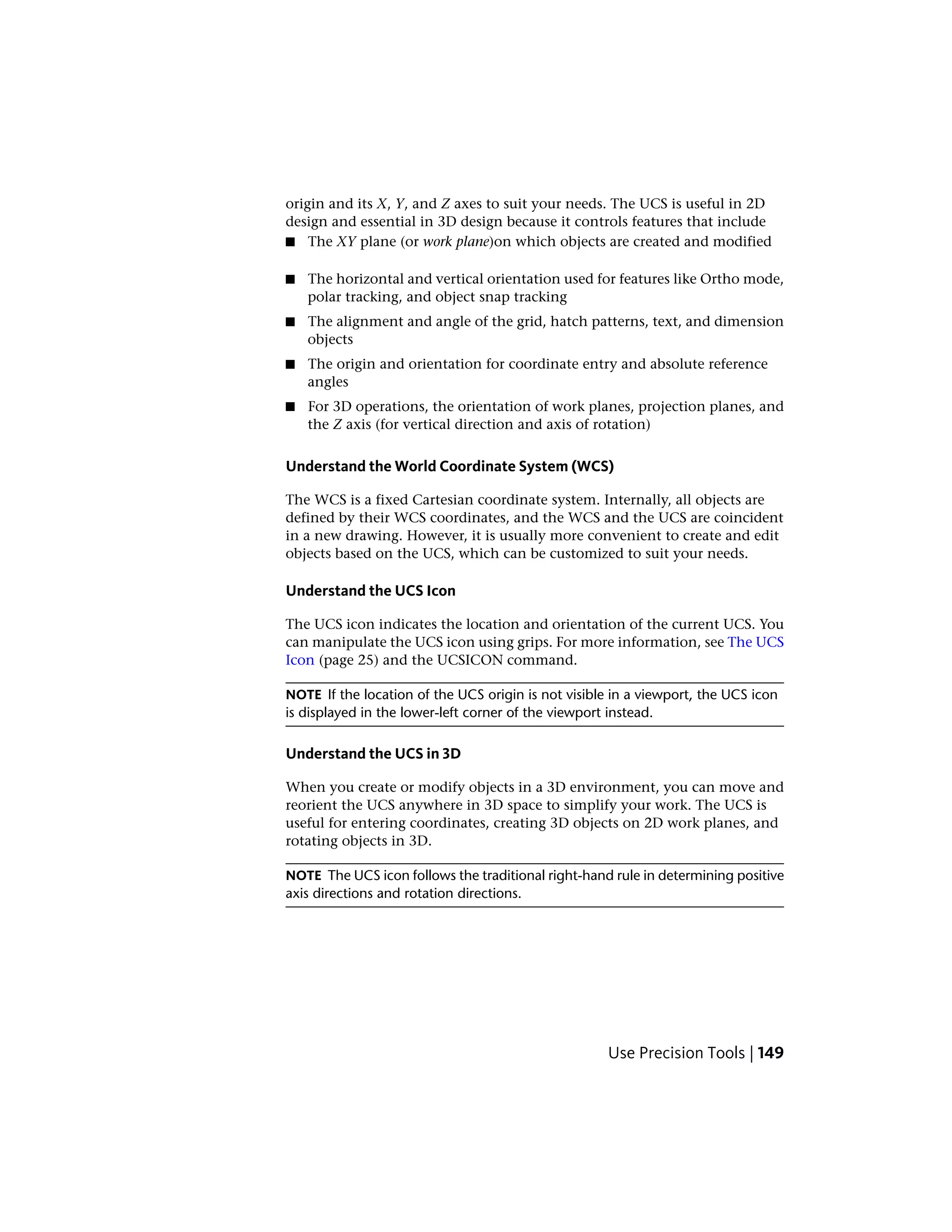 origin and its X, Y, and Z axes to suit your needs. The UCS is useful in 2D
design and essential in 3D design because it controls features that include
■ The XY plane (or work plane)on which objects are created and modified
■ The horizontal and vertical orientation used for features like Ortho mode,
polar tracking, and object snap tracking
■ The alignment and angle of the grid, hatch patterns, text, and dimension
objects
■ The origin and orientation for coordinate entry and absolute reference
angles
■ For 3D operations, the orientation of work planes, projection planes, and
the Z axis (for vertical direction and axis of rotation)
Understand the World Coordinate System (WCS)
The WCS is a fixed Cartesian coordinate system. Internally, all objects are
defined by their WCS coordinates, and the WCS and the UCS are coincident
in a new drawing. However, it is usually more convenient to create and edit
objects based on the UCS, which can be customized to suit your needs.
Understand the UCS Icon
The UCS icon indicates the location and orientation of the current UCS. You
can manipulate the UCS icon using grips. For more information, see The UCS
Icon (page 25) and the UCSICON command.
NOTE If the location of the UCS origin is not visible in a viewport, the UCS icon
is displayed in the lower-left corner of the viewport instead.
Understand the UCS in 3D
When you create or modify objects in a 3D environment, you can move and
reorient the UCS anywhere in 3D space to simplify your work. The UCS is
useful for entering coordinates, creating 3D objects on 2D work planes, and
rotating objects in 3D.
NOTE The UCS icon follows the traditional right-hand rule in determining positive
axis directions and rotation directions.
Use Precision Tools | 149
 