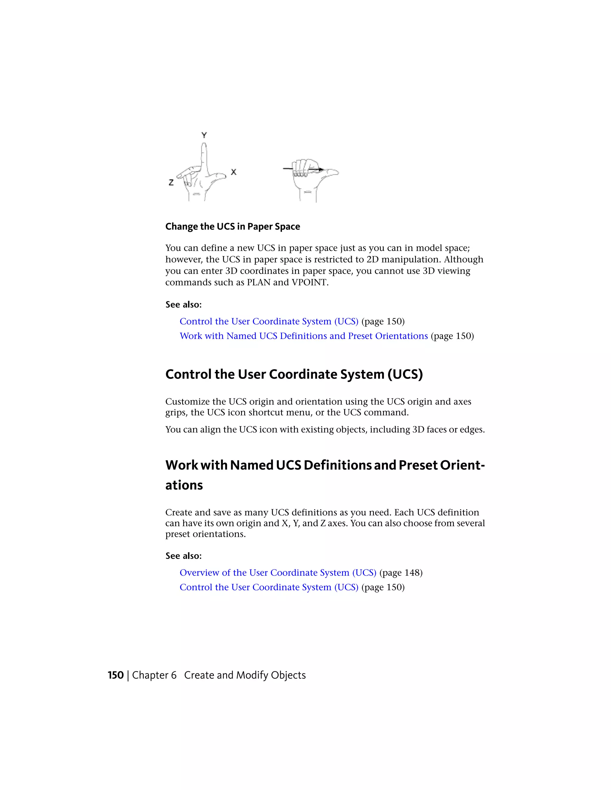 Change the UCS in Paper Space
You can define a new UCS in paper space just as you can in model space;
however, the UCS in paper space is restricted to 2D manipulation. Although
you can enter 3D coordinates in paper space, you cannot use 3D viewing
commands such as PLAN and VPOINT.
See also:
Control the User Coordinate System (UCS) (page 150)
Work with Named UCS Definitions and Preset Orientations (page 150)
Control the User Coordinate System (UCS)
Customize the UCS origin and orientation using the UCS origin and axes
grips, the UCS icon shortcut menu, or the UCS command.
You can align the UCS icon with existing objects, including 3D faces or edges.
WorkwithNamedUCSDefinitionsandPresetOrient-
ations
Create and save as many UCS definitions as you need. Each UCS definition
can have its own origin and X, Y, and Z axes. You can also choose from several
preset orientations.
See also:
Overview of the User Coordinate System (UCS) (page 148)
Control the User Coordinate System (UCS) (page 150)
150 | Chapter 6 Create and Modify Objects
 