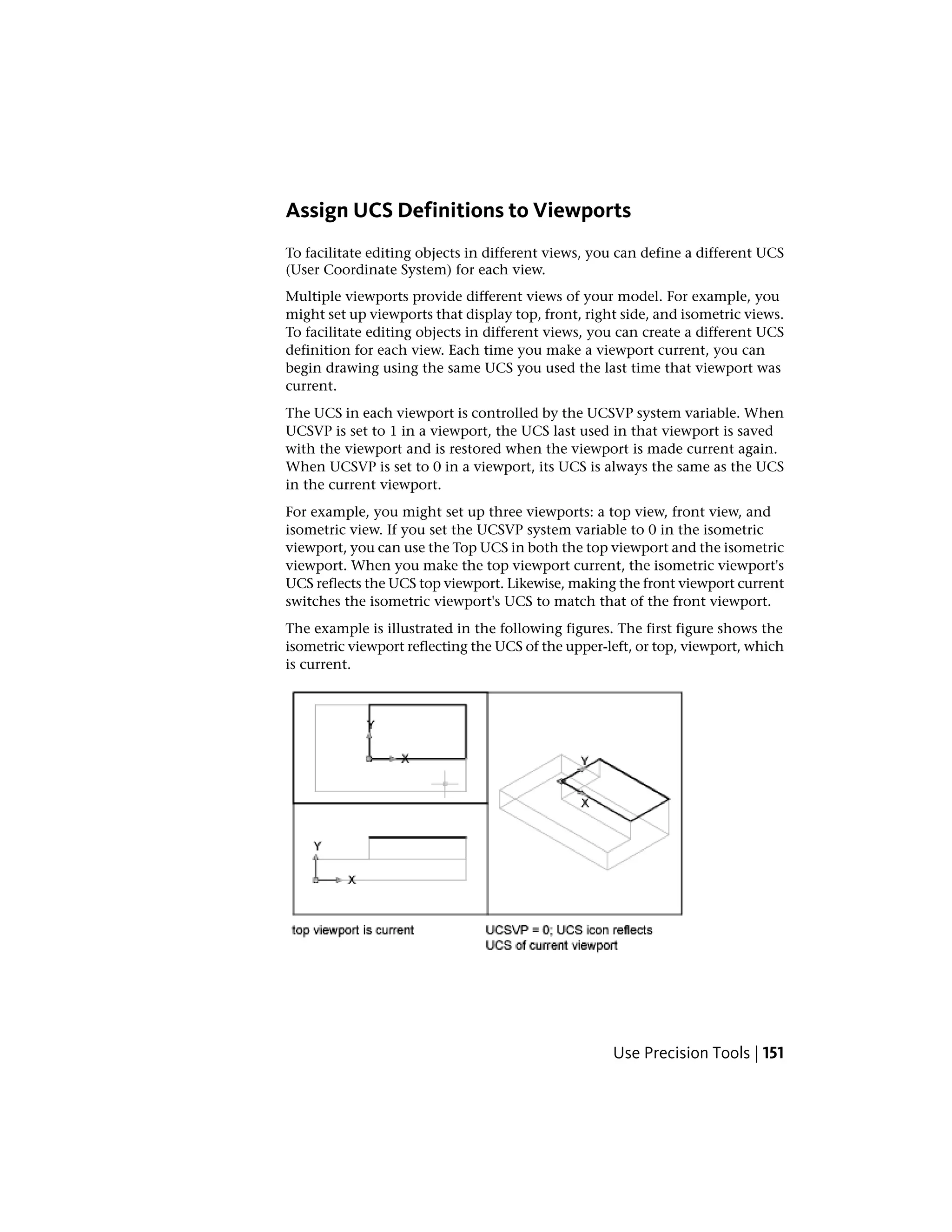 Assign UCS Definitions to Viewports
To facilitate editing objects in different views, you can define a different UCS
(User Coordinate System) for each view.
Multiple viewports provide different views of your model. For example, you
might set up viewports that display top, front, right side, and isometric views.
To facilitate editing objects in different views, you can create a different UCS
definition for each view. Each time you make a viewport current, you can
begin drawing using the same UCS you used the last time that viewport was
current.
The UCS in each viewport is controlled by the UCSVP system variable. When
UCSVP is set to 1 in a viewport, the UCS last used in that viewport is saved
with the viewport and is restored when the viewport is made current again.
When UCSVP is set to 0 in a viewport, its UCS is always the same as the UCS
in the current viewport.
For example, you might set up three viewports: a top view, front view, and
isometric view. If you set the UCSVP system variable to 0 in the isometric
viewport, you can use the Top UCS in both the top viewport and the isometric
viewport. When you make the top viewport current, the isometric viewport's
UCS reflects the UCS top viewport. Likewise, making the front viewport current
switches the isometric viewport's UCS to match that of the front viewport.
The example is illustrated in the following figures. The first figure shows the
isometric viewport reflecting the UCS of the upper-left, or top, viewport, which
is current.
Use Precision Tools | 151
 