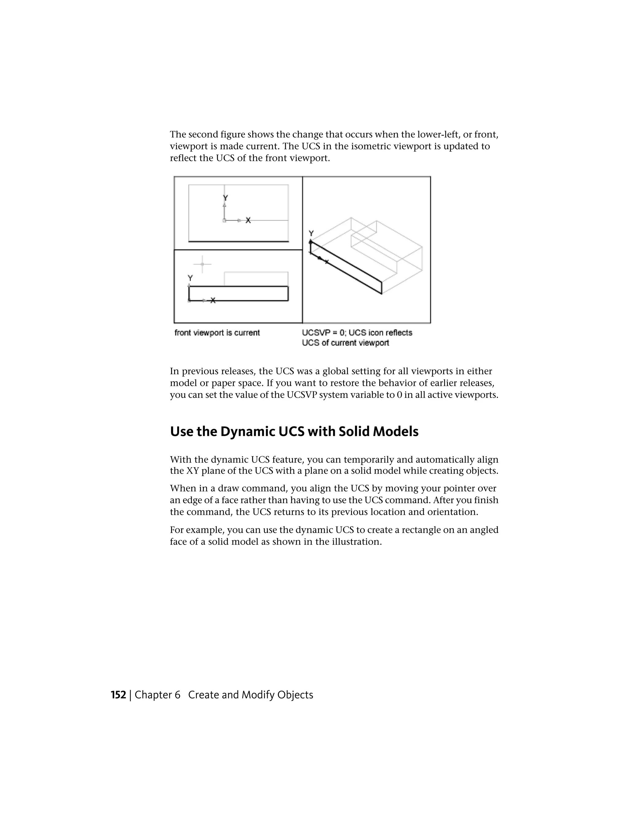 The second figure shows the change that occurs when the lower-left, or front,
viewport is made current. The UCS in the isometric viewport is updated to
reflect the UCS of the front viewport.
In previous releases, the UCS was a global setting for all viewports in either
model or paper space. If you want to restore the behavior of earlier releases,
you can set the value of the UCSVP system variable to 0 in all active viewports.
Use the Dynamic UCS with Solid Models
With the dynamic UCS feature, you can temporarily and automatically align
the XY plane of the UCS with a plane on a solid model while creating objects.
When in a draw command, you align the UCS by moving your pointer over
an edge of a face rather than having to use the UCS command. After you finish
the command, the UCS returns to its previous location and orientation.
For example, you can use the dynamic UCS to create a rectangle on an angled
face of a solid model as shown in the illustration.
152 | Chapter 6 Create and Modify Objects
 