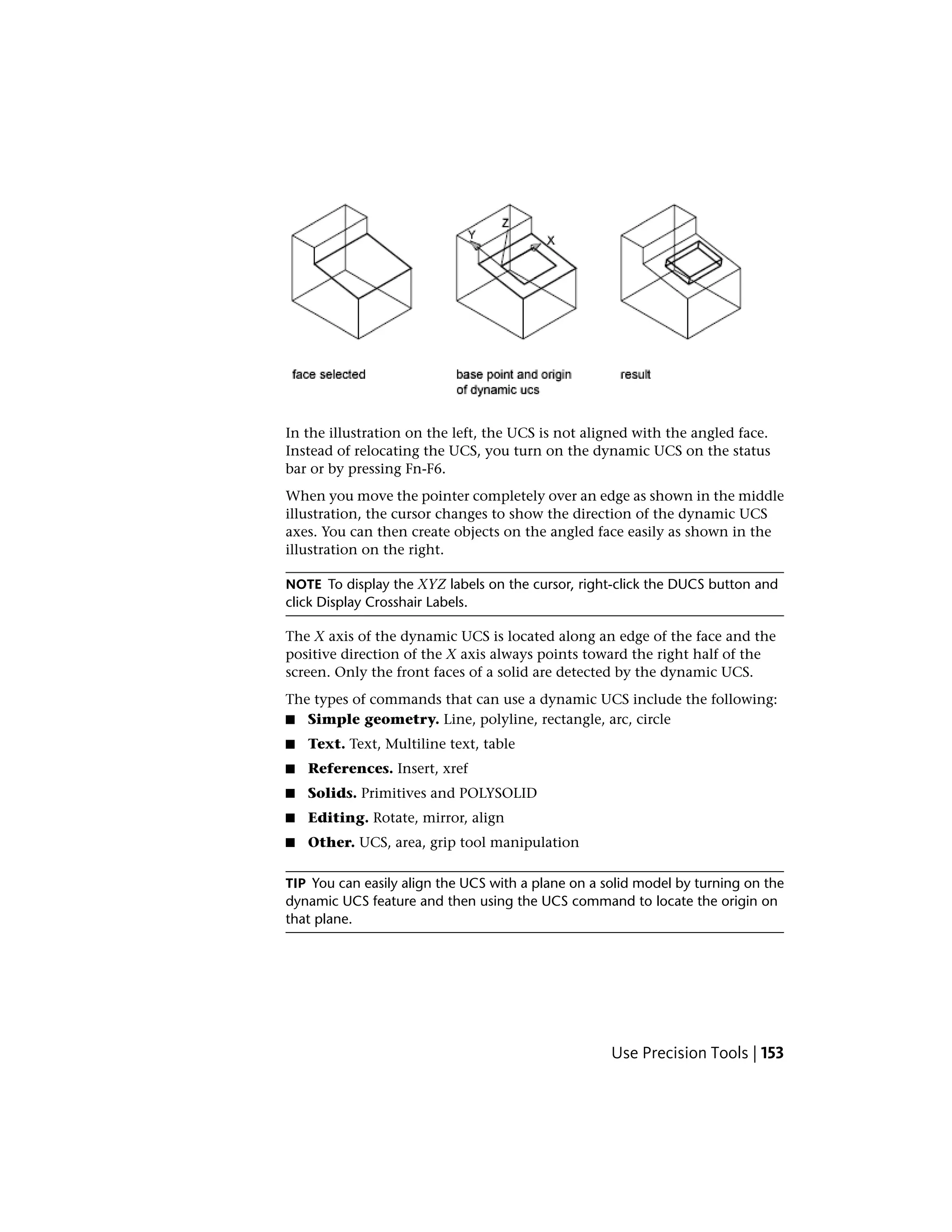 In the illustration on the left, the UCS is not aligned with the angled face.
Instead of relocating the UCS, you turn on the dynamic UCS on the status
bar or by pressing Fn-F6.
When you move the pointer completely over an edge as shown in the middle
illustration, the cursor changes to show the direction of the dynamic UCS
axes. You can then create objects on the angled face easily as shown in the
illustration on the right.
NOTE To display the XYZ labels on the cursor, right-click the DUCS button and
click Display Crosshair Labels.
The X axis of the dynamic UCS is located along an edge of the face and the
positive direction of the X axis always points toward the right half of the
screen. Only the front faces of a solid are detected by the dynamic UCS.
The types of commands that can use a dynamic UCS include the following:
■ Simple geometry. Line, polyline, rectangle, arc, circle
■ Text. Text, Multiline text, table
■ References. Insert, xref
■ Solids. Primitives and POLYSOLID
■ Editing. Rotate, mirror, align
■ Other. UCS, area, grip tool manipulation
TIP You can easily align the UCS with a plane on a solid model by turning on the
dynamic UCS feature and then using the UCS command to locate the origin on
that plane.
Use Precision Tools | 153
 