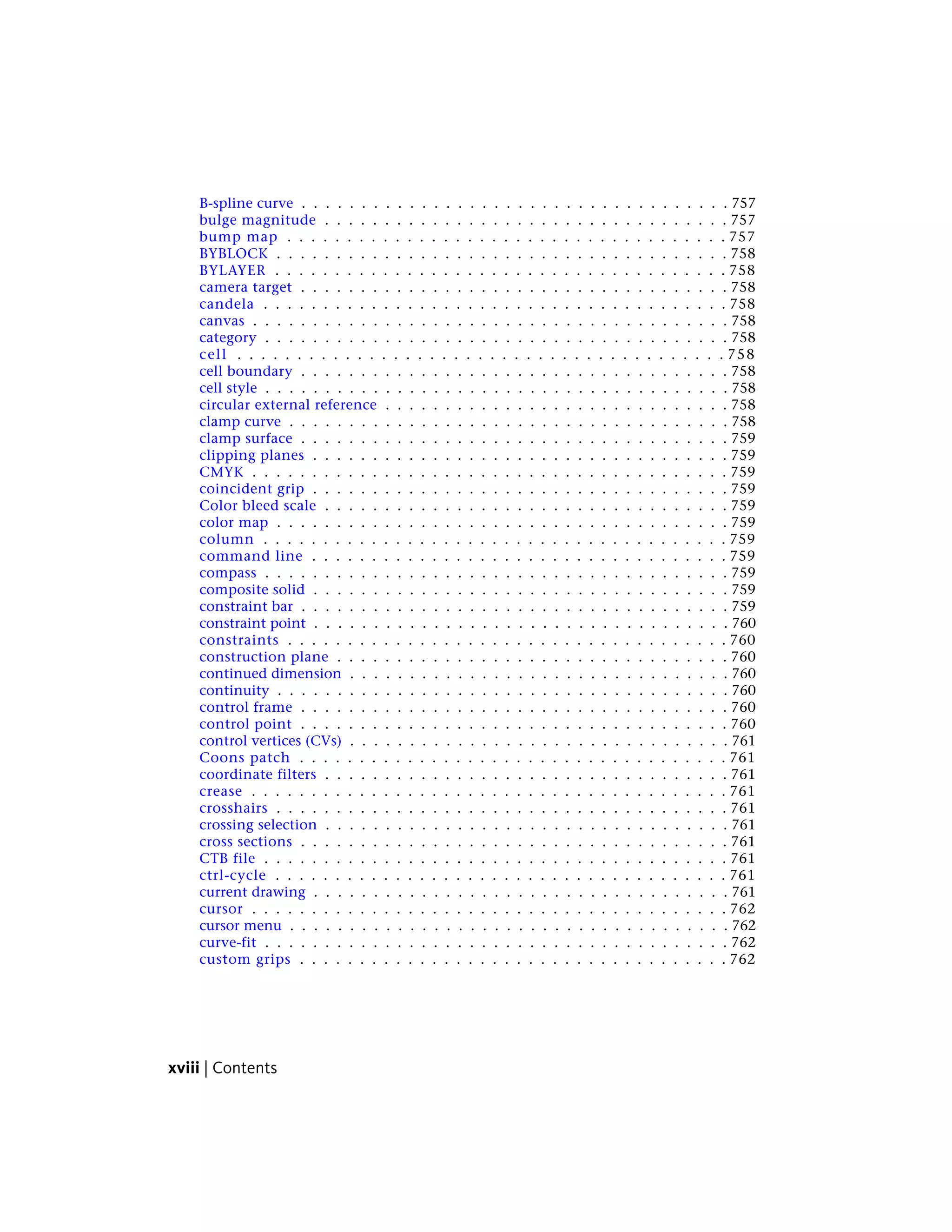 B-spline curve . . . . . . . . . . . . . . . . . . . . . . . . . . . . . . . . . . . . 757
bulge magnitude . . . . . . . . . . . . . . . . . . . . . . . . . . . . . . . . . . 757
bump map . . . . . . . . . . . . . . . . . . . . . . . . . . . . . . . . . . . . . 757
BYBLOCK . . . . . . . . . . . . . . . . . . . . . . . . . . . . . . . . . . . . . . 758
BYLAYER . . . . . . . . . . . . . . . . . . . . . . . . . . . . . . . . . . . . . . 758
camera target . . . . . . . . . . . . . . . . . . . . . . . . . . . . . . . . . . . . 758
candela . . . . . . . . . . . . . . . . . . . . . . . . . . . . . . . . . . . . . . . 758
canvas . . . . . . . . . . . . . . . . . . . . . . . . . . . . . . . . . . . . . . . . 758
category . . . . . . . . . . . . . . . . . . . . . . . . . . . . . . . . . . . . . . . 758
cell . . . . . . . . . . . . . . . . . . . . . . . . . . . . . . . . . . . . . . . . . 758
cell boundary . . . . . . . . . . . . . . . . . . . . . . . . . . . . . . . . . . . . 758
cell style . . . . . . . . . . . . . . . . . . . . . . . . . . . . . . . . . . . . . . . 758
circular external reference . . . . . . . . . . . . . . . . . . . . . . . . . . . . . 758
clamp curve . . . . . . . . . . . . . . . . . . . . . . . . . . . . . . . . . . . . . 758
clamp surface . . . . . . . . . . . . . . . . . . . . . . . . . . . . . . . . . . . . 759
clipping planes . . . . . . . . . . . . . . . . . . . . . . . . . . . . . . . . . . . 759
CMYK . . . . . . . . . . . . . . . . . . . . . . . . . . . . . . . . . . . . . . . . 759
coincident grip . . . . . . . . . . . . . . . . . . . . . . . . . . . . . . . . . . . 759
Color bleed scale . . . . . . . . . . . . . . . . . . . . . . . . . . . . . . . . . . 759
color map . . . . . . . . . . . . . . . . . . . . . . . . . . . . . . . . . . . . . . 759
column . . . . . . . . . . . . . . . . . . . . . . . . . . . . . . . . . . . . . . . 759
command line . . . . . . . . . . . . . . . . . . . . . . . . . . . . . . . . . . . 759
compass . . . . . . . . . . . . . . . . . . . . . . . . . . . . . . . . . . . . . . . 759
composite solid . . . . . . . . . . . . . . . . . . . . . . . . . . . . . . . . . . . 759
constraint bar . . . . . . . . . . . . . . . . . . . . . . . . . . . . . . . . . . . . 759
constraint point . . . . . . . . . . . . . . . . . . . . . . . . . . . . . . . . . . . 760
constraints . . . . . . . . . . . . . . . . . . . . . . . . . . . . . . . . . . . . . 760
construction plane . . . . . . . . . . . . . . . . . . . . . . . . . . . . . . . . . 760
continued dimension . . . . . . . . . . . . . . . . . . . . . . . . . . . . . . . . 760
continuity . . . . . . . . . . . . . . . . . . . . . . . . . . . . . . . . . . . . . . 760
control frame . . . . . . . . . . . . . . . . . . . . . . . . . . . . . . . . . . . . 760
control point . . . . . . . . . . . . . . . . . . . . . . . . . . . . . . . . . . . . 760
control vertices (CVs) . . . . . . . . . . . . . . . . . . . . . . . . . . . . . . . . 761
Coons patch . . . . . . . . . . . . . . . . . . . . . . . . . . . . . . . . . . . . 761
coordinate filters . . . . . . . . . . . . . . . . . . . . . . . . . . . . . . . . . . 761
crease . . . . . . . . . . . . . . . . . . . . . . . . . . . . . . . . . . . . . . . . 761
crosshairs . . . . . . . . . . . . . . . . . . . . . . . . . . . . . . . . . . . . . . 761
crossing selection . . . . . . . . . . . . . . . . . . . . . . . . . . . . . . . . . . 761
cross sections . . . . . . . . . . . . . . . . . . . . . . . . . . . . . . . . . . . . 761
CTB file . . . . . . . . . . . . . . . . . . . . . . . . . . . . . . . . . . . . . . . 761
ctrl-cycle . . . . . . . . . . . . . . . . . . . . . . . . . . . . . . . . . . . . . . 761
current drawing . . . . . . . . . . . . . . . . . . . . . . . . . . . . . . . . . . . 761
cursor . . . . . . . . . . . . . . . . . . . . . . . . . . . . . . . . . . . . . . . . 762
cursor menu . . . . . . . . . . . . . . . . . . . . . . . . . . . . . . . . . . . . . 762
curve-fit . . . . . . . . . . . . . . . . . . . . . . . . . . . . . . . . . . . . . . . 762
custom grips . . . . . . . . . . . . . . . . . . . . . . . . . . . . . . . . . . . . 762
xviii | Contents
 