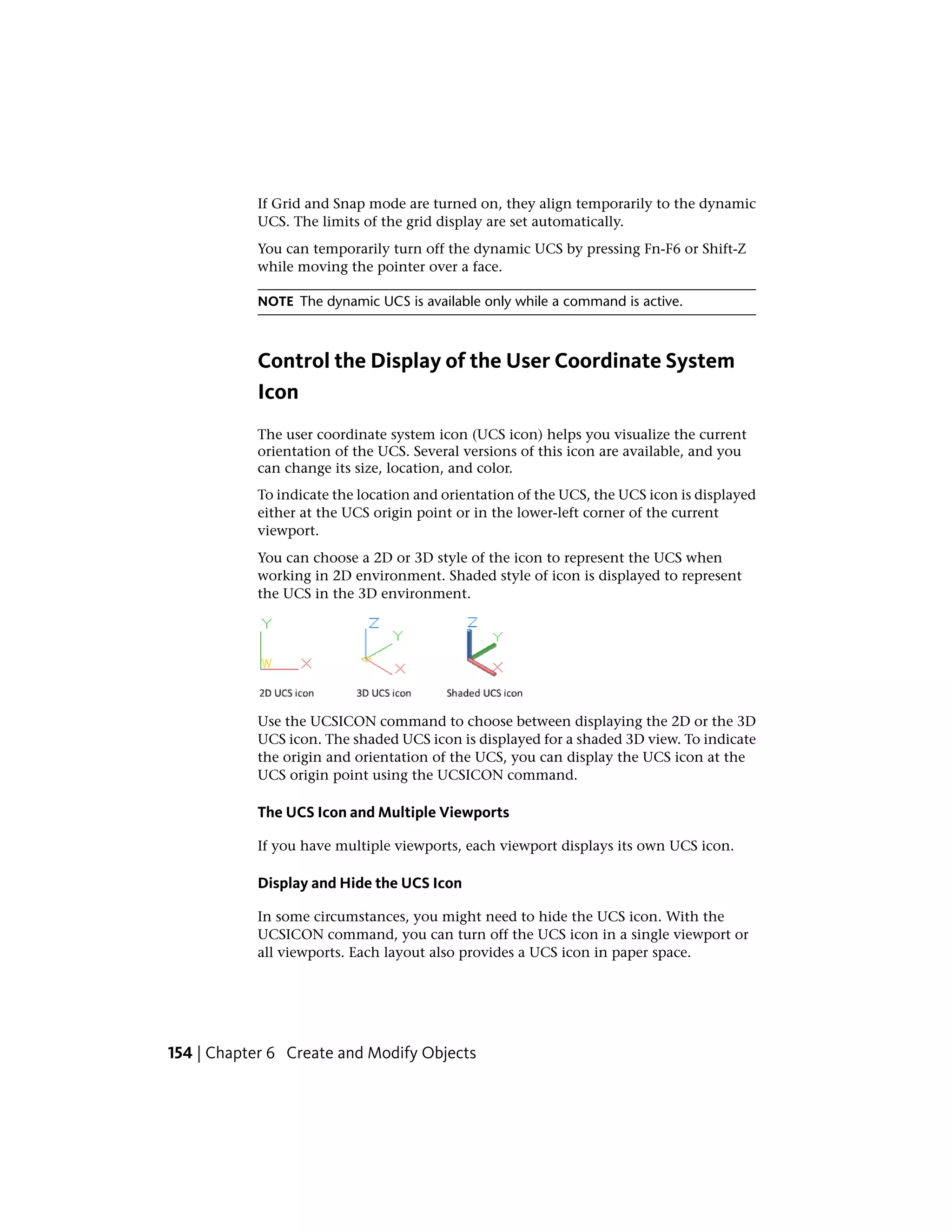 If Grid and Snap mode are turned on, they align temporarily to the dynamic
UCS. The limits of the grid display are set automatically.
You can temporarily turn off the dynamic UCS by pressing Fn-F6 or Shift-Z
while moving the pointer over a face.
NOTE The dynamic UCS is available only while a command is active.
Control the Display of the User Coordinate System
Icon
The user coordinate system icon (UCS icon) helps you visualize the current
orientation of the UCS. Several versions of this icon are available, and you
can change its size, location, and color.
To indicate the location and orientation of the UCS, the UCS icon is displayed
either at the UCS origin point or in the lower-left corner of the current
viewport.
You can choose a 2D or 3D style of the icon to represent the UCS when
working in 2D environment. Shaded style of icon is displayed to represent
the UCS in the 3D environment.
Use the UCSICON command to choose between displaying the 2D or the 3D
UCS icon. The shaded UCS icon is displayed for a shaded 3D view. To indicate
the origin and orientation of the UCS, you can display the UCS icon at the
UCS origin point using the UCSICON command.
The UCS Icon and Multiple Viewports
If you have multiple viewports, each viewport displays its own UCS icon.
Display and Hide the UCS Icon
In some circumstances, you might need to hide the UCS icon. With the
UCSICON command, you can turn off the UCS icon in a single viewport or
all viewports. Each layout also provides a UCS icon in paper space.
154 | Chapter 6 Create and Modify Objects
 