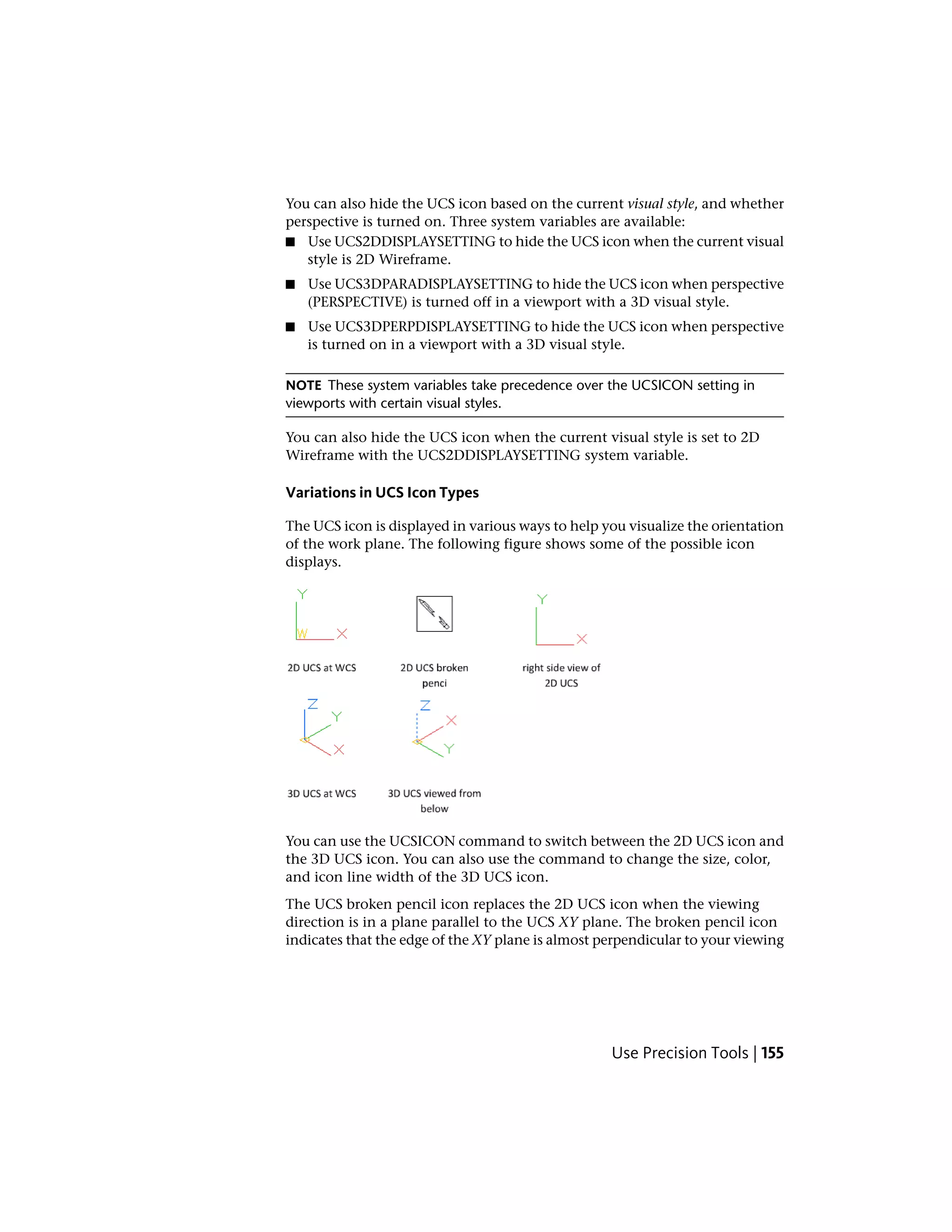 You can also hide the UCS icon based on the current visual style, and whether
perspective is turned on. Three system variables are available:
■ Use UCS2DDISPLAYSETTING to hide the UCS icon when the current visual
style is 2D Wireframe.
■ Use UCS3DPARADISPLAYSETTING to hide the UCS icon when perspective
(PERSPECTIVE) is turned off in a viewport with a 3D visual style.
■ Use UCS3DPERPDISPLAYSETTING to hide the UCS icon when perspective
is turned on in a viewport with a 3D visual style.
NOTE These system variables take precedence over the UCSICON setting in
viewports with certain visual styles.
You can also hide the UCS icon when the current visual style is set to 2D
Wireframe with the UCS2DDISPLAYSETTING system variable.
Variations in UCS Icon Types
The UCS icon is displayed in various ways to help you visualize the orientation
of the work plane. The following figure shows some of the possible icon
displays.
You can use the UCSICON command to switch between the 2D UCS icon and
the 3D UCS icon. You can also use the command to change the size, color,
and icon line width of the 3D UCS icon.
The UCS broken pencil icon replaces the 2D UCS icon when the viewing
direction is in a plane parallel to the UCS XY plane. The broken pencil icon
indicates that the edge of the XY plane is almost perpendicular to your viewing
Use Precision Tools | 155
 