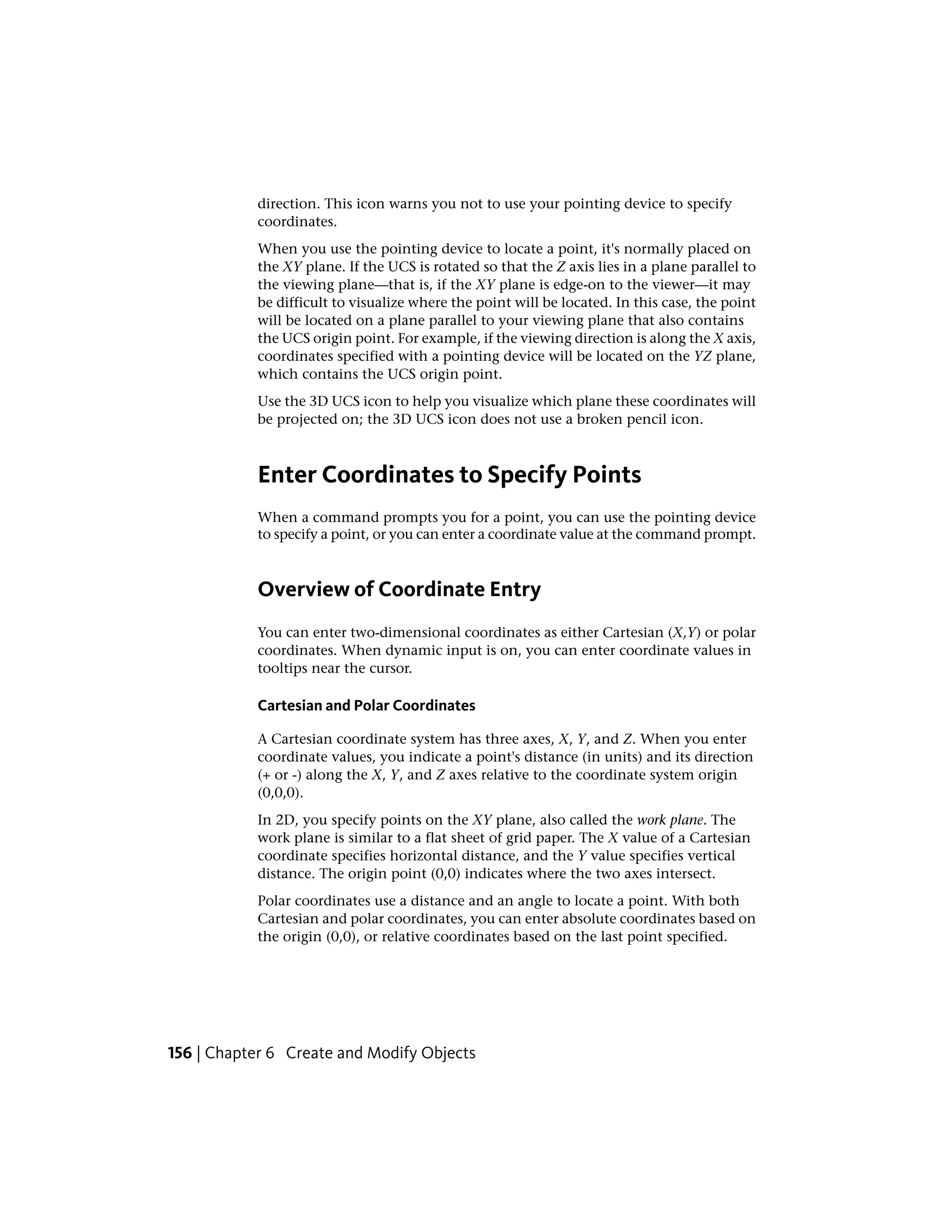 direction. This icon warns you not to use your pointing device to specify
coordinates.
When you use the pointing device to locate a point, it's normally placed on
the XY plane. If the UCS is rotated so that the Z axis lies in a plane parallel to
the viewing plane—that is, if the XY plane is edge-on to the viewer—it may
be difficult to visualize where the point will be located. In this case, the point
will be located on a plane parallel to your viewing plane that also contains
the UCS origin point. For example, if the viewing direction is along the X axis,
coordinates specified with a pointing device will be located on the YZ plane,
which contains the UCS origin point.
Use the 3D UCS icon to help you visualize which plane these coordinates will
be projected on; the 3D UCS icon does not use a broken pencil icon.
Enter Coordinates to Specify Points
When a command prompts you for a point, you can use the pointing device
to specify a point, or you can enter a coordinate value at the command prompt.
Overview of Coordinate Entry
You can enter two-dimensional coordinates as either Cartesian (X,Y) or polar
coordinates. When dynamic input is on, you can enter coordinate values in
tooltips near the cursor.
Cartesian and Polar Coordinates
A Cartesian coordinate system has three axes, X, Y, and Z. When you enter
coordinate values, you indicate a point's distance (in units) and its direction
(+ or -) along the X, Y, and Z axes relative to the coordinate system origin
(0,0,0).
In 2D, you specify points on the XY plane, also called the work plane. The
work plane is similar to a flat sheet of grid paper. The X value of a Cartesian
coordinate specifies horizontal distance, and the Y value specifies vertical
distance. The origin point (0,0) indicates where the two axes intersect.
Polar coordinates use a distance and an angle to locate a point. With both
Cartesian and polar coordinates, you can enter absolute coordinates based on
the origin (0,0), or relative coordinates based on the last point specified.
156 | Chapter 6 Create and Modify Objects
 