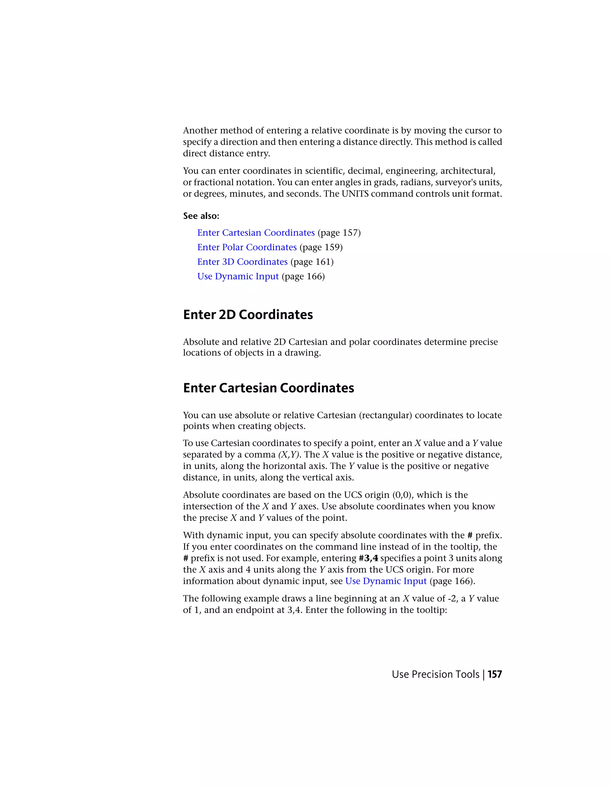 Another method of entering a relative coordinate is by moving the cursor to
specify a direction and then entering a distance directly. This method is called
direct distance entry.
You can enter coordinates in scientific, decimal, engineering, architectural,
or fractional notation. You can enter angles in grads, radians, surveyor's units,
or degrees, minutes, and seconds. The UNITS command controls unit format.
See also:
Enter Cartesian Coordinates (page 157)
Enter Polar Coordinates (page 159)
Enter 3D Coordinates (page 161)
Use Dynamic Input (page 166)
Enter 2D Coordinates
Absolute and relative 2D Cartesian and polar coordinates determine precise
locations of objects in a drawing.
Enter Cartesian Coordinates
You can use absolute or relative Cartesian (rectangular) coordinates to locate
points when creating objects.
To use Cartesian coordinates to specify a point, enter an X value and a Y value
separated by a comma (X,Y). The X value is the positive or negative distance,
in units, along the horizontal axis. The Y value is the positive or negative
distance, in units, along the vertical axis.
Absolute coordinates are based on the UCS origin (0,0), which is the
intersection of the X and Y axes. Use absolute coordinates when you know
the precise X and Y values of the point.
With dynamic input, you can specify absolute coordinates with the # prefix.
If you enter coordinates on the command line instead of in the tooltip, the
# prefix is not used. For example, entering #3,4 specifies a point 3 units along
the X axis and 4 units along the Y axis from the UCS origin. For more
information about dynamic input, see Use Dynamic Input (page 166).
The following example draws a line beginning at an X value of -2, a Y value
of 1, and an endpoint at 3,4. Enter the following in the tooltip:
Use Precision Tools | 157
 