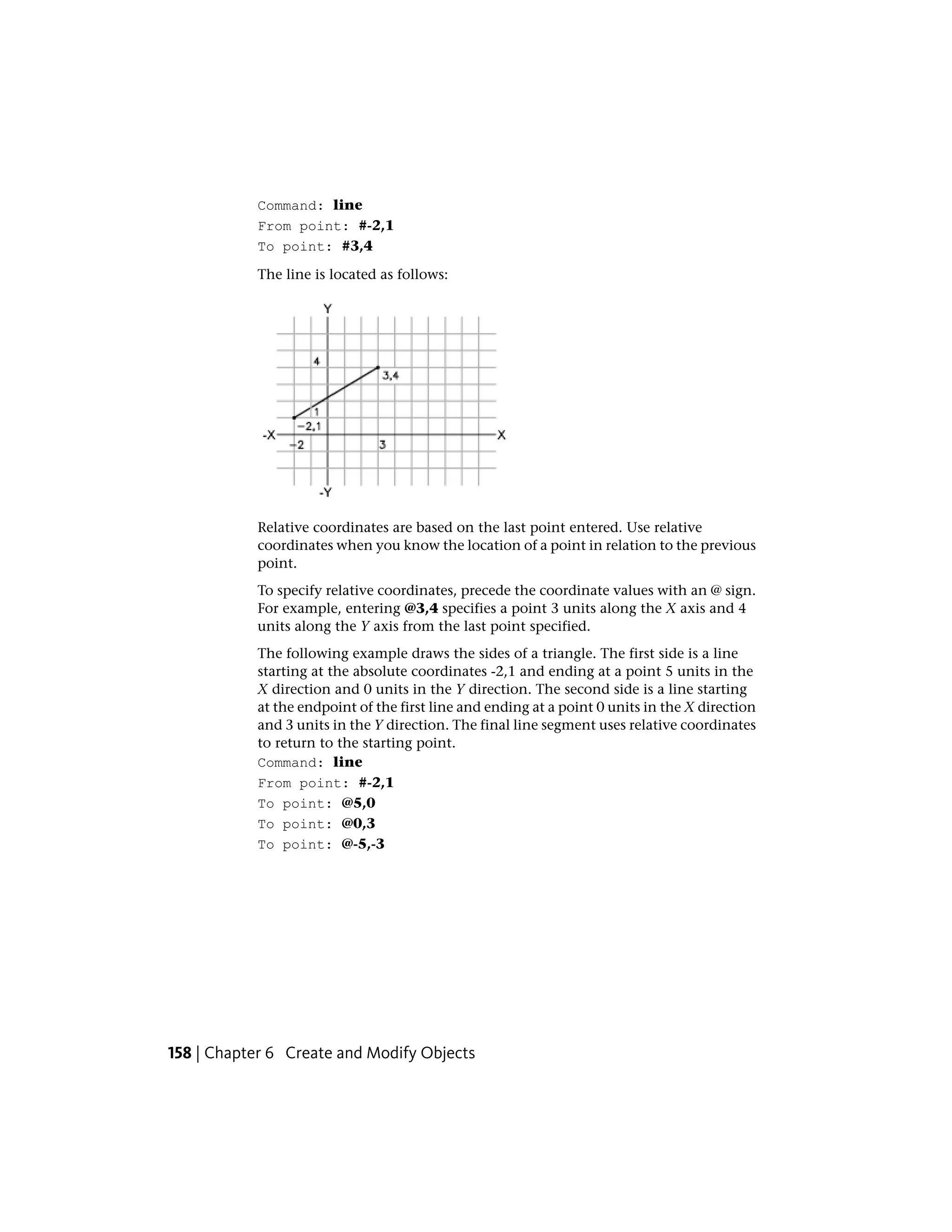 Command: line
From point: #-2,1
To point: #3,4
The line is located as follows:
Relative coordinates are based on the last point entered. Use relative
coordinates when you know the location of a point in relation to the previous
point.
To specify relative coordinates, precede the coordinate values with an @ sign.
For example, entering @3,4 specifies a point 3 units along the X axis and 4
units along the Y axis from the last point specified.
The following example draws the sides of a triangle. The first side is a line
starting at the absolute coordinates -2,1 and ending at a point 5 units in the
X direction and 0 units in the Y direction. The second side is a line starting
at the endpoint of the first line and ending at a point 0 units in the X direction
and 3 units in the Y direction. The final line segment uses relative coordinates
to return to the starting point.
Command: line
From point: #-2,1
To point: @5,0
To point: @0,3
To point: @-5,-3
158 | Chapter 6 Create and Modify Objects
 