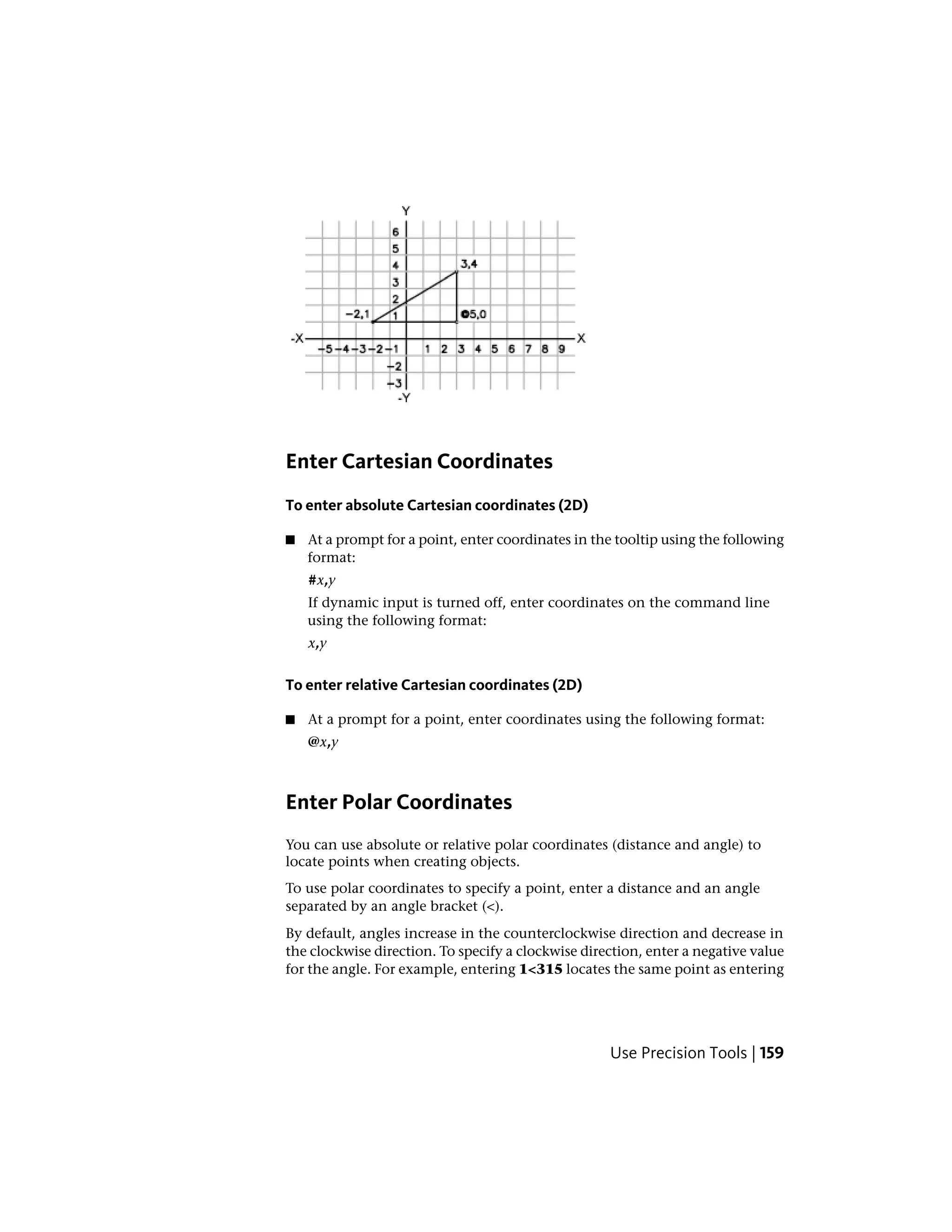 Enter Cartesian Coordinates
To enter absolute Cartesian coordinates (2D)
■ At a prompt for a point, enter coordinates in the tooltip using the following
format:
#x,y
If dynamic input is turned off, enter coordinates on the command line
using the following format:
x,y
To enter relative Cartesian coordinates (2D)
■ At a prompt for a point, enter coordinates using the following format:
@x,y
Enter Polar Coordinates
You can use absolute or relative polar coordinates (distance and angle) to
locate points when creating objects.
To use polar coordinates to specify a point, enter a distance and an angle
separated by an angle bracket (<).
By default, angles increase in the counterclockwise direction and decrease in
the clockwise direction. To specify a clockwise direction, enter a negative value
for the angle. For example, entering 1<315 locates the same point as entering
Use Precision Tools | 159
 