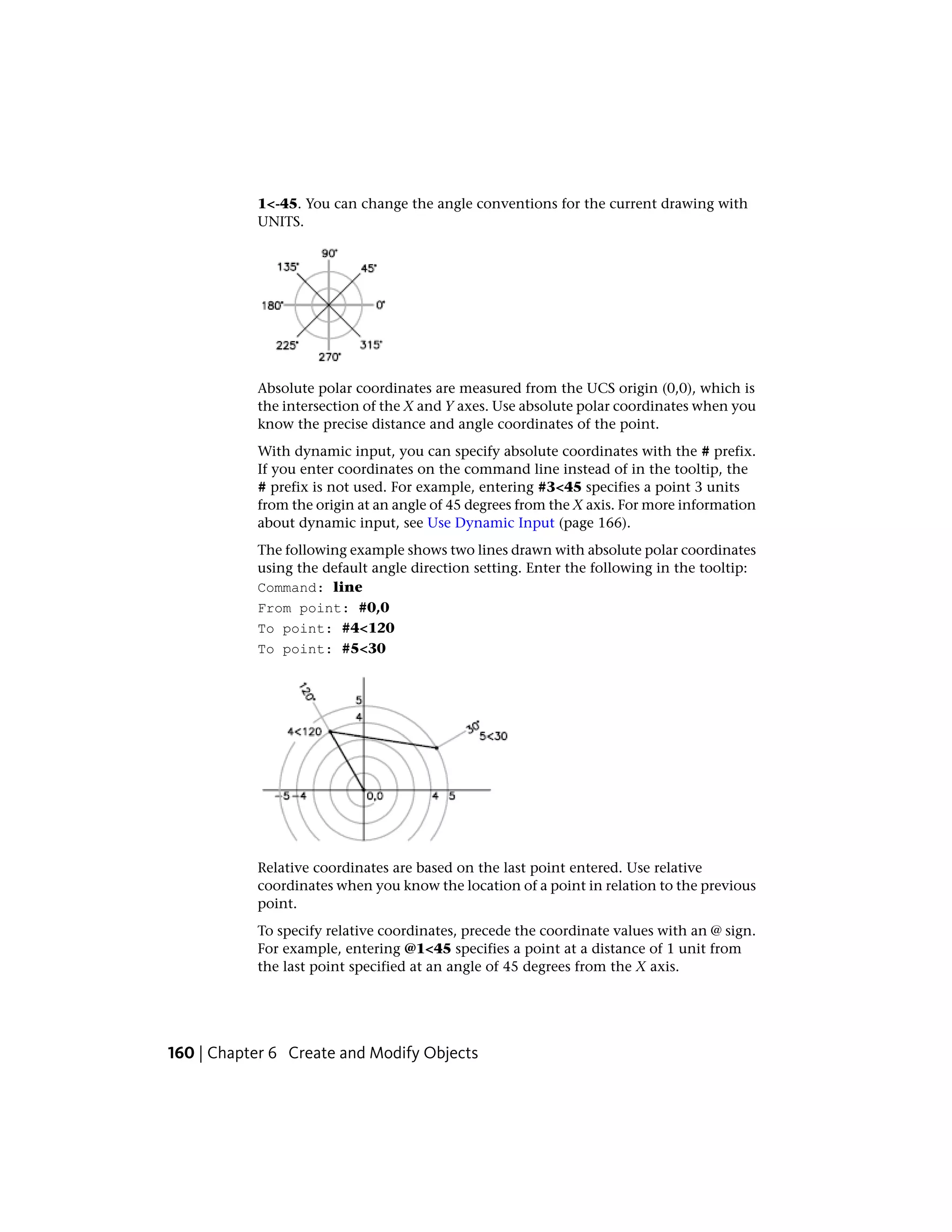 1<-45. You can change the angle conventions for the current drawing with
UNITS.
Absolute polar coordinates are measured from the UCS origin (0,0), which is
the intersection of the X and Y axes. Use absolute polar coordinates when you
know the precise distance and angle coordinates of the point.
With dynamic input, you can specify absolute coordinates with the # prefix.
If you enter coordinates on the command line instead of in the tooltip, the
# prefix is not used. For example, entering #3<45 specifies a point 3 units
from the origin at an angle of 45 degrees from the X axis. For more information
about dynamic input, see Use Dynamic Input (page 166).
The following example shows two lines drawn with absolute polar coordinates
using the default angle direction setting. Enter the following in the tooltip:
Command: line
From point: #0,0
To point: #4<120
To point: #5<30
Relative coordinates are based on the last point entered. Use relative
coordinates when you know the location of a point in relation to the previous
point.
To specify relative coordinates, precede the coordinate values with an @ sign.
For example, entering @1<45 specifies a point at a distance of 1 unit from
the last point specified at an angle of 45 degrees from the X axis.
160 | Chapter 6 Create and Modify Objects
 