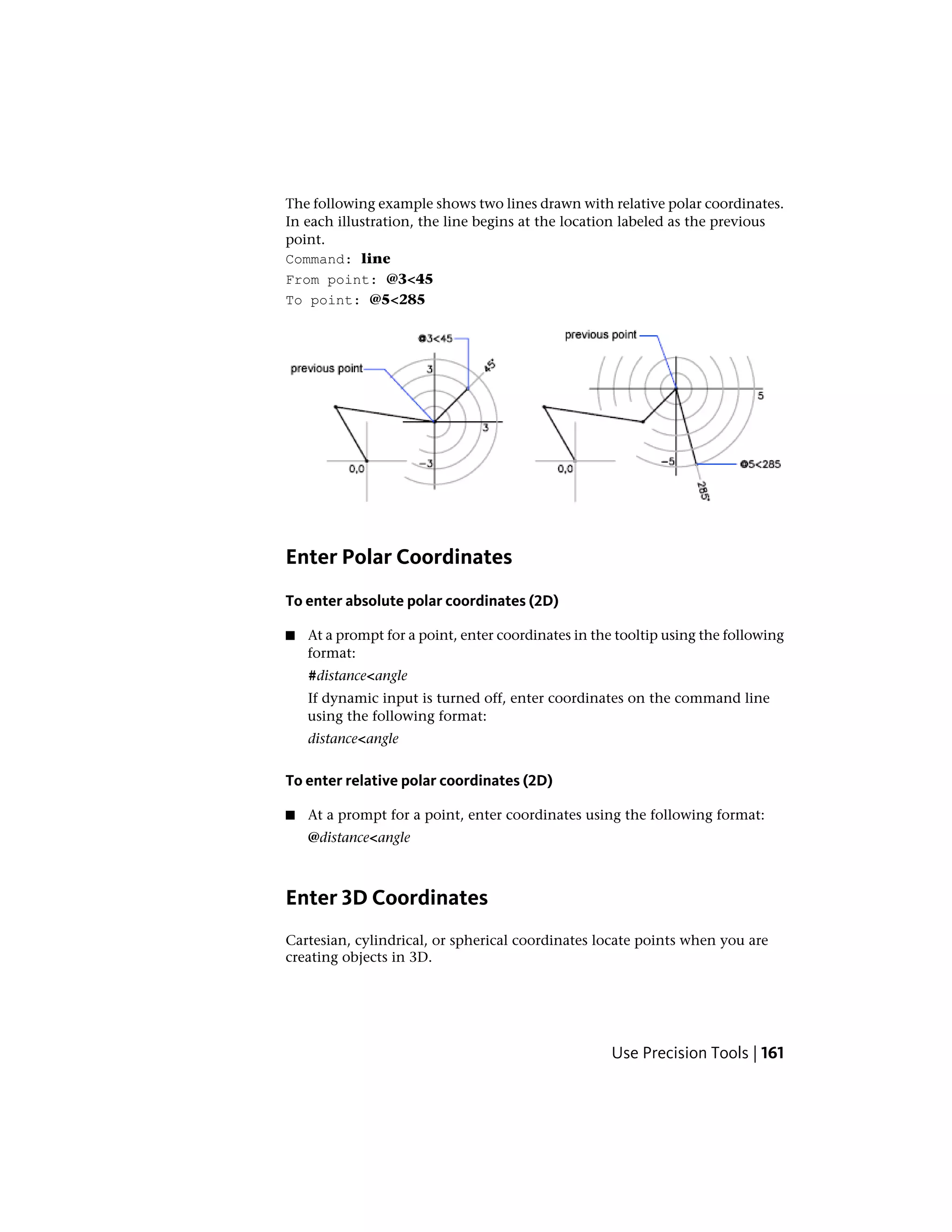 The following example shows two lines drawn with relative polar coordinates.
In each illustration, the line begins at the location labeled as the previous
point.
Command: line
From point: @3<45
To point: @5<285
Enter Polar Coordinates
To enter absolute polar coordinates (2D)
■ At a prompt for a point, enter coordinates in the tooltip using the following
format:
#distance<angle
If dynamic input is turned off, enter coordinates on the command line
using the following format:
distance<angle
To enter relative polar coordinates (2D)
■ At a prompt for a point, enter coordinates using the following format:
@distance<angle
Enter 3D Coordinates
Cartesian, cylindrical, or spherical coordinates locate points when you are
creating objects in 3D.
Use Precision Tools | 161
 