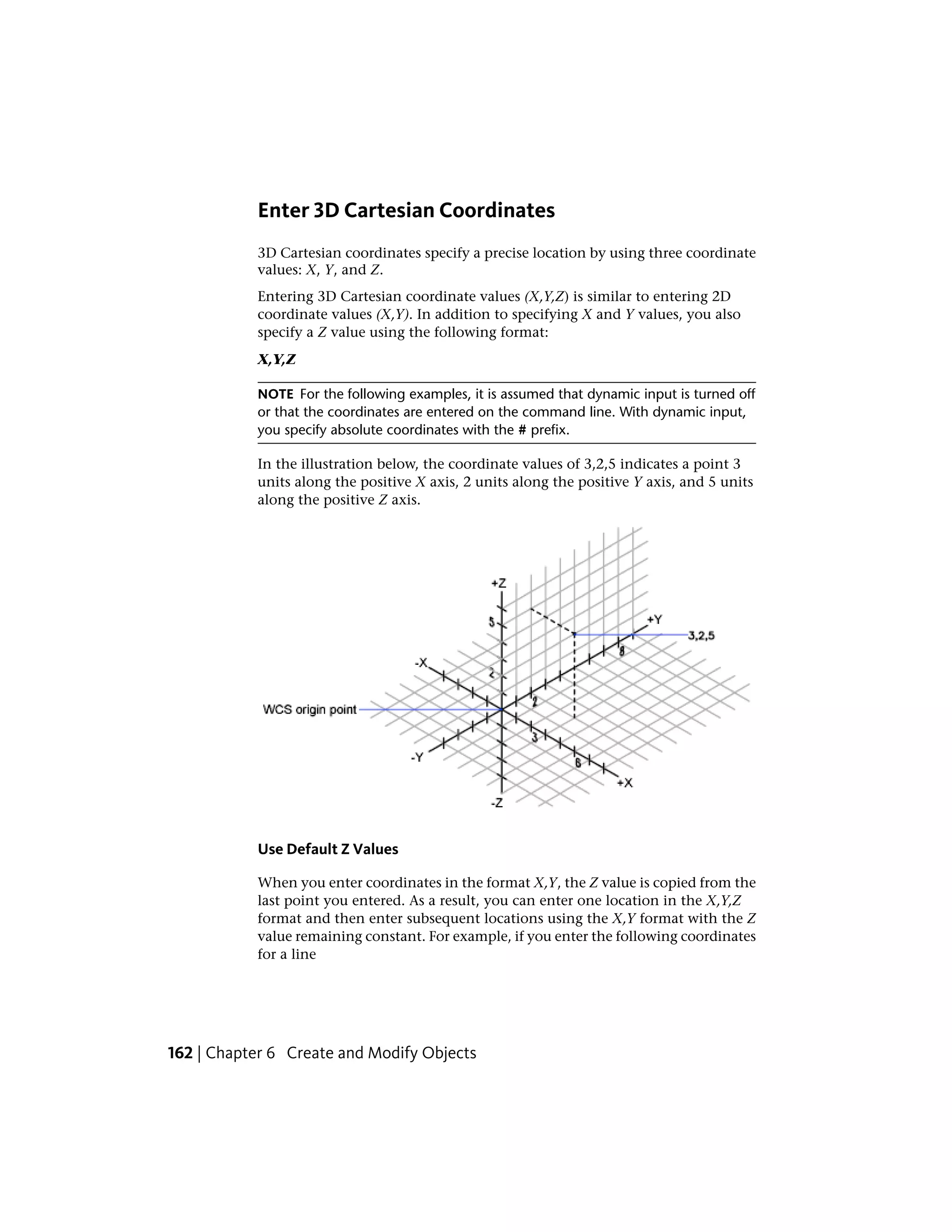 Enter 3D Cartesian Coordinates
3D Cartesian coordinates specify a precise location by using three coordinate
values: X, Y, and Z.
Entering 3D Cartesian coordinate values (X,Y,Z) is similar to entering 2D
coordinate values (X,Y). In addition to specifying X and Y values, you also
specify a Z value using the following format:
X,Y,Z
NOTE For the following examples, it is assumed that dynamic input is turned off
or that the coordinates are entered on the command line. With dynamic input,
you specify absolute coordinates with the # prefix.
In the illustration below, the coordinate values of 3,2,5 indicates a point 3
units along the positive X axis, 2 units along the positive Y axis, and 5 units
along the positive Z axis.
Use Default Z Values
When you enter coordinates in the format X,Y, the Z value is copied from the
last point you entered. As a result, you can enter one location in the X,Y,Z
format and then enter subsequent locations using the X,Y format with the Z
value remaining constant. For example, if you enter the following coordinates
for a line
162 | Chapter 6 Create and Modify Objects
 