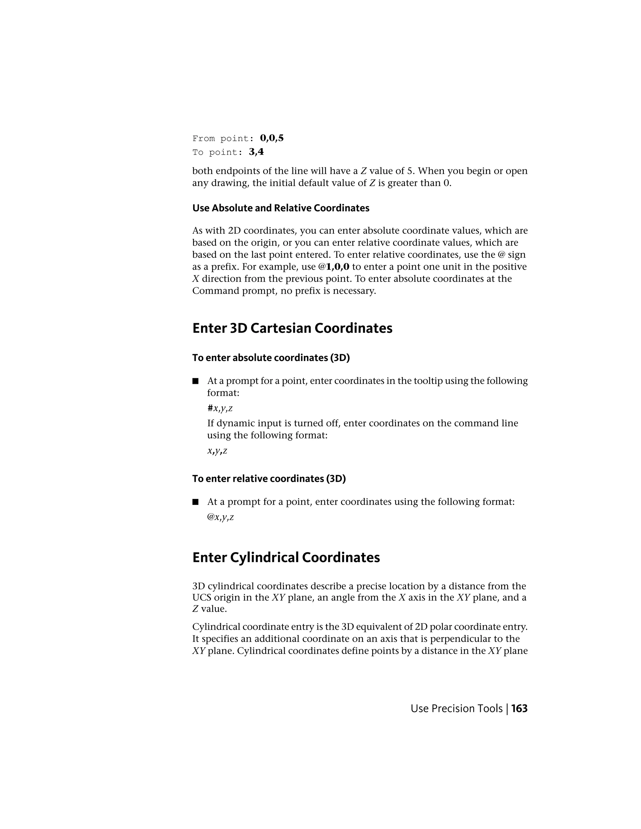 From point: 0,0,5
To point: 3,4
both endpoints of the line will have a Z value of 5. When you begin or open
any drawing, the initial default value of Z is greater than 0.
Use Absolute and Relative Coordinates
As with 2D coordinates, you can enter absolute coordinate values, which are
based on the origin, or you can enter relative coordinate values, which are
based on the last point entered. To enter relative coordinates, use the @ sign
as a prefix. For example, use @1,0,0 to enter a point one unit in the positive
X direction from the previous point. To enter absolute coordinates at the
Command prompt, no prefix is necessary.
Enter 3D Cartesian Coordinates
To enter absolute coordinates (3D)
■ At a prompt for a point, enter coordinates in the tooltip using the following
format:
#x,y,z
If dynamic input is turned off, enter coordinates on the command line
using the following format:
x,y,z
To enter relative coordinates (3D)
■ At a prompt for a point, enter coordinates using the following format:
@x,y,z
Enter Cylindrical Coordinates
3D cylindrical coordinates describe a precise location by a distance from the
UCS origin in the XY plane, an angle from the X axis in the XY plane, and a
Z value.
Cylindrical coordinate entry is the 3D equivalent of 2D polar coordinate entry.
It specifies an additional coordinate on an axis that is perpendicular to the
XY plane. Cylindrical coordinates define points by a distance in the XY plane
Use Precision Tools | 163
 