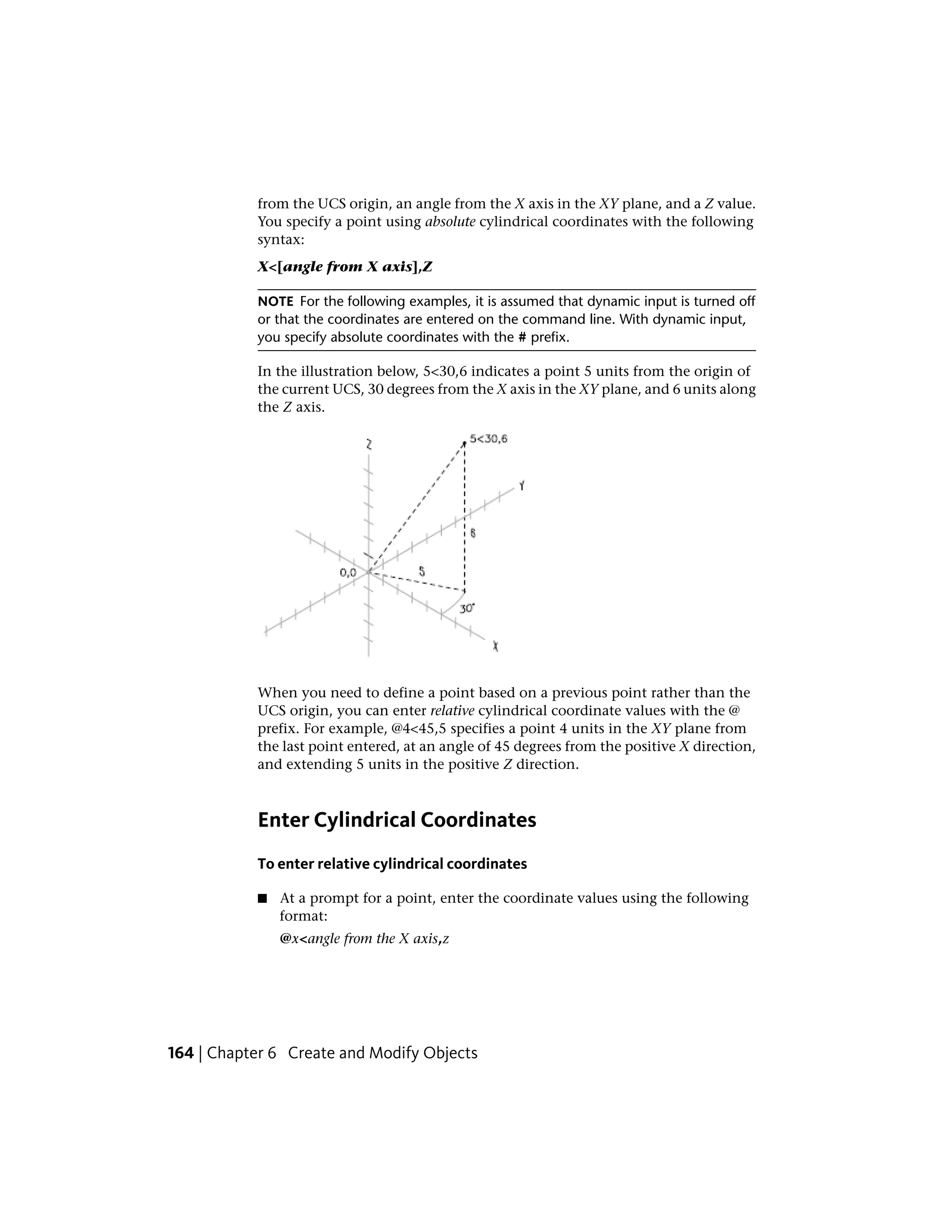 from the UCS origin, an angle from the X axis in the XY plane, and a Z value.
You specify a point using absolute cylindrical coordinates with the following
syntax:
X<[angle from X axis],Z
NOTE For the following examples, it is assumed that dynamic input is turned off
or that the coordinates are entered on the command line. With dynamic input,
you specify absolute coordinates with the # prefix.
In the illustration below, 5<30,6 indicates a point 5 units from the origin of
the current UCS, 30 degrees from the X axis in the XY plane, and 6 units along
the Z axis.
When you need to define a point based on a previous point rather than the
UCS origin, you can enter relative cylindrical coordinate values with the @
prefix. For example, @4<45,5 specifies a point 4 units in the XY plane from
the last point entered, at an angle of 45 degrees from the positive X direction,
and extending 5 units in the positive Z direction.
Enter Cylindrical Coordinates
To enter relative cylindrical coordinates
■ At a prompt for a point, enter the coordinate values using the following
format:
@x<angle from the X axis,z
164 | Chapter 6 Create and Modify Objects
 