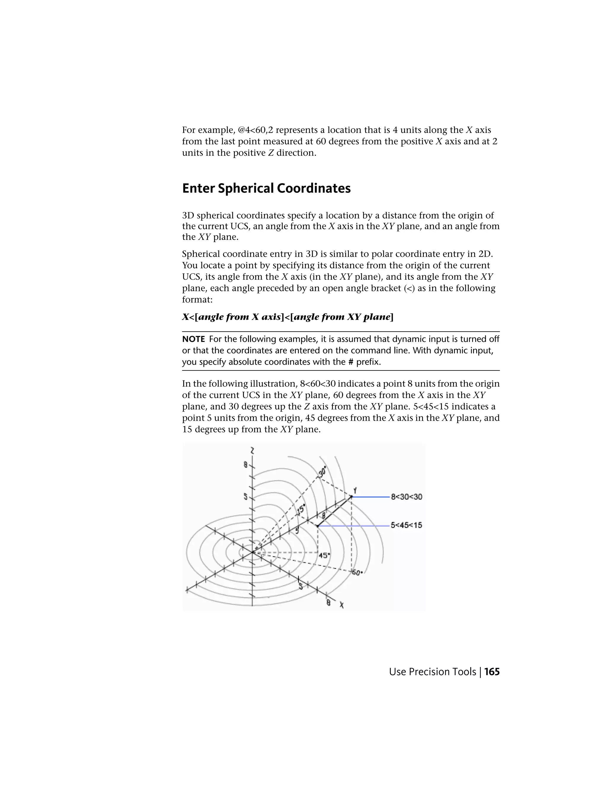 For example, @4<60,2 represents a location that is 4 units along the X axis
from the last point measured at 60 degrees from the positive X axis and at 2
units in the positive Z direction.
Enter Spherical Coordinates
3D spherical coordinates specify a location by a distance from the origin of
the current UCS, an angle from the X axis in the XY plane, and an angle from
the XY plane.
Spherical coordinate entry in 3D is similar to polar coordinate entry in 2D.
You locate a point by specifying its distance from the origin of the current
UCS, its angle from the X axis (in the XY plane), and its angle from the XY
plane, each angle preceded by an open angle bracket (<) as in the following
format:
X<[angle from X axis]<[angle from XY plane]
NOTE For the following examples, it is assumed that dynamic input is turned off
or that the coordinates are entered on the command line. With dynamic input,
you specify absolute coordinates with the # prefix.
In the following illustration, 8<60<30 indicates a point 8 units from the origin
of the current UCS in the XY plane, 60 degrees from the X axis in the XY
plane, and 30 degrees up the Z axis from the XY plane. 5<45<15 indicates a
point 5 units from the origin, 45 degrees from the X axis in the XY plane, and
15 degrees up from the XY plane.
Use Precision Tools | 165
 