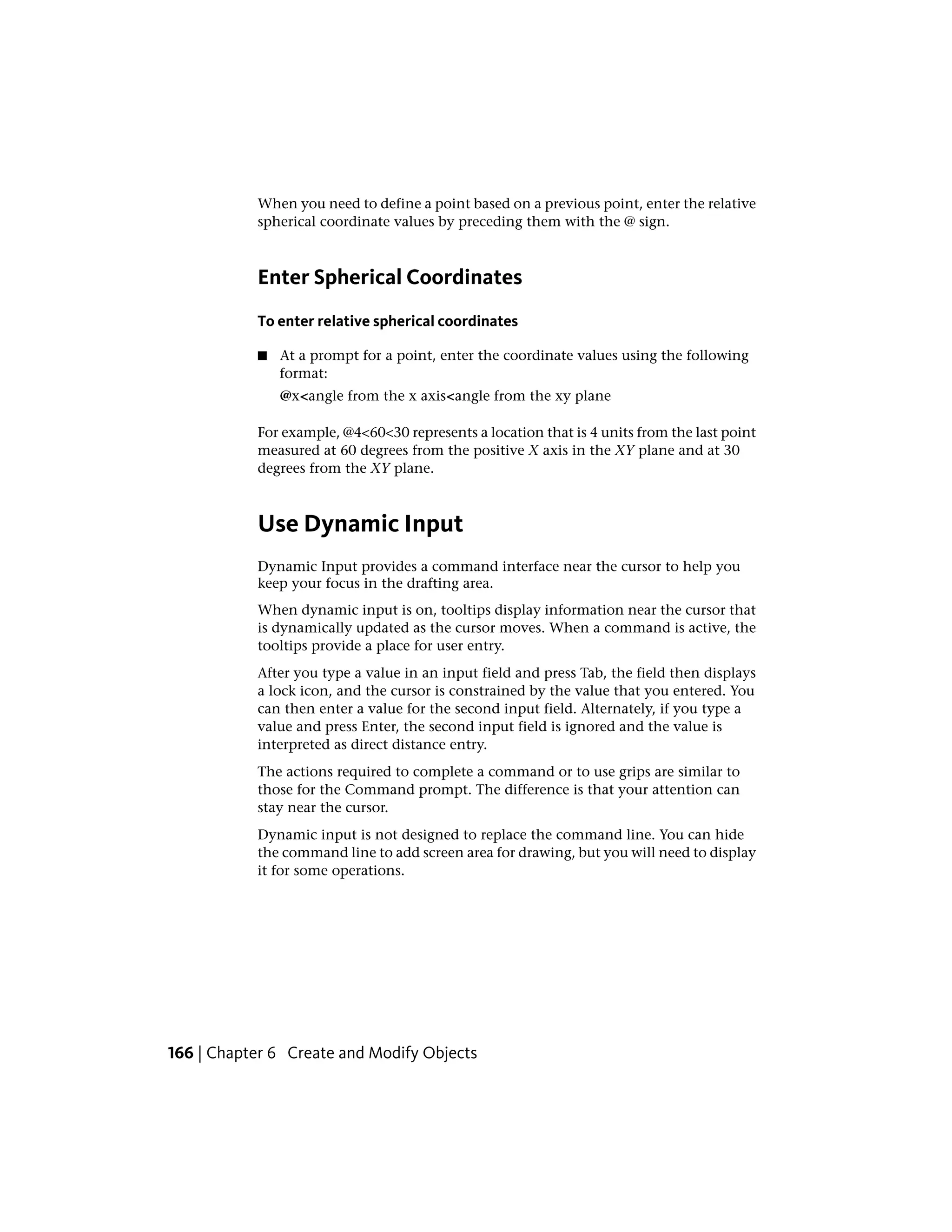 When you need to define a point based on a previous point, enter the relative
spherical coordinate values by preceding them with the @ sign.
Enter Spherical Coordinates
To enter relative spherical coordinates
■ At a prompt for a point, enter the coordinate values using the following
format:
@x<angle from the x axis<angle from the xy plane
For example, @4<60<30 represents a location that is 4 units from the last point
measured at 60 degrees from the positive X axis in the XY plane and at 30
degrees from the XY plane.
Use Dynamic Input
Dynamic Input provides a command interface near the cursor to help you
keep your focus in the drafting area.
When dynamic input is on, tooltips display information near the cursor that
is dynamically updated as the cursor moves. When a command is active, the
tooltips provide a place for user entry.
After you type a value in an input field and press Tab, the field then displays
a lock icon, and the cursor is constrained by the value that you entered. You
can then enter a value for the second input field. Alternately, if you type a
value and press Enter, the second input field is ignored and the value is
interpreted as direct distance entry.
The actions required to complete a command or to use grips are similar to
those for the Command prompt. The difference is that your attention can
stay near the cursor.
Dynamic input is not designed to replace the command line. You can hide
the command line to add screen area for drawing, but you will need to display
it for some operations.
166 | Chapter 6 Create and Modify Objects
 