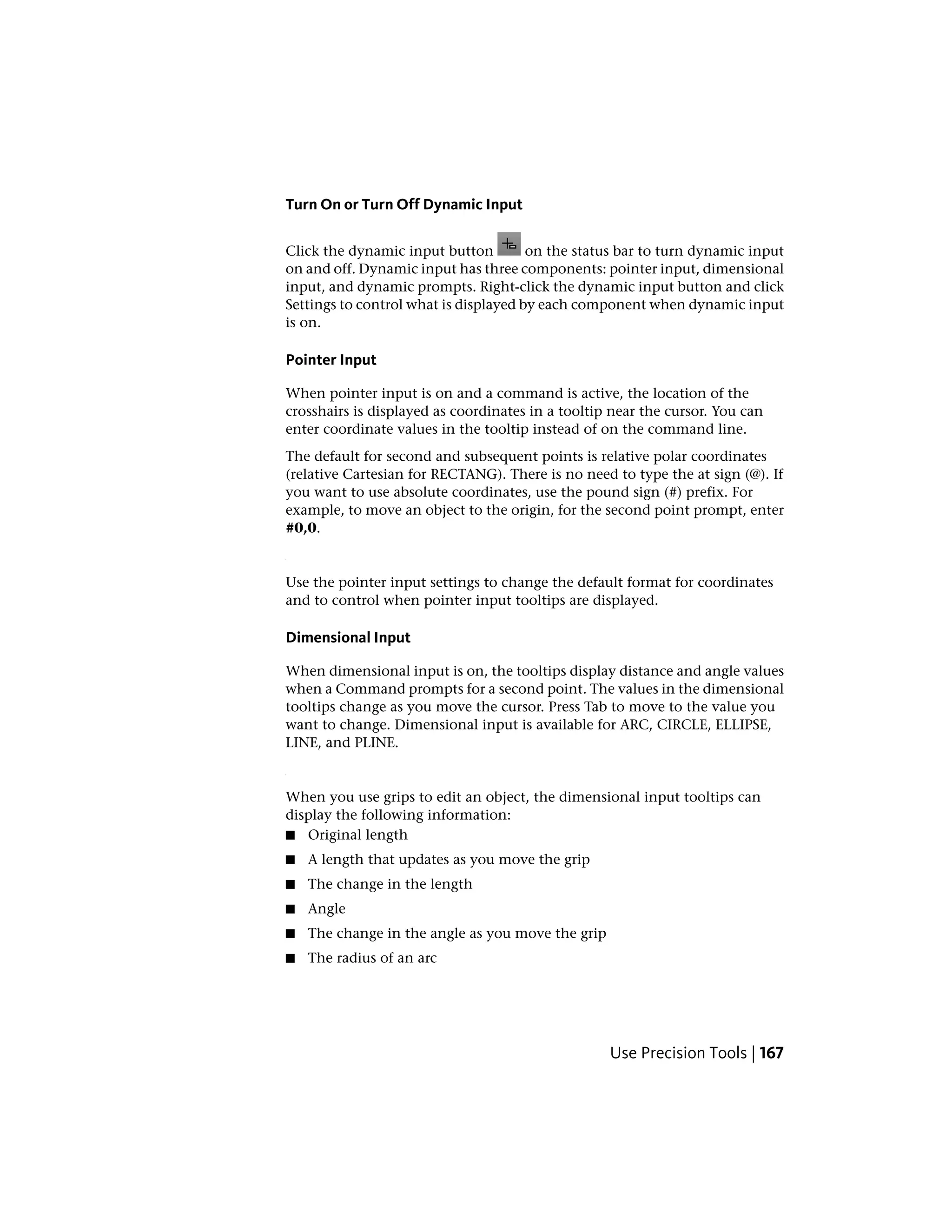 Turn On or Turn Off Dynamic Input
Click the dynamic input button on the status bar to turn dynamic input
on and off. Dynamic input has three components: pointer input, dimensional
input, and dynamic prompts. Right-click the dynamic input button and click
Settings to control what is displayed by each component when dynamic input
is on.
Pointer Input
When pointer input is on and a command is active, the location of the
crosshairs is displayed as coordinates in a tooltip near the cursor. You can
enter coordinate values in the tooltip instead of on the command line.
The default for second and subsequent points is relative polar coordinates
(relative Cartesian for RECTANG). There is no need to type the at sign (@). If
you want to use absolute coordinates, use the pound sign (#) prefix. For
example, to move an object to the origin, for the second point prompt, enter
#0,0.
Use the pointer input settings to change the default format for coordinates
and to control when pointer input tooltips are displayed.
Dimensional Input
When dimensional input is on, the tooltips display distance and angle values
when a Command prompts for a second point. The values in the dimensional
tooltips change as you move the cursor. Press Tab to move to the value you
want to change. Dimensional input is available for ARC, CIRCLE, ELLIPSE,
LINE, and PLINE.
When you use grips to edit an object, the dimensional input tooltips can
display the following information:
■ Original length
■ A length that updates as you move the grip
■ The change in the length
■ Angle
■ The change in the angle as you move the grip
■ The radius of an arc
Use Precision Tools | 167
 