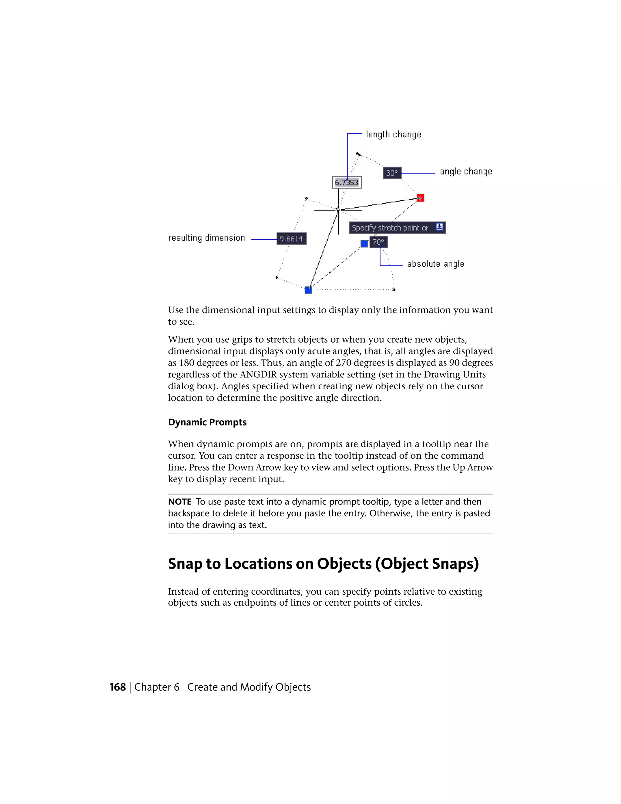 Use the dimensional input settings to display only the information you want
to see.
When you use grips to stretch objects or when you create new objects,
dimensional input displays only acute angles, that is, all angles are displayed
as 180 degrees or less. Thus, an angle of 270 degrees is displayed as 90 degrees
regardless of the ANGDIR system variable setting (set in the Drawing Units
dialog box). Angles specified when creating new objects rely on the cursor
location to determine the positive angle direction.
Dynamic Prompts
When dynamic prompts are on, prompts are displayed in a tooltip near the
cursor. You can enter a response in the tooltip instead of on the command
line. Press the Down Arrow key to view and select options. Press the Up Arrow
key to display recent input.
NOTE To use paste text into a dynamic prompt tooltip, type a letter and then
backspace to delete it before you paste the entry. Otherwise, the entry is pasted
into the drawing as text.
Snap to Locations on Objects (Object Snaps)
Instead of entering coordinates, you can specify points relative to existing
objects such as endpoints of lines or center points of circles.
168 | Chapter 6 Create and Modify Objects
 