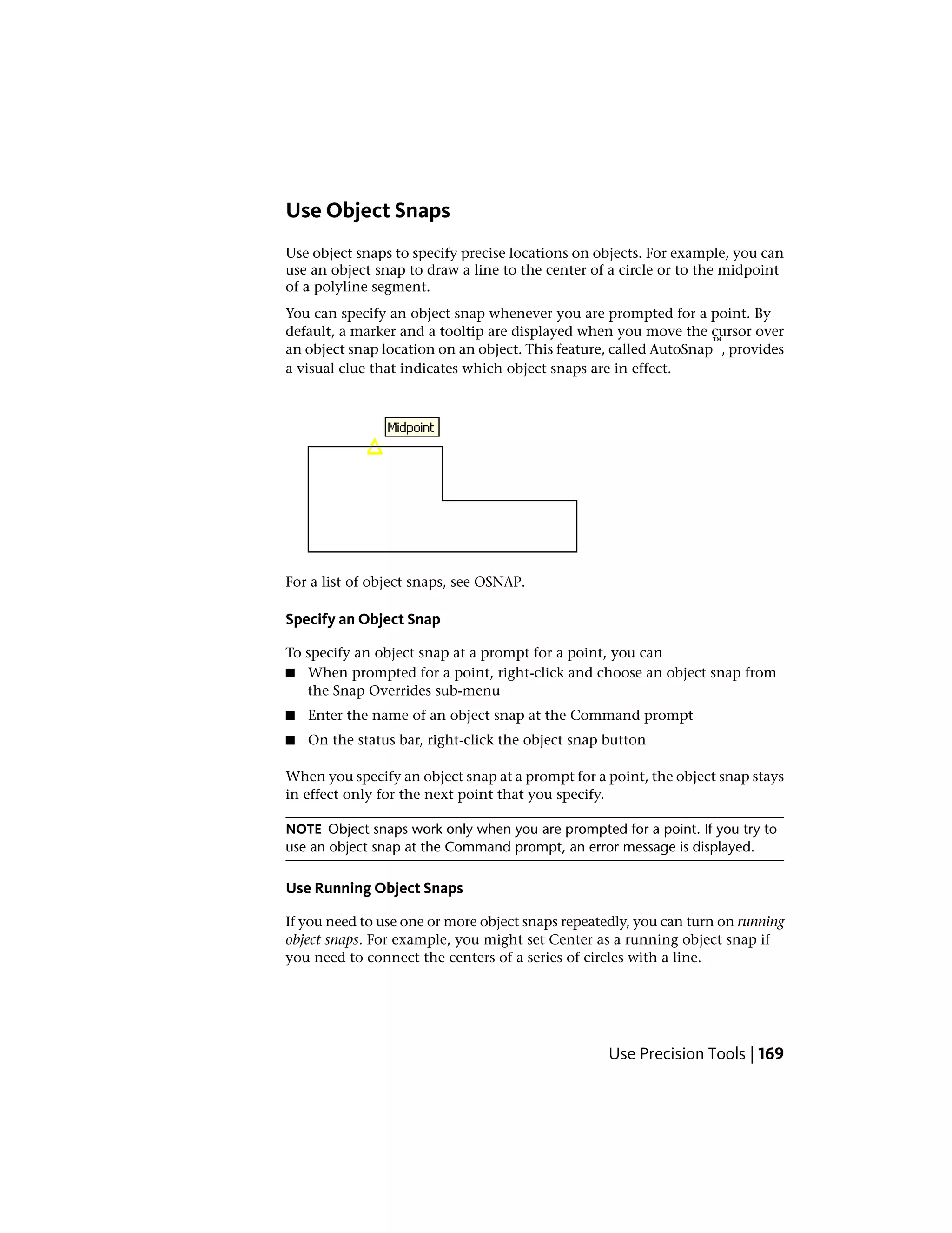 Use Object Snaps
Use object snaps to specify precise locations on objects. For example, you can
use an object snap to draw a line to the center of a circle or to the midpoint
of a polyline segment.
You can specify an object snap whenever you are prompted for a point. By
default, a marker and a tooltip are displayed when you move the cursor over
an object snap location on an object. This feature, called AutoSnap
™
, provides
a visual clue that indicates which object snaps are in effect.
For a list of object snaps, see OSNAP.
Specify an Object Snap
To specify an object snap at a prompt for a point, you can
■ When prompted for a point, right-click and choose an object snap from
the Snap Overrides sub-menu
■ Enter the name of an object snap at the Command prompt
■ On the status bar, right-click the object snap button
When you specify an object snap at a prompt for a point, the object snap stays
in effect only for the next point that you specify.
NOTE Object snaps work only when you are prompted for a point. If you try to
use an object snap at the Command prompt, an error message is displayed.
Use Running Object Snaps
If you need to use one or more object snaps repeatedly, you can turn on running
object snaps. For example, you might set Center as a running object snap if
you need to connect the centers of a series of circles with a line.
Use Precision Tools | 169
 